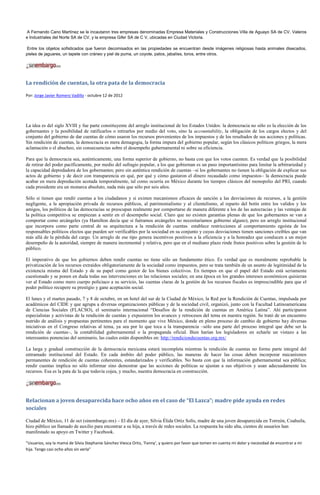 A Fernando Cano Martínez se le incautaron tres empresas denominadas Empresa Materiales y Construcciones Villa de Aguayo SA de CV, Valeros
e Industriales del Norte SA de CV, y la empresa Gifer SA de C V, ubicadas en Ciudad Victoria.

Entre los objetos sofisticados que fueron decomisados en las propiedades se encuentran desde imágenes religiosas hasta animales disecados,
pieles de jaguares, un tapete con cráneo y piel de puma, un coyote, patos, jabalíes, toros, entre otros.




La rendición de cuentas, la otra pata de la democracia

Por: Jorge Javier Romero Vadillo - octubre 12 de 2012




La idea es del siglo XVIII y fue parte constituyente del arreglo institucional de los Estados Unidos: la democracia no sólo es la elección de los
gobernantes y la posibilidad de ratificarlos o retirarlos por medio del voto, sino la accountability, la obligación de los cargos electos y del
conjunto del gobierno de dar cuentas de cómo usaron los recursos provenientes de los impuestos y de los resultados de sus acciones y políticas.
Sin rendición de cuentas, la democracia es mera demagogia, la forma impura del gobierno popular, según los clásicos políticos griegos, la mera
aclamación o el abucheo, sin consecuencias sobre el desempeño gubernamental ni sobre su eficiencia.

Para que la democracia sea, auténticamente, una forma superior de gobierno, no basta con que los votos cuenten. Es verdad que la posibilidad
de retirar del poder pacíficamente, por medio del sufragio popular, a los que gobiernan es un paso importantísimo para limitar la arbitrariedad y
la capacidad depredadora de los gobernantes; pero sin auténtica rendición de cuentas –si los gobernantes no tienen la obligación de explicar sus
actos de gobierno y de decir con transparencia en qué, por qué y cómo gastaron el dinero recaudado como impuestos– la democracia puede
acabar en mera depredación acotada temporalmente, tal como ocurría en México durante los tiempos clásicos del monopolio del PRI, cuando
cada presidente era un monarca absoluto, nada más que sólo por seis años.

Sólo si tienen que rendir cuentas a los ciudadanos y si existen mecanismos eficaces de sanción a las desviaciones de recursos, a la gestión
negligente, a la apropiación privada de recursos públicos, al patrimonialismo y al clientelismo, al reparto del botín entre los validos y los
amigos, los políticos de las democracias se preocupan realmente por comportarse de manera diferente a los de las autocracias y las ventajas de
la política competitiva se empiezan a sentir en el desempeño social. Claro que no existen garantías plenas de que los gobernantes se van a
comportar como arcángeles (ya Hamilton decía que si fuéramos arcángeles no necesitaríamos gobierno alguno), pero un arreglo institucional
que incorpora como parte central de su arquitectura a la rendición de cuentas establece restricciones al comportamiento egoísta de los
responsables políticos electos que pueden ser verificables por la sociedad en su conjunto y cuyas desviaciones tienen sanciones creíbles que van
más allá de la pérdida del cargo. Un arreglo de ese tipo genera incentivos positivos a la eficiencia y a la honradez que conducen a un mejor
desempeño de la autoridad, siempre de manera incremental y relativa, pero que en el mediano plazo rinde frutos positivos sobre la gestión de lo
público.

El imperativo de que los gobiernos deben rendir cuentas no tiene sólo un fundamento ético. Es verdad que es moralmente reprobable la
privatización de los recursos extraídos obligatoriamente de la sociedad como impuestos, pero se trata también de un asunto de legitimidad de la
existencia misma del Estado y de su papel como gestor de los bienes colectivos. En tiempos en que el papel del Estado está seriamente
cuestionado y se ponen en duda todas sus intervenciones en las relaciones sociales; en una época en los grandes intereses económicos quisieran
ver al Estado como mero cuerpo policiaco a su servicio, las cuentas claras de la gestión de los recursos fiscales es imprescindible para que el
poder político recupere su prestigio y gane aceptación social.

El lunes y el martes pasado, 7 y 8 de octubre, en un hotel del sur de la Ciudad de México, la Red por la Rendición de Cuentas, impulsada por
académicos del CIDE y que agrupa a diversas organizaciones públicas y de la sociedad civil, organizó, junto con la Facultad Latinoamericana
de Ciencias Sociales (FLACSO), el seminario internacional “Desafíos de la rendición de cuentas en América Latina”. Ahí participaron
especialistas y activistas de la rendición de cuentas y expusieron los avances y retrocesos del tema en nuestra región. Se trató de un encuentro
nutrido de análisis y propuestas pertinentes para el momento que vive México, donde en pleno proceso de cambio de gobierno hay diversas
iniciativas en el Congreso relativas al tema, ya sea por lo que toca a la transparencia –sólo una parte del proceso integral que debe ser la
rendición de cuentas–, la contabilidad gubernamental o la propaganda oficial. Bien harían los legisladores en echarle un vistazo a las
interesantes ponencias del seminario, las cuales están disponibles en: http://rendiciondecuentas.org.mx/

La larga y gradual construcción de la democracia mexicana estará incompleta mientras la rendición de cuentas no forme parte integral del
entramado institucional del Estado. En cada ámbito del poder público, las maneras de hacer las cosas deben incorporar mecanismos
permanentes de rendición de cuentas coherentes, estandarizados y verificables. No basta con que la información gubernamental sea pública;
rendir cuentas implica no sólo informar sino demostrar que las acciones de políticas se ajustan a sus objetivos y usan adecuadamente los
recursos. Esa es la pata de la que todavía cojea, y mucho, nuestra democracia en construcción.




Relacionan a joven desaparecida hace ocho años en el caso de “El Lazca”; madre pide ayuda en redes
sociales

Ciudad de México, 11 de oct (sinembargo.mx) – El día de ayer, Silvia Élida Ortiz Solís, madre de una joven desaparecida en Torreón, Coahuila,
hizo público un llamado de auxilio para encontrar a su hija, a través de redes sociales. La respuesta ha sido alta, cientos de usuarios han
manifestado su apoyo en Twitter y Facebook.

“Usuarios, soy la mamá de Silvia Stephanie Sánchez Viesca Ortiz, ‘Fanny’, y quiero por favor que tomen en cuenta mi dolor y necesidad de encontrar a mi
hija. Tengo casi ocho años sin verla”
 