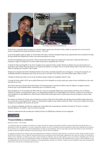 El día de hoy, el periódico Reforma indicó en su edición impresa que la joven, de ahora 24 años, podría ser una pista clave en el caso de la
muerte y desaparición del cuerpo de Heriberto Lazcano, ”El Lazca”.

La joven fue raptada, según su madre, en Torreón hace ocho años, y retomó su búsqueda luego de que supuestamente fuera extraída de las ropas
del capo abatido una fotografía de él junto a una señorita que podría ser su hija.

En entrevista radiofónica para Vanguardia y MVS, la señora Ortiz Solís explicó que, después de la noticia de la muerte del líder Zeta, le
empezaron a llegar las fotografías a su correo, donde las personas le aseguraban que sí era ella:

“Cuando nos llega una fotografía sí nos movió el tapete por los rasgos de la boca, el pelo, frentona la chamaca, los ojos, pero la nariz no te
puedo decir, pero también tengo que pensar en el tiempo que ha pasado, en el ángulo. Pero yo no puedo afirmar nada, no sale bien la foto y no
saben en el peligro que nos ponen”, dijo la madre.

Después de la desaparición de Silvia Stephanie Sánchez Viesca Ortiz, la familia emprendió una investigación. A lo largo de la pesquisa, las
autoridades federales le afirmabaron que su hija era novia de un “alto líder” de los Zetas y que incluso había tenido un hijo en Texas.

“Siempre me decían que estaba con un zeta de tal número, porque siempre me manejaban números”, dijo.

La madre de Fanny señaló a MVS que no podía afirmar que la de la fotografía era su hija, puesto que a pesar de tener similitudes con ella, tenía
ocho años de no verla.

Silvia Ortiz narró que la doctora Alicia Pérez Duarte, Fiscal Especial para la Atención de Delitos contra las Mujeres, en alguna ocasión le
mencionó que en una fotografía habían corroborados que sí se trataba de su hija.

Fanny desapareció el 5 de noviembre del 2004. Salió de su casa con su hermano Michel en la colonia Quintas del Nazas a las 16:30 horas.
Tomaron un camión y él se bajó primero para ir a su entrenamiento de fútbol en la Ciudad Deportiva de Torreón. La última vez que Fanny fue
vista caminaba de la calle Matamoros y calle 28 hacia el bulevar Revolución para tomar el camión que la llevaría de regreso a su casa, relata
Vanguardia.

De acuerdo con El Siglo de Torreón, una investigación reveló que el líder de los Zetas habría sido ubicado por la autoridad cuando Fanny dio a
luz a un hijo de él en un hospital de EU. Incluso, se sabía hasta la ciudad en la que estaba el domicilio: Pharr, Texas, pero el nombre de Lazcano
no figura en el expediente del secuestro de la joven.

En su exhaustiva búsqueda, una fuente le comentó que su hija habría sido secuestrada por miembros del cártel de “El Lazca”, enviada a
Salvador Martínez “La Ardilla” y que él se la llevó a Lazcano.

Todas las evidencias han sido enviados por la madre de Fanny a la SIEDO para continuar con la investigación.




Trascendidos y rumores
Oaxaca de Juárez, 12 de octubre.

 La turbulencia sigue en el sindicato de maestros con motivo del próximo congreso extraordinario donde la maestra Elba Esther Gordillo decidirá si se
permanece al frente del magisterio, o si como lo pensó hace tiempo, se retira. Las señales eran que se quedaría al frente como resultado de una petición
de los maestros en el congreso, pero esa homogeneidad en el apoyo se está quebrando. Dicen los que saben que están discutiendo en estos momentos si
cambian la sede del congreso de Rosarito a otra parte del país, ante el temor de sabotajes.

El congreso extraordinario de maestros que está programado para realizarse en Rosarito, Baja California, en menos de 10 días, donde se sabrá la suerte
de Elba Esther Gordillo, está en riesgo de realizarse porque ante las amenazas de que habrá grupos magisteriales que traten de irrumpir en las sesiones y
mostrar que el respaldo a la maestra ya no existe, están tratando de cambiarlo. Hay una razón logística, que es no encontrar hospedaje para cinco mil
delegados, pero hay otra que es la posibilidad de choques con disidentes. El gobernador panista José Guadalupe Osuna no quiere tener problemas y no se
está metiendo para evitar el paso de los disidentes, y otros gobernadores cercanos a la maestra, tampoco le han extendido la mano para rescatarla del
momento de crisis que vive el congreso antes de iniciar.
 