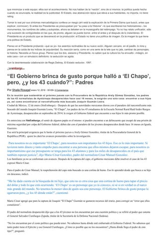 que minimizar a este equipo: ellos son el acontecimiento. No nos hablan de la “nación”, sino de sí mismos: la política queda hecha
cuando es anunciada, la realidad es la publicidad. El Estado, esa abstracción épica que eleva a sus habitantes, no importa, no tiene
rating.
Tomar lo real por sus síntomas mercadológicos conlleva un riesgo (ahí está la explicación de la Primera Dama que buscó, antes que
explicar, conmover). Si antes los Presidentes se preocupaban por “su paso a la Historia” –lo que escribieran los historiadores–, los
monumentos, los nombres de calles y autopistas, ahora se debaten en la museografía del relámpago. Ya no hay relato unificador, sólo
una sucesión de contigüidades en las que, de pronto, alguien se puede borrar, entre el antes y el después de lo instantáneo. El
Presidente es un producto que se desvaneció en la producción: el Estado no tiene una política de imagen. Es la imagen la que tiene
una política de Estado.
Pienso en el Presidente probando –qué se yo– los asientos reclinables de su nuevo avión. Alguien cercano, en el pasillo, lo mira y
piensa en la caída de los índices de popularidad. Su reacción sería, como en una serie de la tele que no jala, cambiar de personajes,
la historia. Necesita un focus group. Pienso que los dos, asesora y Presidente, no saben que la cultura los ha envuelto –milagro, en
este caso– con un simulacro definitorio: la seducción se agota.
Con la desinteresada colaboración de Regis Debray, El Estado seductor, 1997.
“El Gobierno brinca de gusto porque halló a ‘El Chapo’,
pero, ¿y los 43 cuándo?”: Padres
Por Shaila Rosagel enero 12, 2016 - 00:05h 4 Comentarios
En la reunión que sostendrán el próximo jueves con la Procuradora de la República Arely Gómez González, los padres
de los 43 normalistas de Ayotzinapa desaparecidos hace casi 16 meses, le exigirán una sola cosa: encontrar a sus hijos
ya, así como encontraron al narcotraficante más buscado Joaquín Guzmán Loera.
Ciudad de México, 12 de enero (SinEmbargo).– Después de que las autoridades mexicanas dieron con el paradero del narcotraficante más
buscado del mundo Joaquín Guzmán Loera, “El Chapo”, los padres de los 43 estudiantes de la Escuela Normal Rural Raúl Isidro Burgos
de Ayotzinapa, desaparecidos en septiembre de 2014, le exigen al Gobierno federal que encuentre a sus hijos lo más pronto posible.
En entrevista con SinEmbargo, el sentir de algunos papás es el mismo: si pueden encontrar a un delincuente que escapó de una prisión de
máxima seguridad por culpa del Gobierno federal, deben dar con el paradero de los jóvenes desaparecidos desde hace 16 meses en Iguala,
Guerrero.
Esa será la principal exigencia que le harán el próximo jueves a Arely Gómez González, titular de la Procuraduría General de la
República (PGR), quien les dará los avances prometidos sobre la investigación.
“Para nosotros no es importante ‘El Chapo’, para nosotros son importantes los 43 hijos. Eso es lo más importante. Si
tuvieron tanto dinero y tanto empeño para encontrar a una persona que ellos mismos dejaron escapar, para nosotros es
importantísimo que ese presupuesto se tenga para los 43 alumnos y para los miles de desaparecidos en el país que
también esperan justicia”, dijo Mario César González, padre del normalista César Manuel González.
Los familiares ya no se conforman con avances. Después de la captura del capo, el gobierno mexicano debe resolver el caso de los 43
expresó Mario César.
Para el padre de César Manuel, la reaprehensión del capo más buscado es una cortina de humo. Eso lo aprendió desde que busca a su hijo
sin descanso, indicó.
“Me he dado cuenta en la búsqueda de mi hijo, que esto no es otra cosa que una cortina de humo para tapar el precio
del dólar y todo lo que está ocurriendo. ‘El Chapo’ es un personaje que yo ni conozco, ni sé si en verdad es el narco
más grande del mundo. No tenemos la menor idea de quién sea este personaje. El Gobierno brinca de gusto porque lo
agarraron pero, ¿y los 43 dónde están?”, cuestionó.
Mario César agregó que para la captura de Joaquín “El Chapo” Guzmán se gastaron recursos del erario, para corregir un “error que ellos
cometieron”.
El padre del normalista desparecido dijo que a los 43 jóvenes no los encuentran por una cuestión política y se refirió al poder que ostenta
el General Salvador Cienfuegos Zepeda, titular de la Secretaría de la Defensa Nacional (Sedena).
“No los encuentran por el costo político que pueda tener. No sabemos hasta dónde esté embarrado el Gobierno Federal. No sabemos qué
tanto poder tiene el Ejército y ese General Cienfuegos. ¿Cómo es posible que no los encuentren? ¿Hasta dónde llega el poder de este
tipo?”, preguntó.
 