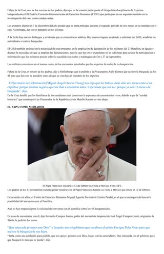 Felipe de la Cruz, uno de los voceros de los padres, dijo que en la reunión participarán el Grupo Interdisciplinario de Expertos
Independientes (GIEI) de la Comisión Interamericana de Derechos Humanos (CIDH) que participan en un segundo mandato en la
investigación del caso como coadyuvantes.
Los expertos dijeron el 7 de diciembre del año pasado que su meta principal durante el segundo periodo de seis meses de su mandato en el
caso Ayotzinapa, dar con el paradero de los jóvenes.
A la fecha hay nuevos hallazgos y evidencia que se encuentra en análisis. Hay nuevos lugares en donde, a solicitud del GIEI, acudirán las
autoridades a realizar búsquedas.
El GIEI también enfatizó en la necesidad de estar presentes en la ampliación de declaración de los militares del 27 Batallón, en Iguala y
destacó la necesidad de que se amplíen las declaraciones, pues lo que hay en el expediente no es suficiente para aclarar la participación e
información que los militares poseen sobre lo sucedido esa noche y madrugada del 26 y 27 de septiembre.
Los militares estuvieron en al menos cuatro de los escenarios estudiados por los expertos la noche de la desaparición.
Felipe de la Cruz, el vocero de los padres, dijo a SinEmbargo que le pedirán a la Procuradora Arely Gómez que acelere la búsqueda de los
43 para que den con su paradero antes de que se concluya el mandato de los expertos.
“El Secretario de Gobernación [Miguel Ángel Osorio Chong] nos dijo que les habían dado sólo seis meses más a los
expertos, porque estaban seguros que los iban a encontrar antes. Esperamos que sea así, porque ya son 16 meses de
búsqueda”, dijo.
De la Cruz detalló que los familiares de los estudiantes aún conservan la esperanza de encontrarlos vivos, debido a que la “verdad
histórica” que construyó el ex Procurador de la República Jesús Murillo Karam se vino abajo.
EL PAPA COMO MEDIADOR
El Papa Francisco iniciará el 12 de febrero su visita a México. Foto: EFE
Los padres de los 43 normalistas esperan poder reunirse con el Papa Francisco durante su visita a México que inicia el 12 de febrero.
De acuerdo con ellos, el Centro de Derechos Humanos Miguel Agustín Pro Juárez (Centro Prodh), es el que se encargará de buscar la
posibilidad del encuentro con el Pontífice.
Aún no hay respuesta para la solicitud de conversar con el pontífice sobre los 43 desaparecidos.
En caso de encontrarse con él, dijo Bernardo Campos Santos, padre del normalista desparecido José Ángel Campos Cantó, originario de
Tixtla, le pedirán dos cosas:
“Que interceda primero ante Dios” y después ante el gobierno que encabeza el priista Enrique Peña Nieto para que
acelere la búsqueda de sus hijos.
“Sería como una confesión para pedirle, que nos apoye, primero con Dios, luego con las autoridades. Que interceda con el gobierno para
que busquen lo más que se pueda”, dijo.
 