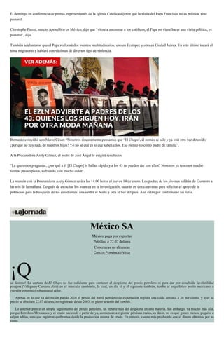 El domingo en conferencia de prensa, representantes de la Iglesia Católica dijeron que la visita del Papa Francisco no es política, sino
pastoral.
Chirstophe Pierre, nuncio Apostólico en México, dijo que “viene a encontrar a los católicos, el Papa no viene hacer una visita política, es
pastoral”, dijo.
También adelantaron que el Papa realizará dos eventos multitudinarios, uno en Ecatepec y otro en Ciudad Juárez. En este último tocará el
tema migratorio y hablará con víctimas de diversos tipo de violencia.
Bernardo coincidió con Mario César: “Nosotros sinceramente pensamos que ‘El Chapo’, él nomás se sale y ya está otra vez detenido,
¿por qué no hay nada de nuestros hijos? Yo no sé qué es lo que saben ellos. Eso pienso yo como padre de familia”.
A la Procuradora Arely Gómez, el padre de José Ángel le exigirá resultados.
“Le queremos preguntar, ¿por qué a él [El Chapo] lo hallan rápido y a los 43 no pueden dar con ellos? Nosotros ya tenemos mucho
tiempo preocupados, sufriendo, con mucho dolor”.
La reunión con la Procuradora Arely Gómez será a las 14:00 horas el jueves 14 de enero. Los padres de los jóvenes saldrán de Guerrero a
las seis de la mañana. Después de escuchar los avances en la investigación, saldrán en dos caravanas para solicitar el apoyo de la
población para la búsqueda de los estudiantes: una saldrá al Norte y otra al Sur del país. Aún están por confirmarse las rutas.
México SA
México paga por exportar
Petróleo a 22.07 dólares
Coberturas no alcanzan
CARLOS FERNÁNDEZ-VEGA
¡Qué lástima! La captura de El Chapo no fue suficiente para contener el desplome del precio petrolero ni para dar por concluida lavolatilidad
pasajera (Videgaray-Carstens dixit) en el mercado cambiario, la cual, un día sí y el siguiente también, tumba al esquelético pesito mexicano o
(versión optimista) robustece el dólar.
Apenas en lo que va del recién parido 2016 el precio del barril petrolero de exportación registra una caída cercana a 20 por ciento, y ayer su
precio se ubicó en 22.07 dólares, no registrado desde 2003, en pleno sexenio del cambio.
Lo anterior parece un simple seguimiento del precio petrolero, un reporte más del desplome en esta materia. Sin embargo, va mucho más allá,
porque Petróleos Mexicanos y el erario nacional, a partir de ya, comienzan a registrar pérdidas reales, es decir, no es que ganen menos, poquito o
salgan tablas, sino que registran quebrantos desde la producción misma de crudo. En síntesis, cuesta más producirlo que el dinero obtenido por su
venta.
 