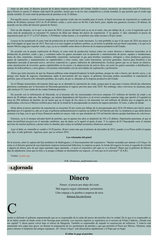 Justo un año atrás, el director general de la ahora empresa productiva del Estado, Emilio Lozoya, reconoció, en entrevista con El Financiero,
que a Pemex le cuesta 23 dólares cada barril de petróleo, monto que es de los más competitivos a escala mundial, lo que permite que el crudo siga
siendo rentable. El costo total de producción de petróleo es de 23 dólares.
Por aquello ayeres, cuando Lozoya aseguraba que exportar crudo aún era rentable para el erario, el barril mexicano de exportación se vendía por
arriba de 40 dólares (arrancó 2015 en 45.44 billetes verdes y cerró enero en 40.44). Cada barril, pues, dejaba una ganancia cercana a 20 dólares, de
acuerdo con las cifras del director general de Pemex.
Pero un año después, en lo que va de enero de 2016, el precio del barril está ya no en el suelo, sino por debajo de él, y con el registrado ayer el
costo total de producción se encuentra 93 centavos de dólar por debajo del precio de exportación. Y en apenas 11 días calendario el precio de
exportación pasó de 27.37 a 22.07 dólares, 5.30 billetes verdes menos, o si se prefiere una caída cercana a 20 por ciento.
Lozoya no ha actualizado el costo total de producción de un barril de crudo mexicano. Lo más probable es que el de enero de 2016 sea mayor al
por él divulgado en igual mes de 2015. Pero aun si en este renglón no hubiera cambios, es un hecho la pérdida real por barril exportado, o lo que es lo
mismo México paga por exportar crudo, ergo, ya no es rentable como decía el director de la empresa productiva del Estado.
De acuerdo con la propia explicación de Pemex, el costo total de producción incluye todos los costos directos e indirectos incurridos en la
producción de petróleo, crudo y gas, y considera todos los gastos asociados con la operación y mantenimiento de pozos, equipos e instalaciones,
mano de obra, materiales, insumos y combustible consumido, incluyendo el gas para bombeo neumático, nitrógeno y otros productos químicos,
gastos de reparación y mantenimiento no capitalizables y otros costos, tales como honorarios, servicios generales, reserva para beneficio a los
empleados asociada al personal activo, servicios corporativos y gastos indirectos de administración. Excluye gastos que no se hacen en efectivo,
como amortización de inversión, gastos capitalizables en los pozos y la depreciación de activos fijos, así como los gastos asociados a distribución y
manejo de hidrocarburos y otros gastos e inversiones relacionados con las actividades de exploración y perforación.
Ahora que tanto presume de que las finanzas públicas están despetrolizadas(ni la burla perdona, porque ha sido a fuerza, por decirlo suave, y no
porque otra fuente de ingresos cómodamente supla al proveniente del oro negro), el gobierno mexicano podría reconsiderar la exportación de
petróleo, pues al hacerlo sólo obtendría pérdidas, las cuales, de por sí, abundan en la empresa productiva del Estado.
En el Olimpo tecnocrático obviamente dirán que no se detendrá la exportación de crudo, porque pase lo que pase (versión oficial) las coberturas
petroleras contratadas por la Secretaría de Hacienda garantizan el ingreso previsto para todo 2016. Sin embargo, tales coberturas no alcanzan, pues
sólo incluyen 53.3 por ciento de las ventas foráneas previstas.
De acuerdo con la información de Hacienda, en el presente año las mencionadas coberturas amparan 212 millones de barriles de crudo a un
precio de 49 dólares cada uno. Sin embargo, esa misma dependencia del Ejecutivo (o al revés) considera exportar (algo que aprobó el Legislativo)
cerca de 398 millones de barriles, de tal suerte que en el mejor de los casos (y sin descontar los mil millones de dólares que se pagaron por la
multicitadas coberturas) México recibiría poco más de la mitad de lo presupuestado en materia de ingreso petrolero. El resto, a saber de dónde.
Hasta ahora el precio petrolero de exportación se encuentra 56 por ciento por debajo de lo presupuestado para 2016 (50 dólares por barril, precio
aprobado por el Legislativo), año en el que el gobierno peñanietista prevé exportar un millón 91 mil barriles por día. La tendencia es que dicho precio
continúe a la baja, con lo que el hoyo financiero podría ser mayor, toda vez que alrededor de 510 mil barriles diarios quedan huérfanos de coberturas.
Entonces, ya ni el siempre salvador barril de petróleo, que en apenas tres años se desplomó de 102 a 22 dólares. Deprimente panorama, al que se
suma lavolatilidad pasajera en el mercado cambiario, que de plano ya le agarró el gusto al país. Y la captura de El Chapopuede curar el sistema
nervioso de muchos políticos y preservarles la chamba, pero nunca la realidad económico-financiera nacional.
Ayer el dólar en ventanilla se vendió a 18.20 pesitos, 40 por ciento más que el primero de diciembre de 2012, cuando a Los Pinos arribó el equipo
que, dijo, sí sabe gobernar. Agarraos, pues, que ya arrancó 2016.
Las rebanadas del pastel
De la lectoría, sobre la captura del hijo predilecto de Badiraguato y el funcionamiento del corporativo: “Mucho escándalo por detener a El Chapo. Es
como si el director general de una importante empresa trasnacional falleciera; la empresa no para, la rienda del negocio la toma el segundo de a bordo
o alguien de afuera, pero de que sigue operando sigue operando. ¿A poco el corporativo del capo se va a detener? Mejor que el gobierno de México
deje de adjudicarse cosas que no hizo y se ponga a trabajar en desmantelar ese negocio. ¿O será que no le conviene?” (E.S.B.)
Twitter: @cafevega
D.R. cfvmexico_sa@hotmail.com
Dinero
Pemex: el precio por abajo del costo
Mal negocio seguir subastando yacimientos
Uber empuja a la quiebra a empresa de taxis
ENRIQUE GALVÁN OCHOA
Cuando se defiende el gobierno argumentando que no es responsable de la caída del precio del petróleo dice la verdad. De lo que sí es responsable es
de no haber creado un fondo como el de Noruega para resistirla. Los mayores ingresos se registraron en el sexenio de Felipe Calderón. ¿Dónde está
ese capital? Y ahora quiere volver bajo el rebozo de Margarita. También es responsable de impedir la construcción de refinerías. Y todavía está
asumiendo otra culpa muy grave: no detener la enajenación de los yacimientos de petróleo y gas que permitió el Pacto por México. Mientras, nada
parece detener el desplome del antiguo superpeso. ¡El “efecto Chapo” está diluyéndose rápidamente y el Papa que no llega!
El dólar le pega al petróleo
 