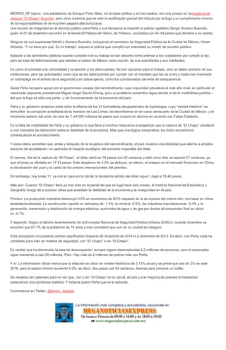 MEXICO, DF (apro).- Los aduladores de Enrique Peña Nieto, en la clase política y en los medios, ven una proeza en larecaptura de
Joaquín “El Chapo” Guzmán, pero otros creemos que es sólo la rectificación parcial del ridículo por la fuga y un cumplimiento mínimo
de la responsabilidad de la muy bien pagada alta burocracia.
Una lección de integridad en el servicio público para Peña y sus lisonjeros la impartió el policía capitalino Sergio Soriano Buendía,
quien el 27 de diciembre encontró en la tienda El Palacio de Hierro, de Polanco, una bolsa con 42 mil pesos que devolvió a su dueña.
Ninguno de sus superiores felicitó a Soriano Buendía, incluyendo el secretario de Seguridad Pública de la Ciudad de México, Hiram
Almeida. “Y no tiene por qué. Es mi trabajo”, expuso el policía que cumplió con sobriedad su misión de servidor público.
Aplaudir a los servidores públicos cuando cumplen con su trabajo es tan absurdo como premiar a los ciudadanos por cumplir la ley,
pero se trata de deformaciones que retratan el atraso de México como nación, de sus autoridades y sus habitantes.
Es como el combate a la criminalidad y la sanción a los delincuentes: No son opciones para el Estado, sino un deber primario de sus
instituciones, pero las autoridades creen que se les debe premiar por cumplir con el mandato que les da la ley y hasta han inventado
un sobrepago en el ámbito de la seguridad y en casos ajenos, como los comisionados del ente de transparencia.
Quizá Peña recupere apoyo por el ignominioso escape del narcotraficante, cuya impunidad prevalece al más alto nivel, en particular el
reactivado aspirante presidencial Miguel Angel Osorio Chong, pero su problema sustantivo sigue siendo el de la credibilidad política –
del que la fuga es sólo una parte– y de funcionamiento de la economía del país.
Peña y su gobierno arrastran entre otros la infamia de los 43 normalistas desaparecidos de Ayotzinapa, cuya “verdad histórica” se
derrumbó; la corrupción acreditada de la mansión de Las Lomas; los favoritismos en el nuevo aeropuerto de la Ciudad de México, y el
inminente estreno del avión de más de 7 mil 500 millones de pesos que compró en abonos en acuerdo con Felipe Calderón.
Es la falta de credibilidad de Peña y su gobierno lo que llevó a muchos mexicanos a sospechar que la captura de “El Chapo” obedeció
a una maniobra de distracción sobre la debilidad de la economía. Más que una lógica conspirativa, los datos económicos
contextualizan el acontecimiento.
Y estos datos acreditan que, antes y después de la recaptura del narcotraficante, el país muestra una debilidad que alarma a amplios
sectores de la población, en particular el impacto sicológico del aumento imparable del dólar.
El viernes, día de la captura de “El Chapo”, el dólar cerró en 18 pesos con 20 centavos y sólo cinco días se apreció 57 centavos, ya
que el lunes se ofertaba en 17.33 pesos. Este desplome de 3.3% se atribuye, en efecto, al colapso en el mercado financiero en China,
la devaluación del yuan y la caída de los precios internacionales del petróleo.
Sin embargo, hoy lunes 11, ya con el capo en la cárcel, la tendencia alcista del dólar siguió: Llegó a 18.46 pesos.
Más aún: Cuando “El Chapo” lleva ya tres días en el penal del que se fugó hace seis meses, el Instituto Nacional de Estadística y
Geografía (Inegi) da a conocer cifras que acreditan la debilidad de la economía y la inseguridad en el país.
Primero: La producción industrial disminuyó 0.5% en noviembre de 2015 respecto de la de octubre del mismo año, con base en cifras
desestacionalizadas: La construcción reportó un retroceso de -1.4%, la minería -0.5%, las industrias manufactureras -0.4% y la
generación, transmisión y distribución de energía eléctrica, suministro de agua y de gas por ductos al consumidor final se ubicó
en -0.1%.
Y segundo: Según el décimo levantamiento de la Encuesta Nacional de Seguridad Pública Urbana (ENSU), durante diciembre se
encontró que 67.7% de la población de 18 años y más consideró que vivir en su ciudad es inseguro.
Esta percepción no presenta cambio significativo respecto de diciembre de 2014 ni a diciembre de 2013. Es decir, con Peña nada ha
cambiado para bien en materia de seguridad, con “El Chapo” o sin “El Chapo”.
Es verdad que ha disminuido la tasa de desocupación, aunque siguen desempleadas 2.2 millones de personas, pero el subempleo
sigue creciendo a casi 30 millones. Peor: Hay más de 2 millones de pobres más con Peña.
Y sí: La información oficial marca que la inflación se ubicó en niveles históricos de 2.13% anual y se prevé que sea de 2% en este
2016, pero el salario mínimo aumentó 4.2%, es decir, dos pesos con 94 centavos. Apenas para comprar un bolillo.
Se necesita ser zalamero para no ver que, con o sin “El Chapo” en la cárcel, el país y a la mayoría de quienes lo habitamos
padecemos una oprobiosa realidad. Y todavía quiere Peña que se le aplauda…
Comentarios en Twitter: @alvaro_delgado
 