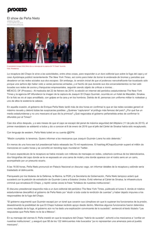 El show de Peña Nieto
JENARO VILLAMIL
11 DE ENERO DE 2016
REPORTAJE ESPECIAL
El presidente Enrique Peña Nieto dio un mensaje por la captura de "El Chapo" Guzmán.
Foto: Presidencia
La recaptura del Chapo le sirve a las autoridades, entre otras cosas, para responder a un duro editorial que sobre la fuga del capo y el
caso Ayotzinapa publicó recientemente The New York Times, así como para tratar de borrar la andanada de bromas y parodias que
desataron en las redes sociales sus dos escapes. Sin embargo, la versión inicial de que el poderoso narcotraficante fue localizado sólo
porque una señora dijo haber visto a varias personas armadas, y el hecho de que durante sus dos encarcelamientos no han sido
tocadas sus redes de socios y franquicias empresariales, seguirán siendo objeto de críticas e ironías…
MÉXICO, DF (Proceso).- Al mediodía del 22 de febrero de 2014, la edición en internet del periódico estadunidense The New York
Times y la agencia AP difundieron la imagen de la captura de Joaquín El Chapo Guzmán, ocurrida en un hotel de Mazatlán, Sinaloa.
En la foto se vio al capo arrodillado, con golpes en la cara y en los hombros. Detrás de él, personas con uniforme militar lo rodeaban y
uno de ellos le sostenía la cabeza.
En aquella ocasión, el gobierno de Enrique Peña Nieto tardó más de dos horas en confirmar lo que en las redes sociales generó el
máximo revuelo y detonó todas las suspicacias posibles: ¿Quiénes “capturaron” al prófugo más famoso del país? ¿Por qué fue un
medio estadunidense y no uno mexicano el que dio la primicia? ¿Qué negociaba el gobierno peñanietista antes de confirmar lo
difundido por el Times?
Casi dos años después, y a seis meses de que el capo se escapó del penal de máxima seguridad del Altiplano (11 de julio de 2015), el
primer mandatario se adelantó a todos y dio a conocer el 8 de enero de 2016 que el jefe del Cártel de Sinaloa había sido recapturado.
Con lenguaje de western, Peña Nieto tuiteó en su cuenta @EPN:
“Misión cumplida: lo tenemos. Quiero informar a los mexicanos que Joaquín Guzmán Loera ha sido detenido.”
En menos de una hora ese tuit presidencial había rebasado las 70 mil repeticiones. El hashtag #ChapoGuzmán superó el millón de
menciones en cuatro horas y se convirtió en trending topic mundial en Twitter.
El nuevo espectáculo de la recaptura se había iniciado con millones de mensajes en redes, cobertura continua de los telenoticiarios,
dos fotografías del capo donde se le ve esposado en una cama de motel y otra donde aparece con el rostro serio en un carro,
acompañado por un presunto sicario.
A las 16:00 horas, Peña Nieto pronunció en Palacio Nacional un discurso vago, sin informar detalles de la recaptura y adónde sería
trasladado el delincuente.
Flanqueado por los titulares de la Defensa, la Marina, la PGR y la Secretaría de Gobernación, Peña Nieto tampoco aclaró qué
sucederá con la petición de extradición de Guzmán Loera a Estados Unidos. Evitó referirse al Cártel de Sinaloa, la infraestructura
criminal que encabeza El Chapo, y repitió varias veces la frase “fortaleza de nuestras instituciones”.
El discurso presidencial respondía más a un duro editorial del periódico The New York Times, publicado el lunes 4, donde el rotativo
estadunidense descalificó al gobierno de Peña Nieto por “eludir a toda costa la rendición de cuentas” y haber dejado impunes a los
responsables de la fuga del Chapo.
“El gobierno argumentó que Guzmán escapó por un túnel que cavaron sus cómplices sin que lo supieran los funcionarios de la prisión,
desestimando la posibilidad de que El Chapo hubiese recibido apoyo desde dentro. Mientras algunos funcionarios fueron detenidos
como resultado de la fuga, el gobierno aún no ha dado una explicación convincente de lo sucedido”, sentenció el texto titulado “Las
respuestas que Peña Nieto no le da a México”.
En su mensaje del viernes 8, Peña insistió en que la recaptura del Chapo “habría de suceder”, exhortó a los mexicanos a “confiar en
nuestras instituciones”, y aseguró que 98 de los 122 delincuentes más buscados “ya no representan una amenaza para el pueblo
mexicano”.
 