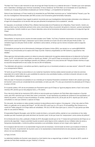 The New York Times no sólo mencionó el caso de la fuga del Chapo Guzmán en su editorial del lunes 4. También puso como ejemplos
de la “sistemática” estrategia para minimizar escándalos “la terca resistencia” de Peña Nieto con el escándalo de la Casa Blanca –
revelado por el equipo de periodistas encabezado por Carmen Aristegui– y el expediente de Ayotzinapa.
Sobre el caso Ayotzinapa, el Times insistió en la necesidad de que Peña Nieto reconozca que su “verdad histórica” fracasó y que “les
dé a los investigadores internacionales (del GIEI) acceso a los funcionarios gubernamentales implicados.
“El hecho de que el gobierno haya negado la petición recurrente para que investigadores internacionales entrevisten a los militares en
el lugar de la desaparición no ha servido más que para alimentar el escepticismo de la ciudadanía”, abundó.
En respuesta, el coordinador de Marca País y Medios Internacionales de la Presidencia de la República, Paulo Carreño, mandó una
réplica al diario que fue distribuida asimismo entre varios columnistas afines a la posición del gobierno mexicano, quienes reprodujeron
sus argumentos. Carreño insistió en que sí fueron detenidos varios de los funcionarios del penal involucrados en la segunda fuga del
Chapo.
Desconfianza ante el show
Desconfiados, la mayoría de los usuarios de redes sociales como Twitter, YouTube y Facebook reaccionaron con poco entusiasmo
ante la tercera captura del Chapo y destacaron que la noticia coincidía con el peor día de la caída del peso frente al dólar. “La
verdadera fuga es la del peso frente al dólar”, escribieron varios tuiteros, al tiempo que los memes ironizaban sobre la segunda
recaptura.
El beneplácito principal fue de la Administración Antidrogas de Estados Unidos (DEA), que declaró en su cuenta @DEANEWS:
“Estamos muy emocionados por la captura del Chapo Guzmán. Estamos congratulados con MX Gobierno y aguardamos más
detalles”.
Otras agencias internacionales pusieron en relieve la presunta colaboración de agentes estadunidenses en la detención de Guzmán
Loera, y la RT, de la televisión rusa, publicó un reporte que, titulado “¿Por qué El Chapo se escondía en un motel en Los Mochis?”,
destacó que se realizó un gran despliegue operativo de militares y policías en la zona serrana del Triángulo Dorado mientras el capo
se escondía tranquilamente en esa ciudad, de más de 250 mil habitantes.
“Fue detectado sólo gracias a ‘una señora que llamó y reportó que vio un movimiento armado en una casa vecina’”, informó RT citando
a su corresponsal en México.
“El hecho de que El Chapo se escondiera en una ciudad tan importante mientras estaba siendo buscado por todos los servicios
especiales de la nación habla de su gran posibilidad de sobornar a las autoridades locales y controlar la situación del país en esta
parte de México”, editorializó la agencia.
Ocho de cada 10 mexicanos encuestados en sus viviendas por la empresa Parametría consideraron desde el año pasado que la fuga
de Guzmán Loera se dio por complicidad de las autoridades, en tanto que sólo 17% cree que únicamente fue planeada por El Chapo y
su grupo criminal.
En la opinión pública, 42% de los encuestados por Parametría opinó que El Chapo es “igual de peligroso dentro o fuera” de la cárcel,
mientras 39% advirtió que es más peligroso fuera, y 15% dentro.
Poco más de la mitad de los mexicanos (52%) afirmó en esa encuesta que el gobierno de Peña Nieto debe recapturar a Guzmán
Loera, pero 40% mencionó que no tiene caso volver a encerrarlo, “lo que representa una pérdida de confianza en las autoridades y el
sistema de justicia”, concluyó la casa encuestadora. El sondeo, realizado entre el 25 y 29 de julio de 2015, reportó que 52% de los
consultados no creía que volvieran a capturar al Chapo.
Por otra parte, dos sondeos en redes sociales mostraron la desconfianza ante la captura. A la pregunta: “¿Cree más usted en Peña
Nieto y su gabinete con la captura del Chapo?”, de 330 votos 95% opinó que no y 5% que sí. El encuestólogo Roy Campos en su
cuenta de Twitter preguntó si el Chapo debía ser extraditado; 79% de 2 mil 383 votos opinó que sí, contra 21% que piensa que debe
estar en una cárcel en México.
El especialista Edgardo Buscaglia, autor del libro Lavado de dinero y corrupción política, planteó en sus comentarios en las redes
sociales que sólo incautarán gran parte del dinero de Guzmán Loera “el día que inicien los ‘maxiprocesos’ contra cientos de políticos”.
En la introducción de su libro, publicado a finales de 2015, Buscaglia recordó que en los 17 meses de la permanencia del Chapo en un
penal de alta seguridad, “ninguna autoridad impulsó acusación penal alguna contra cualquiera de sus múltiples redes de socios y
franquicias empresariales, o contra los políticos asociados a sus actividades; tampoco se tocó ningún activo ligado a él”.
En la recaptura del 8 de enero no se desmanteló ninguna serie de empresas o red de lavado de dinero que encabeza el Cártel de
Sinaloa. De hecho, la aprehensión de Guzmán Loera no ha representado el desmembramiento de esta poderosa organización, ni
ahora ni en sus anteriores capturas.
La fuga y la burla
La celebridad mediática de Guzmán Loera alcanzó su nivel máximo tras su segunda fuga, el sábado 11 de julio de 2015, cuando el
gabinete de Peña Nieto realizaba una gira “histórica” a Francia.
 
