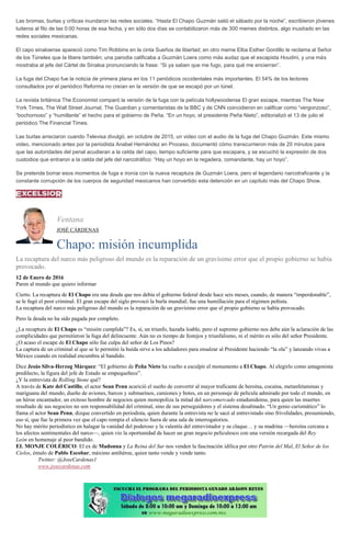 Las bromas, burlas y críticas inundaron las redes sociales. “Hasta El Chapo Guzmán salió el sábado por la noche”, escribieron jóvenes
tuiteros al filo de las 0:00 horas de esa fecha, y en sólo dos días se contabilizaron más de 300 memes distintos, algo inusitado en las
redes sociales mexicanas.
El capo sinaloense apareció como Tim Robbins en la cinta Sueños de libertad; en otro meme Elba Esther Gordillo le reclama al Señor
de los Túneles que la libere también; una parodia calificaba a Guzmán Loera como más audaz que el escapista Houdini, y una más
mostraba al jefe del Cártel de Sinaloa pronunciando la frase: “Si ya saben que me fugo, para qué me encierran”.
La fuga del Chapo fue la noticia de primera plana en los 11 periódicos occidentales más importantes. El 54% de los lectores
consultados por el periódico Reforma no creían en la versión de que se escapó por un túnel.
La revista británica The Economist comparó la versión de la fuga con la película hollywoodense El gran escape, mientras The New
York Times, The Wall Street Journal, The Guardian y comentaristas de la BBC y de CNN coincidieron en calificar como “vergonzoso”,
“bochornoso” y “humillante” el hecho para el gobierno de Peña. “En un hoyo, el presidente Peña Nieto”, editorializó el 13 de julio el
periódico The Financial Times.
Las burlas arreciaron cuando Televisa divulgó, en octubre de 2015, un video con el audio de la fuga del Chapo Guzmán. Este mismo
video, mencionado antes por la periodista Anabel Hernández en Proceso, documentó cómo transcurrieron más de 20 minutos para
que las autoridades del penal acudieran a la celda del capo, tiempo suficiente para que escapara, y se escuchó la expresión de dos
custodios que entraron a la celda del jefe del narcotráfico: “Hay un hoyo en la regadera, comandante, hay un hoyo”.
Se pretende borrar esos momentos de fuga e ironía con la nueva recaptura de Guzmán Loera, pero el legendario narcotraficante y la
constante corrupción de los cuerpos de seguridad mexicanos han convertido esta detención en un capítulo más del Chapo Show.
Ventana
JOSÉ CÁRDENAS
Chapo: misión incumplida
La recaptura del narco más peligroso del mundo es la reparación de un gravísimo error que el propio gobierno se había
provocado.
12 de Enero de 2016
Paren al mundo que quiero informar
Cierto. La recaptura de El Chapo era una deuda que nos debía el gobierno federal desde hace seis meses, cuando, de manera “imperdonable”,
se le fugó el peor criminal. El gran escape del siglo provocó la burla mundial; fue una humillación para el régimen peñista.
La recaptura del narco más peligroso del mundo es la reparación de un gravísimo error que el propio gobierno se había provocado.
Pero la deuda no ha sido pagada por completo.
¿La recaptura de El Chapo es “misión cumplida”? Es, sí, un triunfo, hazaña loable, pero el supremo gobierno nos debe aún la aclaración de las
complicidades que permitieron la fuga del delincuente. Aún no es tiempo de festejos y triunfalismo, ni el mérito es sólo del señor Presidente.
¿O acaso el escape de El Chapo sólo fue culpa del señor de Los Pinos?
La captura de un criminal al que se le permitió la huida sirve a los aduladores para ensalzar al Presidente haciendo “la ola” y lanzando vivas a
México cuando en realidad encumbra al bandido.
Dice Jesús Silva-Herzog Márquez: “El gobierno de Peña Nieto ha vuelto a esculpir el monumento a El Chapo. Al elegirlo como antagonista
predilecto, la figura del jefe de Estado se empequeñece”.
¿Y la entrevista de Rolling Stone qué?
A través de Kate del Castillo, el actor Sean Penn acarició el sueño de convertir al mayor traficante de heroína, cocaína, metanfetaminas y
mariguana del mundo, dueño de aviones, barcos y submarinos, camiones y botes, en un personaje de película admirado por todo el mundo, en
un héroe encantador, un exitoso hombre de negocios quien monopoliza la mitad del narcomercado estadunidense, para quien las muertes
resultado de sus negocios no son responsabilidad del criminal, sino de sus perseguidores y el sistema desalmado. “Un genio carismático” lo
llama el actor Sean Penn, dizque convertido en periodista, quien durante la entrevista no le sacó al entrevistado sino frivolidades, presumiendo,
eso sí, que fue la primera vez que el capo rompía el silencio fuera de una sala de interrogatorios.
No hay mérito periodístico en halagar la vanidad del poderoso y la valentía del entrevistador y su claque… y su madrina —heroína cercana a
los afectos sentimentales del narco—, quien vio la oportunidad de hacer un gran negocio peliculesco con una versión recargada del Rey
León en homenaje al peor bandido.
EL MONJE COLÉRICO: El ex de Madonna y La Reina del Sur nos venden la fascinación idílica por otro Patrón del Mal, El Señor de los
Cielos, émulo de Pablo Escobar, máximo antihéroe, quien tanto vende y vende tanto.
Twitter: @JoseCardenas1
www.josecardenas.com
 