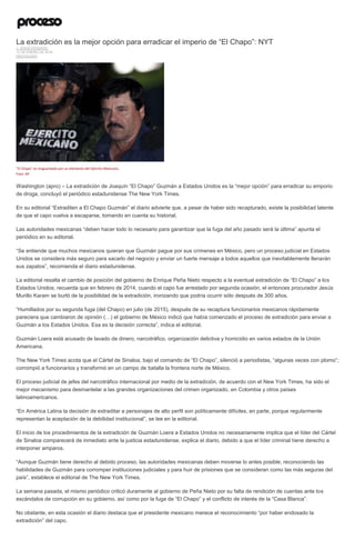 La extradición es la mejor opción para erradicar el imperio de “El Chapo”: NYT
J. JESÚS ESQUIVEL
12 DE ENERO DE 2016
DESTACADO
"El Chapo" es resguardado por un elemento del Ejército Mexicano.
Foto: AP
Washington (apro) – La extradición de Joaquín “El Chapo” Guzmán a Estados Unidos es la “mejor opción” para erradicar su emporio
de droga, concluyó el periódico estadunidense The New York Times.
En su editorial “Extraditen a El Chapo Guzmán” el diario advierte que, a pesar de haber sido recapturado, existe la posibilidad latente
de que el capo vuelva a escaparse, tomando en cuenta su historial.
Las autoridades mexicanas “deben hacer todo lo necesario para garantizar que la fuga del año pasado será la última” apunta el
periódico en su editorial.
“Se entiende que muchos mexicanos quieran que Guzmán pague por sus crímenes en México, pero un proceso judicial en Estados
Unidos se considera más seguro para sacarlo del negocio y enviar un fuerte mensaje a todos aquellos que inevitablemente llenarán
sus zapatos”, recomienda el diario estadunidense.
La editorial resalta el cambio de posición del gobierno de Enrique Peña Nieto respecto a la eventual extradición de “El Chapo” a los
Estados Unidos; recuerda que en febrero de 2014, cuando el capo fue arrestado por segunda ocasión, el entonces procurador Jesús
Murillo Karam se burló de la posibilidad de la extradición, ironizando que podría ocurrir sólo después de 300 años.
“Humillados por su segunda fuga (del Chapo) en julio (de 2015), después de su recaptura funcionarios mexicanos rápidamente
pareciera que cambiaron de opinión (…) el gobierno de México indicó que había comenzado el proceso de extradición para enviar a
Guzmán a los Estados Unidos. Esa es la decisión correcta”, indica el editorial.
Guzmán Loera está acusado de lavado de dinero, narcotráfico, organización delictiva y homicidio en varios estados de la Unión
Americana.
The New York Times acota que el Cártel de Sinaloa, bajo el comando de “El Chapo”, silenció a periodistas, “algunas veces con plomo”;
corrompió a funcionarios y transformó en un campo de batalla la frontera norte de México.
El proceso judicial de jefes del narcotráfico internacional por medio de la extradición, de acuerdo con el New York Times, ha sido el
mejor mecanismo para desmantelar a las grandes organizaciones del crimen organizado, en Colombia y otros países
latinoamericanos.
“En América Latina la decisión de extraditar a personajes de alto perfil son políticamente difíciles, en parte, porque regularmente
representan la aceptación de la debilidad institucional”, se lee en la editorial.
El inicio de los procedimientos de la extradición de Guzmán Loera a Estados Unidos no necesariamente implica que el líder del Cártel
de Sinaloa comparecerá de inmediato ante la justicia estadunidense, explica el diario, debido a que el líder criminal tiene derecho a
interponer amparos.
“Aunque Guzmán tiene derecho al debido proceso, las autoridades mexicanas deben moverse lo antes posible, reconociendo las
habilidades de Guzmán para corromper instituciones judiciales y para huir de prisiones que se consideran como las más seguras del
país”, establece el editorial de The New York Times.
La semana pasada, el mismo periódico criticó duramente al gobierno de Peña Nieto por su falta de rendición de cuentas ante los
escándalos de corrupción en su gobierno, así como por la fuga de “El Chapo” y el conflicto de interés de la “Casa Blanca”.
No obstante, en esta ocasión el diario destaca que el presidente mexicano merece el reconocimiento “por haber endosado la
extradición” del capo.
 