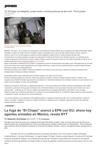 “Si ‘El Chapo’ es inteligente, puede hundir a muchas personas de alto nivel”: The Guardian
MATHIEU TOURLIERE
11 DE ENERO DE 2016
DESTACADO
El traslado de Joaquín "El Chapo" Guzmán al penal del Altiplano.
Foto: Miguel Dimayuga
MÉXICO, DF (apro).- En un ejercicio de anticipación, el periodista Ed Vulliamy estimó que si el gobierno de Enrique Peña Nieto decide
extraditar a Joaquín El Chapo Guzmán a Estados Unidos, es probable que el “juicio del siglo hasta la fecha” se lleve a cabo en
secrecía, pues “si en la corte juega sus cartas de manera inteligente, puede hundir a muchas personas de alto nivel”.
“Guzmán tiene muy buenos amigos en cargos muy altos tanto al norte de la frontera como del lado mexicano, en particular en los
círculos financieros y del comercio de armas” aseveró Vulliamy, autor de “Amexica: Guerra en la Frontera” (publicado en 2010), en un
análisis publicado hoy en el periódico británico The Guardian.
Según el periodista, la detención de El Chapo no impactará el comercio internacional de las drogas, pues “está asegurado por el hecho
que no hay chance que nuestra dependencia a las drogas disminuya, y menos aún que nuestros bancos se vuelvan repentinamente
reticentes a acoger sus vastas ganancias”.
Recordó que bancos como HSBC o Wachovia admitieron en los últimos años que lavaron millones de dólares provenientes del
trasiego ilegal de droga por cárteles mexicanos.
El periodista enlistó varios escenarios para el periodo posterior a la captura de El Chapo.
El primer escenario plantea que Guzmán “hará lo que siempre ha hecho: continuar el negocio desde la cárcel”, tomando como
supuesto que el Cártel de Sinaloa siga teniendo una relación con “suficientes elementos” en el Estado mexicano, la cual “involucra a lo
mejor una convivialidad, a lo peor una complicidad”.
Planteó otro escenario “fascinante, y posiblemente aterrador”, en el que la captura de El Chapo marcaría la desaparición del modelo
“corporativo y patriarcal” de los grupos criminales como el Cártel de Sinaloa –en el que Joaquín Guzmán sería “el último ‘don’ de la
vieja escuela”–, sustituido por los “nuevos cárteles” que aparecieron en la segunda mitad de los años 2000, como Los Zetas.
Vulliamy aseveró que a diferencia del grupo de Los Zetas, el cual se alimenta del terror, el Cártel de Sinaloa asentó su poder mediante
el “patrocinio cacical” que ejerce en su zona de influencia.
“Los nuevos cárteles no son adversarios del capitalismo global, ni siquiera una parodia de ello: son su modelo perfecto”, explicó el
escritor, al detallar: “Preparan la escena en nuestro mundo de un capitalismo puro y desatado, siguiendo los pasos del caducado
modelo corporativo patriarcal”.
La fuga de “El Chapo” acercó a EPN con EU; ahora hay
agentes armados en México, revela NYT
Por Redacción / Sin Embargo enero 12, 2016 - 11:16h 0 Comentarios
The New York Times dice que con la llegada de Enrique Peña Nieto al poder “hubo un shock dentro de las filas de su
administración por la profundidad con la que sus predecesores estaban colaborando con Washington”. Pero la fuga del
capo mexicano llevó al Gobierno mexicano a los brazos de Estados Unidos y, ahora, sus agentes andan arma dos por el
país.
“El Chapo” fue clave en el restablecimiento de las relaciones entre México y EU. Foto: Francisco Cañedo, SinEmbargo.
Ciudad de México, 12 de enero (SinEmbargo).– La fuga de Joaquín “El Chapo” Guzmán, ocurrida el pasado 11 de julio de 2015 del penal
de máxima seguridad del Altiplano, fue el principal detonante para que el Presidente Enrique Peña Nieto reconociera la necesidad de
restablecer las relaciones bilaterales con Estados Unidos en materia de seguridad, revelaron funcionarios de ambos países a The New York
Times.
 