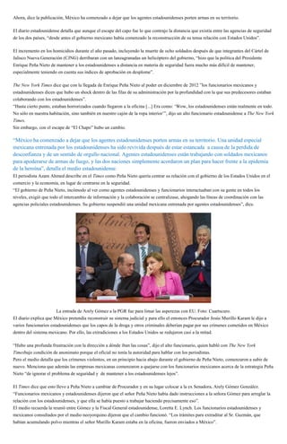 Ahora, dice la publicación, México ha comenzado a dejar que los agentes estadounidenses porten armas en su territorio.
El diario estadounidense detalla que aunque el escape del capo fue lo que contrajo la distancia que existía entre las agencias de seguridad
de los dos países, “desde antes el gobierno mexicano había comenzado la reconstrucción de su tensa relación con Estados Unidos”.
El incremento en los homicidios durante el año pasado, incluyendo la muerte de ocho soldados después de que integrantes del Cártel de
Jalisco Nueva Generación (CJNG) derribaran con un lanzagranadas un helicóptero del gobierno, “hizo que la política del Presidente
Enrique Peña Nieto de mantener a los estadounidenses a distancia en materia de seguridad fuera mucho más difícil de mantener,
especialmente teniendo en cuenta sus índices de aprobación en desplome”.
The New York Times dice que con la llegada de Enrique Peña Nieto al poder en diciembre de 2012 ”los funcionarios mexicanos y
estadounidenses dicen que hubo un shock dentro de las filas de su administración por la profundidad con la que sus predecesores estaban
colaborando con los estadounidenses”.
“Hasta cierto punto, estaban horrorizados cuando llegaron a la oficina [...] Era como: ‘Wow, los estadounidenses están realmente en todo.
No sólo en nuestra habitación, sino también en nuestro cajón de la ropa interior’”, dijo un alto funcionario estadounidense a The New York
Times.
Sin embargo, con el escape de “El Chapo” hubo un cambio.
“México ha comenzado a dejar que los agentes estadounidenses porten armas en su territorio. Una unidad especial
mexicana entrenada por los estadounidenses ha sido revivida después de estar estancada a causa de la perdida de
desconfianza y de un sentido de orgullo nacional. Agentes estadounidenses están trabajando con soldados mexicanos
para apoderarse de armas de fuego, y las dos naciones simplemente acordaron un plan para hacer frente a la epidemia
de la heroína”, detalla el medio estadounidense.
El periodista Azam Ahmed describe en el Times como Peña Nieto quería centrar su relación con el gobierno de los Estados Unidos en el
comercio y la economía, en lugar de centrarse en la seguridad.
“El gobierno de Peña Nieto, incómodo al ver como agentes estadounidenses y funcionarios interactuaban con su gente en todos los
niveles, exigió que todo el intercambio de información y la colaboración se centralizase, ahogando las líneas de coordinación con las
agencias policiales estadounidenses. Su gobierno suspendió una unidad mexicana entrenada por agentes estadounidenses”, dice.
La entrada de Arely Gómez a la PGR fue para limar las asperezas con EU. Foto: Cuartscuro.
El diario explica que México pretendía reconstruir su sistema judicial y para ello el entonces Procurador Jesús Murillo Karam le dijo a
varios funcionarios estadounidenses que los capos de la droga y otros criminales deberían pagar por sus crímenes cometidos en México
dentro del sistema mexicano. Por ello, las extradiciones a los Estados Unidos se redujeron casi a la mitad.
“Hubo una profunda frustración con la dirección a dónde iban las cosas”, dijo el alto funcionario, quien habló con The New York
Timesbajo condición de anonimato porque el oficial no tenía la autoridad para hablar con los periodistas.
Pero el medio detalla que los crímenes violentos, en un principio hacia abajo durante el gobierno de Peña Nieto, comenzaron a subir de
nuevo. Menciona que además las empresas mexicanas comenzaron a quejarse con los funcionarios mexicanos acerca de la estrategia Peña
Nieto “de ignorar el problema de seguridad y de mantener a los estadounidenses lejos”.
El Times dice que esto llevo a Peña Nieto a cambiar de Procurador y en su lugar colocar a la ex Senadora, Arely Gómez González.
“Funcionarios mexicanos y estadounidenses dijeron que el señor Peña Nieto había dado instrucciones a la señora Gómez para arreglar la
relación con los estadounidenses, y que ella se había puesto a trabajar haciendo precisamente eso”.
El medio recuerda la reunió entre Gómez y la Fiscal General estadounidense, Loretta E. Lynch. Los funcionarios estadounidenses y
mexicanos consultados por el medio neoyorquino dijeron que el cambio funcionó. “Los trámites para extraditar al Sr. Guzmán, que
habían acumulando polvo mientras el señor Murillo Karam estaba en la oficina, fueron enviados a México”.
 