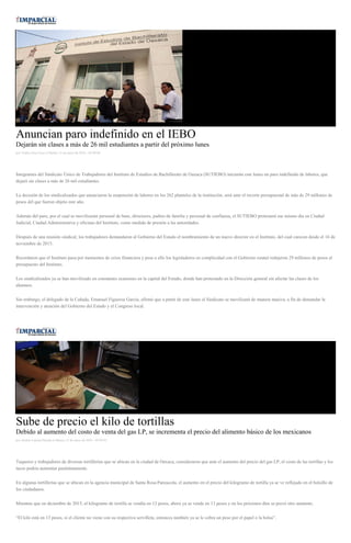 Anuncian paro indefinido en el IEBO
Dejarán sin clases a más de 26 mil estudiantes a partir del próximo lunes
por Yadira Sosa Cruz el Martes 12 de enero de 2016 - 05:00:06
Integrantes del Sindicato Único de Trabajadores del Instituto de Estudios de Bachillerato de Oaxaca (SUTIEBO) iniciarán este lunes un paro indefinido de labores, que
dejará sin clases a más de 26 mil estudiantes.
La decisión de los sindicalizados que anunciaron la suspensión de labores en los 262 planteles de la institución, será ante el recorte presupuestal de más de 29 millones de
pesos del que fueron objeto este año.
Además del paro, por el cual se movilizarán personal de base, directores, padres de familia y personal de confianza, el SUTIEBO protestará ese mismo día en Ciudad
Judicial, Ciudad Administrativa y oficinas del Instituto, como medida de presión a las autoridades.
Después de una reunión sindical, los trabajadores demandaron al Gobierno del Estado el nombramiento de un nuevo director en el Instituto, del cual carecen desde el 16 de
noviembre de 2015.
Recordaron que el Instituto pasa por momentos de crisis financiera y pese a ello los legisladores en complicidad con el Gobierno estatal redujeron 29 millones de pesos al
presupuesto del Instituto.
Los sindicalizados ya se han movilizado en constantes ocasiones en la capital del Estado, donde han protestado en la Dirección general sin afectar las clases de los
alumnos.
Sin embargo, el delegado de la Cañada, Emanuel Figueroa García, afirmó que a partir de este lunes el Sindicato se movilizará de manera masiva, a fin de demandar la
intervención y atención del Gobierno del Estado y el Congreso local.
Sube de precio el kilo de tortillas
Debido al aumento del costo de venta del gas LP, se incrementa el precio del alimento básico de los mexicanos
por Andrés Carrera Pineda el Martes 12 de enero de 2016 - 05:00:01
Taqueros y trabajadores de diversas tortillerías que se ubican en la ciudad de Oaxaca, consideraron que ante el aumento del precio del gas LP, el costo de las tortillas y los
tacos podría aumentar paulatinamente.
En algunas tortillerías que se ubican en la agencia municipal de Santa Rosa Panzacola, el aumento en el precio del kilogramo de tortilla ya se ve reflejado en el bolsillo de
los ciudadanos.
Mientras que en diciembre de 2015, el kilogramo de tortilla se vendía en 12 pesos, ahora ya se vende en 13 pesos y en los próximos días se prevé otro aumento.
“El kilo está en 13 pesos, si el cliente no viene con su respectiva servilleta, entonces también ya se le cobra un peso por el papel o la bolsa”.
 