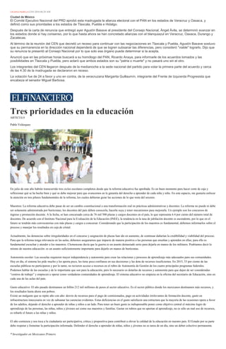 LILIANA PADILLA12/01/2016 06:29 AM
Ciudad de México
El Comité Ejecutivo Nacional del PRD aprobó esta madrugada la alianza electoral con el PAN en los estados de Veracruz y Oaxaca, y
definió como sus prioridades a los estados de Tlaxcala, Puebla e Hidalgo.
Después de la carta de renuncia que entregó ayer Agustín Basave al presidente del Consejo Nacional, Ángel Ávila, se determinó avanzar en
los estados donde sí hay consenso, por lo que hasta ahora se han concretado alianzas con el blanquiazul en Veracruz, Oaxaca, Durango y
Zacatecas.
Al término de la reunión del CEN que decretó un receso para continuar con las negociaciones en Tlaxcala y Puebla, Agustín Basave sostuvo
que su permanencia en la dirección nacional dependerá de que se logren subsanar las diferencias, pero consideró "viable" lograrlo. Dijo que
su renuncia la presentó al Consejo Nacional por lo que solo ese órgano puede determinar si la acepta.
Anunció que en las próximas horas buscará a su homólogo del PAN, Ricardo Anaya, para informarle de los acuerdos tomados y las
posibilidades en Tlaxcala y Puebla, pero aclaró que ambos estados son su "patria o muerte" y no pasará uno sin el otro.
Los integrantes del CEN llegaron después de la medianoche a la sede nacional del partido para votar la primera parte del acuerdo y cerca
de las 4:30 de la madrugada se declararon en receso.
La votación fue de 24 a favor y uno en contra, de la veracruzana Margarita Guillaumín, integrante del Frente de Izquierda Progresista que
encabeza el senador Miguel Barbosa.
Tres prioridades en la educación
ARTICULO
Pablo Velázquez
En julio de este año habrán transcurrido tres ciclos escolares completos desde que la reforma educativa fue aprobada. Es un buen momento para hacer corte de caja y
reflexionar qué se ha hecho bien y qué se debe mejorar para que avancemos en la garantía del derecho a aprender de cada niña y niño. En este espacio, me gustaría enfocar
la atención en tres pilares fundamentales de la reforma, los cuales debieran guiar las acciones de lo que resta del sexenio.
Maestros: La reforma educativa debe pasar de ser un cambio constitucional a una transformación real en prácticas administrativas y docentes. La reforma no puede ni debe
ser solamente administrada por burócratas; los docentes del país deben conocerla, hacerla suya y tener mecanismos para mejorarla. Un ejemplo son los concursos de
ingreso y promoción docente. A la fecha, se han concursado cerca de 76 mil 500 plazas y cargos docentes en el país, lo que representa 6.4 por ciento del número total de
docentes. De acuerdo con el Instituto Nacional para la Evaluación de la Educación (INEE), la tendencia en la tasa de jubilación docente es ascendente, por lo que en el
futuro se tendrán más convocatorias con más plazas y cargos a concursar. Considerando que la participación de los maestros es fundamental, debemos informarlos sobre el
proceso y manejar los resultados en caja de cristal.
Actualmente, las denuncias sobre irregularidades en el concurso y asignación de plazas han ido en aumento, de continuar dañarían la credibilidad y viabilidad del proceso.
Para que la reforma tenga relevancia en las aulas, debemos asegurarnos que impacte de manera positiva a las personas que enseñan y aprenden en ellas; para ello es
fundamental escuchar y atender a los maestros. Clemenceau decía que la guerra es un asunto demasiado serio para dejarla en manos de los militares. Podríamos decir lo
mismo de nuestra educación: es un asunto suficientemente importante para dejarlo en manos de burócratas.
Autonomía escolar: Las escuelas requieren mayor independencia y autonomía para crear las relaciones y procesos de aprendizaje más adecuados para sus comunidades.
Hoy en día, el sistema les pide mucho y les aporta poco, les tiene poca confianza en sus decisiones y las dota de recursos insuficientes. En 2015, 33 por ciento de las
escuelas públicas no participaron y por lo tanto, no tuvieron acceso a recursos en el rubro de Autonomía de Gestión de los cuatro principales programas federales.
Podemos hablar de las escuelas y de lo importante que son para la educación, pero lo necesario es dotarlas de recursos y autonomía para que dejen de ser consideradas
“centros de trabajo” y empiecen a operar como verdaderas comunidades de aprendizaje. El sistema educativo no empieza en la oficina del secretario de Educación, sino en
cada una de las aulas del país.
Gasto educativo: El año pasado destinamos un billón 212 mil millones de pesos al sector educativo. Es el sector público donde los mexicanos destinamos más recursos, y
los resultados hasta ahora son pobres.
Existe un malgasto que se repite año con año: desvío de recursos para el pago de comisionados, pago en actividades irrelevantes de formación docente, gasto en
infraestructura innecesaria en vez de subsanar las carencias evidentes. Estas deficiencias en el gasto satisfacen una estructura que la mayoría de las ocasiones opera a favor
de los adultos, dejando el derecho a aprender de niñas y niños a un lado. Para tener un buen gasto es indispensable poner como objetivo central el máximo logro de
aprendizaje de las personas, las niñas, niños y jóvenes así como sus maestros y familias. Gastar en rubros que no aportan al aprendizaje, no es sólo un mal uso de recursos,
es robarle el futuro a las niñas y niños.
El año comienza y nos toca a la ciudadanía ser participativa, crítica y propositiva para contribuir a elevar la calidad de la educación en nuestro país. El Estado por su parte
debe respetar y fomentar la participación informada. Defender el derecho a aprender de niñas, niños y jóvenes no es tarea de un día, sino un deber colectivo permanente.
* Investigador en Mexicanos Primero
 