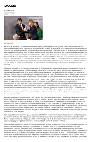 Celebridad
FABRIZIO MEJÍA MADRID
10 DE ENERO DE 2016
ANÁLISIS
Peña y Rivera durante un encuentro con atletas en Los Pinos.
Foto: Benjamin Flores
MÉXICO, DF (Proceso).- Los que nacieron sin talento alguno pueden elegir entre dos opciones: trabajar duro o contratar a una
agencia de relaciones públicas. Me acordé de esta máxima de la sociedad del espectáculo ahora que miro las encuestas que arrojan
una caída casi tan espectacular de la popularidad del gobierno del Presidente. ¿Por qué le debería de importar –digamos– enfundado
en su traje Armani probando si sirven las mesitas de servicio de su nuevo avión presidencial? Por todo. Al Señor Presidente se le mira
atónito, elegante, demasiado delgado, o alelado en ciertos actos públicos. No oigamos lo que dice pues corremos el riesgo de que los
habitantes de Boca del Río emprendan una lucha heroica por ser la entidad 33 de la República. Su propia maquinaria de relaciones
públicas se lo ha tragado. Y es que el Presidente de México es una celebridad. No es que atendiera al principio de François Mitterrand
–“comunicar es gobernar y gobernar es comunicar”– sino que simplemente fue borrado por la superficie de un gobierno que es cada
vez más indicial: no existen ya dos Presidentes, el audiovisual y el esencial, sino ninguno. Su presencia física sólo devalúa su
autoridad.
Se habla de un pasado no muy remoto en que el poder en México obedecía a una simbología de gestos, formas, plazos. Lo que se
inauguró con la alternancia en el 2000 fue una cultura indicial de los poderosos. A lo que me refiero es a que la imagen ya no
representa a la autoridad –como en los retratos del Presidente, sea nacional o un gobernador– sino la banaliza. Para entender la
diferencia entre, por ejemplo, Lázaro Cárdenas –que es, en sí mismo, un ícono–, Miguel Alemán –que es el símbolo de la corrupción–
y el actual Presidente, baste pensar en la diferencia entre una huella y un rasgo. En términos políticos: entre credibilidad y encanto.
La celebridad es una de las maneras de la nueva cultura. Donald Trump, Angelina Jolie, Bono –el cantante de U2, no César– son
formas de la familiaridad sin proximidad física. Pero no son héroes. Su distinción es que podrían ser cualquiera en una
democratización de lo anti-mítico. No guardan relación con lo que hacen sino con lo que se les atribuye como sucesión de imágenes,
declaraciones, ubicaciones. Quieren representar un papel cuando la audiencia pide ver su “verdadero yo”, que tiene que ser
necesariamente la exhibición impúdica de sus inestabilidades, caprichos, ignorancias, groserías, o de sus trajes. Una autenticidad
negociada entre medios, audiencia y el propio personaje: ser el mismo ante las cámaras y fuera de ellas. Pero, en el caso del actual
Presidente ese acuerdo está roto: sus casas malhabidas a cambio de contratos lo pusieron en el lugar de los espectros que las
deambulan por las noches.
Este cambio ya no es, como quería Daniel Cosío Villegas, “una forma personal de gobernar”. Desde el 2000 se ha desarrollado la idea
de que quien concentra las miradas también concentra los sufragios. La política despolitizada es pura seducción. Es decir, es un
síntoma: democracia sin pueblo; gobernantes sin formas. El gobernante célebre se corresponde con el zapping electoral. Para esta
nueva cultura, la democracia sería un muégano de egos sin proyecto común. Su síntoma: el Presidente-celebridad. Sin ello no
podríamos explicar por qué el Partido Verde tiene electores –el programa electoral devorado por el focus group– o por qué nos queda
la sensación de que la primera presidenta de un “neo salinismo” puede ser Carmen Salinas. El “pueblo de México” ha pasado,
sucesivamente, de ser una grey, a un salón de clases, al público de un foro de televisión. El Estado fue, como corresponde, gendarme,
providencial y, ahora, vendedor.
Hace poco un funcionario reconoció que, en la campaña 2012 del PRI para la Presidencia se utilizaron técnicas casi hipnóticas para
convencer al electorado. Más allá de que, si estos métodos funcionaran, no hubieran tenido que sacar la chequera de las tarjetas
Monex y comprar millones de sufragios, el cambio de convencer por seducir, de demostrar por mostrarse, conlleva un resultado: para
obtener un cargo ya no importa la competencia profesional, sólo la agencia de relaciones públicas.
La notoriedad es efímera. Si la derecha dice que el gran mito de la izquierda es el de la educación, la izquierda podría reclamarle a la
derecha su sometimiento a la publicidad. En los gobiernos de la derecha, desde el 2000, no hay misión histórica sino puro
remordimiento burocrático, atemperado por el abuso del toloache y la cuba libre. En el del actual Presidente de la República la
ausencia de logística simbólica, el desprecio por las escuelas –donde todavía se asienta lo que llamábamos “nación”–, deviene en un
borramiento incluso de su presencia radioeléctrica. No es que la Cámara de la Industria de Radio y Televisión no se lo garantice; es
que, a veces, las audiencias dejan de mirar. Por eso nos da esa impresión: el Presidente no representa, sólo es contiguo. Sale a
cuadro como imagen del equipo anónimo que escribe un programa de concursos en el que siempre gana el Grupo Higa. Pero no hay
 