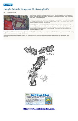 Cumple Antorcha Campesina 42 días en plantón
LIZETTE MENDOZA
Manifestantes pertenecientes a la agrupación Antorcha Campesina, que cumplen hoy 42 días de
plantón afuera del Palacio de Gobierno, denunciaron omisión y una política de "oídos sordos" por
parte de las autoridades estatales.
Asimismo manifestaron que existe una cerrazón por parte del mandatario Gabino Cué debido a que
no tiene la voluntad de instalar una mesa de negociación en la que la interlocución sea de manera
directa con él y no a través de intermediarios.
Los manifestantes, quienes instalaron de manera improvizada una cocina y dormitorios en el
corredor del Palacio de Gobierno, demandan principalmente el cumplimiento de los 118 proyectos
autorizados, obras para caminos, pavimentación y techados. De los cuales fueron avalados
técnicamente ochenta, y únicamente se concretaron 20 por lo que los demás inconclusos y en
promesas de llevarse a cabo.
De igual forma solicitan el esclarecimiento y justicia a los culpables de la muerte de 11 personas originarias de San Juan Mixtepec, quienes el pasado 14 de mayo
del 2012 fueron masacrados en el paraje "Las Cruces".
Así también, demandan solución al añejo conflicto que sostienen con Santo Domingo Yosoñama, con quienes se disputan mil 740 hectáreas de tierras
comunales.
 