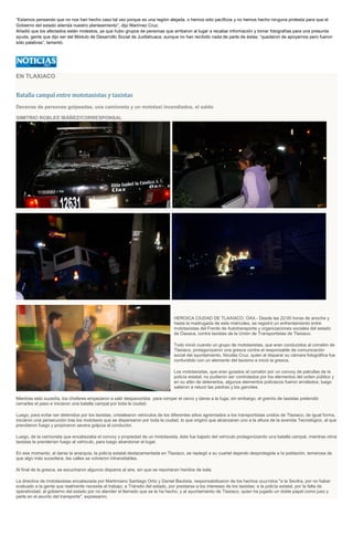 “Estamos pensando que no nos han hecho caso tal vez porque es una región alejada, o hemos sido pacíficos y no hemos hecho ninguna protesta para que el
Gobierno del estado atienda nuestro planteamiento”, dijo Martínez Cruz.
Añadió que los afectados están molestos, ya que hubo grupos de personas que arribaron al lugar a recabar información y tomar fotografías para una presunta
ayuda, gente que dijo ser del Módulo de Desarrollo Social de Juxtlahuaca, aunque no han recibido nada de parte de éstas; “quedaron de apoyarnos pero fueron
sólo palabras”, lamentó.
EN TLAXIACO
Batalla campal entre mototaxistas y taxistas
Decenas de personas golpeadas, una camioneta y un mototaxi incendiados, el saldo
SIMITRIO ROBLES IBÁÑEZ/CORRESPONSAL
HEROICA CIUDAD DE TLAXIACO, OAX.- Desde las 22:00 horas de anoche y
hasta la madrugada de este miércoles, se registró un enfrentamiento entre
mototaxistas del Frente de Autotransporte y organizaciones sociales del estado
de Oaxaca, contra taxistas de la Unión de Transportistas de Tlaxiaco.
Todo inició cuando un grupo de mototaxistas, que eran conducidos al corralón de
Tlaxiaco, protagonizaron una gresca contra el responsable de comunicación
social del ayuntamiento, Nicolás Cruz, quien al disparar su cámara fotográfica fue
confundido con un elemento del taxismo e inició la gresca.
Los mototaxistas, que eran guiados al corralón por un convoy de patrullas de la
policía estatal, no pudieron ser controlados por los elementos del orden público y
en su afán de detenerlos, algunos elementos policiacos fueron arrollados; luego
salieron a relucir las piedras y los garrotes.
Mientras esto sucedía, los choferes empezaron a salir despavoridos para romper el cerco y darse a la fuga; sin embargo, el gremio de taxistas pretendió
cerrarles el paso e iniciaron una batalla campal por toda la ciudad.
Luego, para evitar ser detenidos por los taxistas, cristalearon vehículos de los diferentes sitios agremiados a los transportistas unidos de Tlaxiaco; de igual forma,
iniciaron una persecución tras los mototaxis que se dispersaron por toda la ciudad, lo que originó que alcanzaran uno a la altura de la avenida Tecnológico, al que
prendieron fuego y propinaron severa golpiza al conductor.
Luego, de la camioneta que encabezaba el convoy y propiedad de un mototaxista, éste fue bajado del vehículo protagonizando una batalla campal, mientras otros
taxistas le prenderían fuego al vehículo, para luego abandonar el lugar.
En ese momento, al darse la anarquía, la policía estatal destacamentada en Tlaxiaco, se replegó a su cuartel dejando desprotegida a la población, temerosa de
que algo más sucediera; las calles se volvieron intransitables.
Al final de la gresca, se escucharon algunos disparos al aire, sin que se reportaran heridos de bala.
La directiva de mototaxistas encabezada por Martimiano Santiago Ortiz y Daniel Bautista, responsabilizaron de los hechos ocurridos "a la Sevitra, por no haber
evaluado a la gente que realmente necesita el trabajo; a Tránsito del estado, por prestarse a los intereses de los taxistas; a la policía estatal, por la falta de
operatividad; al gobierno del estado por no atender el llamado que se le ha hecho, y al ayuntamiento de Tlaxiaco, quien ha jugado un doble papel como juez y
parte en el asunto del transporte", expresaron.
 