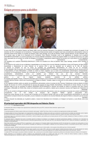 Exigen proceso para 3 alcaldes
Escrito Por Staff/TIEMPO
A pocos días de que la Auditoría Superior del Estado (ASE) inicie las revisiones financieras a los gobiernos municipales que concluyeron el pasado 31 de
diciembre de 2013, la Secretaría de la Contraloría y Transparencia Gubernamental solicitó al Congreso local iniciar procedimientos administrativos contra los
exalcaldes Daniel Gurrión Matías, de Juchitán de Zaragoza; Adán López Santiago, de la Villa de Zaachila y Martín Vásquez Martínez, de San Sebastián Tutla.
En el primer caso, la titular de la Secretaría de la Contraloría, Perla Woolrich Fernández, envió a los legisladores el resultado de la auditoría
OAX/HÁBITAT/JUCHITÁN/13, la cual fue practicada a los recursos federales transferidos a través del programa Hábitat, en el ejercicio fiscal 2012, los cuales
fueron ejecutados por el municipio de Juchitán de Zaragoza, sin embargo, la dependencia detectó desvíos de recursos, por lo que solicitó a la LXII Legislatura
iniciar los procedimientos administrativos correspondientes.
Los resultados de la auditoría OAX/APAZU-ZAACHILA/13, contra el ex alcalde de la Villa de Zaachila, Adán López Santiago, también fueron remitidos al
Congreso local.
En la auditoría se da cuenta de que se detectaron irregularidades en el manejo de los recursos federales transferidos a través del Programa de Agua Potable,
Alcantarillado y Saneamiento en zonas Urbanas, en el ejercicio 2012 y que fue ejecutado por el gobierno de la Villa de Zaachila.
La petición al Congreso es que se inicien de inmediato los procedimientos administrativos en contra de los ex concejales.
En San Sebastián Tutla, de acuerdo con la auditoría OAX/FONMET-SANSEBASTIÁN/13, se detectaron irregularidades en la ejecución de los recursos del 2012
correspondientes al Fondo Metropolitano y también se solicitó al Poder Legislativo que se inicien los procedimientos administrativos correspondientes.
La dirección de Procedimientos Jurídicos de la Secretaría de la Contraloría y Transparencia Gubernamental del Estado solicitó al Poder Legislativo iniciar
procedimientos administrativos contra ex alcaldes que hicieron mal uso de los recursos federales.
Anoche trascendió en el Congreso local que la LXII Legislatura sancionará de manera ejemplar a todos los presidentes municipales que desviaron recursos
públicos y que de ninguna manera aceptarán presiones de los partidos políticos.
El Congreso local también conoció, a través de la Secretaría de la Contraloría, que la empresa Ciane Construcciones, a través de su administrador único, Vicente
Leonardo Martínez Morales, solicitó que el ayuntamiento de Nejapa de Madero, Yautepec, pague la construcción de obra pública del sistema de agua potable
realizada desde el 2010.
la LXII Legislatura también recibió una petición de procedimiento administrativo contra el municipio de San Francisco Telixtlahuaca, donde se detectó el manejo
irregular de recursos en el 2012, principalmente de recursos del programa de Agua Potable, Alcantarillado y Saneamiento en Zonas Urbanas, el cual fue
detectado luego de que se concluyera la auditoría OAX/APAZU-TELIXTLAHUACA/13; situación que también se repite en municipios como San Lorenzo
Cacaotepec y Miahuatlán de Porfirio Díaz, donde la Contraloría practicó una auditoría y detectó que se desviaron recursos del Programa de Tratamiento de
Aguas Residuales.
En el caso de Juchitán de Zaragoza también se pidió que se inicie procedimiento administrativo contra las autoridades municipales de la anterior administración,
principalmente por el mal manejo de recursos del programa Hábitat, ejercicio presupuestal 2012.
Desde hace varias semanas se dio a conocer que la Secretaría de la Contraloría también pidió que se inicien procedimientos administrativos en contra del
expresidente municipal de Santa Cruz Xoxocotlán, ya que al realizarse una auditoría a los recursos federales del programa Hábitat, se descubrió que los recursos
fueron desviados.
La misma situación fue detectada por el gobierno estatal, a través de la Secretaría de la Contraloría, en Cuilapam de Guerrero y Loma Bonita, entre otros
municipios.
El principal operador del PRI despacha en Palacio: Flavio
marzo 12, 2014 | Autor Diario Despertar de Oaxaca
El exdiputado pidió unificar el trabajo de las organizaciones sociales para evitar que el PRI, a través de Gómez Sandoval, regrese al poder
Rebeca Luna Jiménez
“El secretario general de Gobierno parece olvidar que la transición costó sangre”, señaló Flavio Sosa y llamó a la unidad de las organizaciones sociales para impedirlo.
El dirigente estatal de Comuna Oaxaca llamó a las organizaciones sociales del estado a unificarse para evitar que la transición a la democracia en el estado sea traicionada, pues el regreso
del Partido Revolucionario Institucional (PRI) a la “gubernatura” ya es orquestado desde las oficinas de la Secretaría General de Gobierno del propio Poder Ejecutivo estatal.
“El dinosaurio sigue vivo y está dando coletazos a la transición”, advirtió el dirigente, quien señaló que el principal operador del PRI en el estado “despacha en Palacio de Gobierno y se llama
Alfonso Gómez Sandoval”.
El exdiputado federal y exdiputado local acusó al secretario general de Gobierno de obedecer a los intereses de anteriores gobernadores estatales y coordinarse con la Secretaría de
Gobernación federal para utilizar de manera perversa la estructura gubernamental a favor del triunfo del PRI en las elecciones locales de 2015, cuando se renovarán la “gubernatura”, el
Congreso y los ayuntamientos.
Flavio Sosa recordó que la salida del PRI de la “gubernatura” y de la mayoría en el Congreso estatal, tras las elecciones de 2010, fue derivada de un proceso de muchos años en el que
incidieron las diversas luchas sociales, los movimientos municipales de resistencia a los cacicazgos, la defensa civil de los derechos humanos, el movimiento social de 2006 e incluso las
movilizaciones ecologistas.
La alternancia, agregó, “también fue derivada de una grave crisis económica de la que no hemos salido, y de una grave crisis política que hoy no hemos superado”.
“Los factores por los que el pueblo decidió la alternancia siguen vigentes, eso lo sabe el PRI y sabe que no puede regresar mediante elecciones limpias; por eso está actuando de manera
ilegítima e ilegal a través del gobierno del estado, con los mecanismos que siempre ha usado para asegurarse una ventaja sustancial desde antes de las elecciones”, expresó.
“La salida del PRI costó sangre; eso parece olvidarlo el secretario”, dijo, y precisó que en ese sentido trabajan los operadores políticos de la Secretaría General de Gobierno en las regiones.
Insistió, finalmente, en la necesidad de unificar el trabajo de las organizaciones sociales en el estado para evitar que el PRI, a través de Gómez Sandoval, cumpla su cometido:
“Necesitamosorganizarnos, necesitamos vigilar lo que hace la Secretaría General y denunciar cada paso ilegítimo que den”.
 