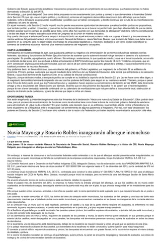 Gobierno del Estado, pues permitía establecer mecanismos propositivos para el cumplimiento de sus demandas, que hasta entonces no había
demostrado la Sección 22 del SNTE.
Sin embargo, ¿qué pasó después? Que como dicha propuesta no era exactamente (con puntos y comas) lo que demandaba la Asamblea Estatal
de la Sección 22 (que, ojo, es un órgano político, y no técnico), entonces el magisterio democrático desconoció todo el trabajo que se había
realizado, echó a la basura las propuestas equilibradas y posibles que se habían conseguido, y decidió continuar por la ruta de las manifestaciones
callejeras y el paro de labores.
En aquel momento, a la Sección 22 no le importó mucho perder esa enorme oportunidad de demostrar que ellos también podían ser propositivos,
que también podían y sabían consensar, y que en las luchas democráticas se va a buscar no perder todo, pero bajo el entendido de que se debía
también aceptar que no siempre es posible ganar todo, como ellos han querido con sus demandas de abrogación total de la reforma constitucional,
y de las tres leyes en materia educativa que emitió el Congreso de la Unión en materia educativa.
Hoy queda claro que al estado de Oaxaca tampoco le importó tanto: en aquel entonces pudieron más sus pugnas al interior, y las aversiones de
ciertos sectores del gabinete hacia el entonces secretario General de Gobierno, Jesús Martínez Álvarez, que la visión de Estado que debía tener el
gobierno en su conjunto para no dejar botado ese trabajo de propuestas legislativas y, más bien, dedicarse a ver cómo podían sobrellevar la
tormenta de la reforma educativa nacional y los intentos totalitarios del magisterio oaxaqueño.
HASTA LA IGNOMINIA
Afirmábamos en nuestra entrega de ayer, que quizá para justificar su negativa a la armonización de las normas educativas estatales con las
federales, diputados y funcionarios del Poder Ejecutivo habrían de sostener que la soberanía estatal incluye también el derecho a la autonomía
para legislar. Es posible, agregábamos, que lo afirmen. Sin embargo, sosteníamos, lo que queda en medio, y que es el tema importante, no es sólo
el contenido de las leyes, sino que en base a dicha armonización el IEEPO tendrá que ejercer los más de 14 mil 371 millones de pesos, que en
2014 constituyen el presupuesto educativo estatal, que son casi el 28 por ciento del presupuesto global de la entidad, y que prácticamente en su
totalidad provienen de recursos federales.
Hoy podemos decir, en base a todo eso, que esta alianza del gobierno, el Poder Legislativo y el magisterio de la Sección 22 va enfilada a la
ignominia. Primero, porque cualquiera que sea el resultado de la reforma a la Ley Estatal de Educación, ésta tendrá que enfrentarse a la valoración
federal, y quizá todo termine en la Suprema Corte, en su calidad de tribunal constitucional.
Segundo, porque de todos modos, o ese pacto político se cumple en su totalidad a capricho de la Sección 22, y la Ley se hace como ellos digan, o
el magisterio democrático terminará rompiendo otra vez con los poderes del Estado para seguir en su resistencia estéril. Y tercero, porque a pesar
de la firma de dicho pacto, en el que los Poderes Ejecutivo y Legislativo hacen expreso su sometimiento a la Sección 22 del SNTE, ésta libremente
amaga y reta a los poderes del Estado (como por ejemplo, diciendo que en días próximos los diputados “ni se paren” por el recinto legislativo
porque lo van a tener cercado) y además continuará con su calendario de movilizaciones que incluyen daños a la economía local, obstrucción al
derecho de tránsito de la ciudadanía, y paro de labores que dejan a niños sin clases.
OPORTUNIDAD TARDÍA
Nos están engañando y pretenden engañarse solos los firmantes de la declaración “Hacia una nueva Ley Estatal de Educación”. Ellos podrán decir
misa, pero el proceso de recentralización de funciones como la educativa tiene como base la toma de control del gobierno federal de este tema
para administrarlo él. ¿Qué no lo entienden? En gran medida, esta decisión (que sí, es arbitraria y que también atenta contra el federalismo) la
tomó el gobierno de la República ante la incapacidad y el sometimiento de algunos gobiernos al magisterio. Por eso, con esta “declaración” los
poderes en Oaxaca y la Sección 22 no hacen sino volverle a dar la razón a la Federación por haber decidido recentralizar la educación. Allá ellos.
Nuvia Mayorga y Rosario Robles inaugurarán albergue inconcluso
Columnas / Primera Línea Miércoles, 12 de Marzo de 2014 06:46 hrs, por María de los Ángeles Nivón
Lo que son las cosas.
Este jueves 13 de marzo visitarán Oaxaca, la Secretaria de Desarrollo Social, Rosario Robles Berlanga y la titular de CDI, Nuvia Mayorga
Delgado, para inaugurar un albergue escolar en Tlahuitoltepec, Mixe.
Sin embargo, a reserva de conocerse si las funcionarias federales están enteradas o no de que el albergue escolar presenta serias irregularidades, es
una obra que se quedó inconclusa por la falta de cumplimiento de la empresa constructora responsable, Grupo Constructor KRAPAL S.A. DE C.V.
Aquí la historia.
La Comisión Nacional para el Desarrollo de los Pueblos Indígenas (CDI), delegación Oaxaca, hizo la reclamación contra la AFIANZADORA MAPFRE S.A.
DE C.V., para hacer efectiva una fianza de vicios ocultos N° 0031300001384 con vigencia hasta el 13 de diciembre del 2013, por la cantidad de 979 mil
501.30 pesos.
La empresa Grupo Constructor KRAPAL S.A. DE C.V., contratada para construir la obra pública N° CDI-OAX-TLAHUTILTEPEC-01-02, para el albergue
escolar indígena del CCDI de Ayutla, Mixe, Oaxaca, incumplió porque inició los trabajos, pero no terminó la obra del Albergue Escolar de Santa María
Tlahuitoltepec.
De acuerdo al estudio técnico de la obra enviado a esta escribiente, detallan lo siguiente:
Hasta el pasado mes de diciembre del 2013, la empresa no había hecho la entrada principal del albergue, ya que los castillos de los muros están
cuarteados, en la entrada de carga y descarga la abertura de la puerta está muy alta con el piso, lo que provoca inseguridad en las instalaciones para los
niños.
Ello porque pueden entrar personas, animales, o los niños se pueden salir, la cerca perimetral no está sujetada, por lo que requiere tensarlo de un poste a
otro poste.
Las cisternas no están concluidas al 100%, los baños del área de cómputo están inconclusos, los acabados de las paredes y una taza del baño esta
desconectada, mientras que el detallado de los muros están inconclusos y se encuentran cuarteados en las bases, las mangueras de la corriente eléctrica
están descubiertas.
En la Dirección hay un muro que no está repellado, asimismo el castillo y la loza de la parte interna requiere de acabados, la enfermería no está
terminada, la puerta requiere acabados, el castillo esta despostillado en la parte alta, y el piso requiere trabajo detallado.
En el Auditorio el guardafangos no está terminado, las paredes quieren pintura, los castillos requieren de acabados, la entrada del piso está inconcluso y
el piso del corredor esta despegado de los muros.
En los dormitorios tanto de niñas y niños, requieren de acabado de las paredes y muros, la tubería interna quiere detallado en sus paredes porque el
exterior de los castillos, están despegados en cinco paredes, las banquetas mal terminadas presentan ranuras y quiere de acabados en todas las áreas
de dormitorios.
En la lavandería, una de las puertas está descompuesta, debajo de los lavaderos se requiere resanar y pintar, al igual que las paredes de esta área.
En la palapa necesita de acabados en los castillos. Los barandales de la escalinata no están concluidos y quiere sujeción para mayor seguridad.
El comedor y todo el edificio requiere de acabados y pintura, las banquetas se encuentran con graves fisuras, en la loza interior requiere el mismo trabajo
de detallado y pintura.
En la cocina los lavabos necesitan se concluya el guardafangos, quiere pintura, la pared se encuentra despegada y necesita de acabados. Las áreas de
bodega y de cocina de humo necesitan también de acabados.
 