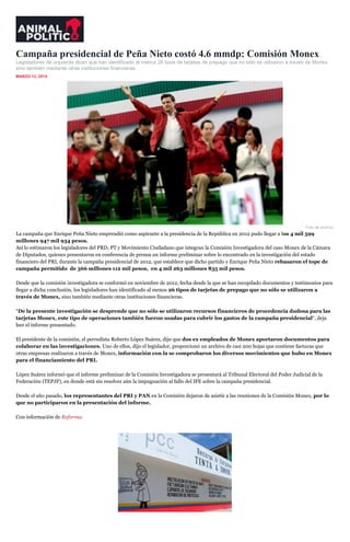 Campaña presidencial de Peña Nieto costó 4.6 mmdp: Comisión Monex
Legisladores de izquierda dicen que han identificado al menos 26 tipos de tarjetas de prepago que no sólo se utilizaron a través de Monex,
sino también mediante otras instituciones financieras.
MARZO 12, 2014
Foto de archivo.
La campaña que Enrique Peña Nieto emprendió como aspirante a la presidencia de la República en 2012 pudo llegar a los 4 mil 599
millones 947 mil 934 pesos.
Así lo estimaron los legisladores del PRD, PT y Movimiento Ciudadano que integran la Comisión Investigadora del caso Monex de la Cámara
de Diputados, quienes presentaron en conferencia de prensa un informe preliminar sobre lo encontrado en la investigación del estado
financiero del PRI, durante la campaña presidencial de 2012, que establece que dicho partido y Enrique Peña Nieto rebasaron el tope de
campaña permitido de 366 millones 112 mil pesos, en 4 mil 263 millones 835 mil pesos.
Desde que la comisión investigadora se conformó en noviembre de 2012, fecha desde la que se han recopilado documentos y testimonios para
llegar a dicha conclusión, los legisladores han identificado al menos 26 tipos de tarjetas de prepago que no sólo se utilizaron a
través de Monex, sino también mediante otras instituciones financieras.
“De la presente investigación se desprende que no sólo se utilizaron recursos financieros de procedencia dudosa para las
tarjetas Monex, este tipo de operaciones también fueron usadas para cubrir los gastos de la campaña presidencial“, deja
leer el informe presentado.
El presidente de la comisión, el perredista Roberto López Suárez, dijo que dos ex empleados de Monex aportaron documentos para
colaborar en las investigaciones. Uno de ellos, dijo el legislador, proporcionó un archivo de casi 200 hojas que contiene facturas que
otras empresas realizaron a través de Monex, información con la se comprobaron los diversos movimientos que hubo en Monex
para el financiamiento del PRI.
López Suárez informó que el informe preliminar de la Comisión Investigadora se presentará al Tribunal Electoral del Poder Judicial de la
Federación (TEPJF), en donde está sin resolver aún la impugnación al fallo del IFE sobre la campaña presidencial.
Desde el año pasado, los representantes del PRI y PAN en la Comisión dejaron de asistir a las reuniones de la Comisión Monex, por lo
que no participaron en la presentación del informe.
Con información de Reforma.
 