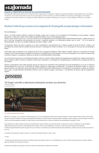 FRAUDEYCORRUPCIÓN,ELDESTAPEDELCASOOCEANOGRAFÍA
Oceanografía, empresa proveedora de servicios de Pemex Exploración y Producción, y ligada a los hermanos Bribiesca, hijos políticos del ex presidente
Vicente Fox, se ha visto involucrada en una serie de acusaciones este año. En febrero, la Función Pública la sancionó por incumplir con las fianzas
acordadas en contratos. En marzo, se destapó un fraude millonario en perjuicio de Banamex. Los casos ya son investigados en México y en Estados
Unidos.
Rechaza Coldwell que secrecia en investigación de Oceanografía sea para proteger a funcionarios
Por Israel Rodríguez J
México, DF. Pedro Joaquín Coldwell, secretario de Energía, rechazó que la secrecia en la investigación de Oceanografia sea para proteger a algunos
funcionarios y señaló que el sigilo es por mandato constitucional debido a que es una averiguación previa.
Explicó, lo que sucede es que la Ley , y en caso concreto la Ley de Transparencia como el Código Federal de Procedimientos Penales , obligan que una vez
que se abre una averiguación esta permanezca en secrecia y establecen sanciones a los funcionarios públicos que la violen. " No es un asunto de
discrecionalidad , sino que es un mandato establecido en nuestros códigos", refirió.
El funcionario afirmó que hasta el momento no se tiene contemplada la nacionalización de la empresa acusada de lavado de dinero y fraude, y las
autoridades han tomado todas las medidas necesarias para que se mantengan las fuentes de trabajo y no se interrumpan los servicios que esta prestando a
Pemex.
Entrevistado luego de participar en la inauguración del II Foro: Estrategias Energéticas, Pedro Joaquín Coldwell, afirmó que la Secretaria de Energía
cooperara con la Comisión Especial integrada en el Senado de la República para la investigación en el caso de Oceanografia, y con todas las instancias que
se formen al respecto y contribuyan a esclarecer los hechos con toda objetividad son bienvenidas.
En su intervención aseveró que con la Reforma Energética, todos los contratos tendrán cláusulas de transparencia que posibilite que cualquier interesado los
pueda consultar y habrá un sistema de auditorías externas para examinarlos y se divulgarán las contraprestaciones, contribuciones y los pagos previstos en
los contratos.
Durante su participación como orador principal, dijo que los procesos de contratación serán gestionados por cuatro dependencias con lo que se elimina la
discrecionalidad de un solo ente: La Secretaria de Energía, asignara los campos para su explotación ; la Secretaria de Hacienda, tendrá a su cargo los
aspectos fiscales y las licitaciones serán convocadas por la Comisión Nacional de Hidrocarburos, la cual designará a los ganadores y asignara los contratos.
Por su parte, el Fondo Mexicano del Petróleo recibirá la renta y realizara los pagos a proveedores. " Esto garantiza el máximo rigor de transparencia",
aseguró.
“El Chapo” permitió a televisoras extranjeras conocer sus dominios
ANABEL HERNÁNDEZ
11 DE MARZO DE 2014
REPORTAJE ESPECIAL
Escena del documental presentado en Texas
MÉXICO, D.F. (Proceso).- En la cima de la montaña más alta de La Tuna, en Badiraguato, Sinaloa, entre una base del Ejército y la finca rosada de doña Consuelo Loera, madre
del capo más famoso de México, se yergue una propiedad que destaca por sus altos cipreses, verdísimos jardines, naranjales, coloridos rosales y una enorme palapa. Se llama El
Cielo y era una de las guaridas de Joaquín El Chapo Guzmán, quien siempre estuvo a la vista de un gobierno que supuestamente lo persiguió 13 años.
Angus MacQueen y Guillermo Galdós –directores del documental The Legend of Shorty (La leyenda del Chapo), coproducción de Canal 4 de Inglaterra y de las compañías
estadunidenses Discovery Channel y Public Broadcast Service (PBS)– hace dos años establecieron contacto con el líder del Cártel de Sinaloa para entrevistarlo.
A finales del pasado diciembre Guzmán se negó a dar “por el momento” una entrevista, pero durante dos años les abrió a MacQueen y Galdós una de las puertas del mundo en el
que vivió.
La premier del documental tuvo lugar el viernes 7 en el South by Southwest Festival, en Austin, Texas.
El Cielo
“Él desde chiquillo aspiró siempre a moverse”, dijo doña Consuelo Loera desde su finca en La Tuna refiriéndose a su hijo El Chapo en entrevista para el documental, obtenida,
según los directores, por instrucciones del capo…
Fragmento del reportaje que se publica en la edición 1949 de la revista Proceso, actualmente en circulación.
 