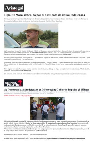 Hipólito Mora, detenido por el asesinato de dos autodefensas
Por su probable responsabilidad en grado de coparticipación del asesinato de Rafael Sánchez y José Luis Torres, la
Procuraduría General de Justicia de Michoacán detuvo a Hipólito Mora Sánchez.
La Procuraduría General de Justicia del Estado (PGJE) de Michoacán detuvo a Hipólito Mora Chávez, fundador de las autodefensas, por su
probable responsabilidad en el homicidio de Rafael Sánchez Moreno El Pollo y José Luis Torres Castañeda, ex templarios, quienes
formaban parte de las autodefensas que encabeza Luis Antonio Torres, mejor conocido como “El Americano”.
El conflicto entre las guardias comunitarias de La Ruana escaló al grado de que el lunes pasado intentaron tomar el lugar y expulsar a Mora,
quien salió resguardado por Fuerzas Federales.
Lo anterior, luego de que el fin de semana encontraran asesinados a Sánchez Moreno y Torres Castañeda –este último padre de José Luis
Torres, colaborador de la senadora perredista por Michoacán, Iris Vianey Mendoza. Ambos fueron encontrados calcinados el pasado 8 de
marzo.
Mora regresó ayer a La Ruana para intentar destrabar el conflicto, en un diálogo en el que participó el comisionado federal, Alfredo Castillo,
y también habría participado El Americano.
Sin embargo, por la noche, la SSP estatal anunció la detención de Hipólito, como probable responsable de los crímenes mencionados.
Se fracturan las autodefensas en Michoacán; Gobierno impulsa el diálogo
Ante las tensiones entre Hipólito Mora, jefe de autodefensas en La Ruana, y Simón “El Americano”, líder en Buenavista Tomatlán, la Policía
Federal tuvo que intervenir para sacar a éste último de la zona en un helicóptero.
MARZO 11, 2014Omar Sánchez de Tagle (@osdtagle)
inShare1
El comisionado para la seguridad de Michoacán, Alfredo Castillo, aseguró este martes 11 que sostendrá encuentros con el comisionado de la
policía federal, Enrique Galindo, y Simón “el Americano”, líder de las autodefensas en Buenavista Tomatlán, para encontrar la
mejor manera de dialogar y negociar con Hipólito Mora, líder de las autodefensas en La Ruana, luego de que ambos grupos se acusaran
mutuamente de formar parte de la organización Los Caballeros Templarios.
“No podemos permitir un enfrentamiento de este tipo, pero tampoco promover que existan. Buscaremos el diálogo, la negociación, el uso de
la fuerza sería el último recurso”, dijo en entrevista con Radio Fórmula.
Se informa que dicha reunión se llevará a cabo alrededor del mediodía.
Hipólito Mora, quien se encuentra en la Ciudad de México señaló que regresará a La Ruana escoltado por policías federales.
 