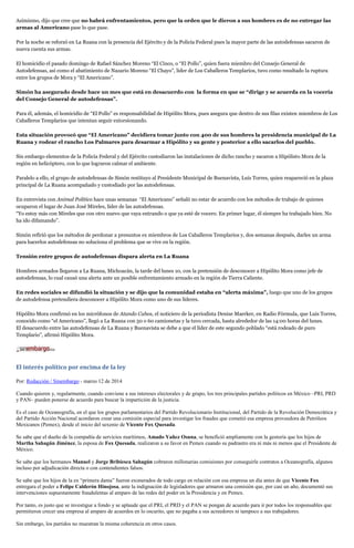 Asimismo, dijo que cree que no habrá enfrentamientos, pero que la orden que le dieron a sus hombres es de no entregar las
armas al Americano pase lo que pase.
Por la noche se reforzó en La Ruana con la presencia del Ejército y de la Policía Federal pues la mayor parte de las autodefensas sacaron de
nueva cuenta sus armas.
El homicidio el pasado domingo de Rafael Sánchez Moreno “El Cinco, o “El Pollo”, quien fuera miembro del Consejo General de
Autodefensas, así como el abatimiento de Nazario Moreno “El Chayo”, líder de Los Caballeros Templarios, tuvo como resultado la ruptura
entre los grupos de Mora y “El Americano”.
Simón ha asegurado desde hace un mes que está en desacuerdo con la forma en que se “dirige y se acuerda en la vocería
del Consejo General de autodefensas”.
Para él, además, el homicidio de “El Pollo” es responsabilidad de Hipólito Mora, pues asegura que dentro de sus filas existen miembros de Los
Caballeros Templarios que intentan seguir extorsionando.
Esta situación provocó que “El Americano” decidiera tomar junto con 400 de sus hombres la presidencia municipal de La
Ruana y rodear el rancho Los Palmares para desarmar a Hipólito y su gente y posterior a ello sacarlos del pueblo.
Sin embargo elementos de la Policía Federal y del Ejército custodiaron las instalaciones de dicho rancho y sacaron a Hipólisto Mora de la
región en helicóptero, con lo que lograron calmar el ambiente.
Paralelo a ello, el grupo de autodefensas de Simón restituyo al Presidente Municipal de Buenavista, Luis Torres, quien reapareció en la plaza
principal de La Ruana acompañado y custodiado por las autodefensas.
En entrevista con Animal Político hace unas semanas “El Americano” señaló no estar de acuerdo con los métodos de trabajo de quienes
ocuparon el lugar de Juan José Mireles, líder de las autodefensas.
“Yo estoy más con Mireles que con otro nuevo que vaya entrando o que ya esté de vocero. En primer lugar, él siempre ha trabajado bien. No
ha ido difamando”.
Simón refirió que los métodos de perdonar a presuntos ex miembros de Los Caballeros Templarios y, dos semanas después, darles un arma
para hacerlos autodefensas no soluciona el problema que se vive en la región.
Tensión entre grupos de autodefensas dispara alerta en La Ruana
Hombres armados llegaron a La Ruana, Michoacán, la tarde del lunes 10, con la pretensión de desconocer a Hipólito Mora como jefe de
autodefensas, lo cual causó una alerta ante un posible enfrentamiento armado en la región de Tierra Caliente.
En redes sociales se difundió la situación y se dijo que la comunidad estaba en “alerta máxima”, luego que uno de los grupos
de autodefensa pretendiera desconocer a Hipólito Mora como uno de sus líderes.
Hipólito Mora confirmó en los micrófonos de Atando Cabos, el noticiero de la periodista Denise Maerker, en Radio Fórmula, que Luis Torres,
conocido como “el Americano”, llegó a La Ruana con 50 o 60 camionetas y la tuvo cercada, hasta alrededor de las 14:00 horas del lunes.
El desacuerdo entre las autodefensas de La Ruana y Buenavista se debe a que el líder de este segundo poblado “está rodeado de puro
Templario”, afirmó Hipólito Mora.
El interés político por encima de la ley
Por: Redacción / Sinembargo - marzo 12 de 2014
Cuando quieren y, regularmente, cuando conviene a sus intereses electorales y de grupo, los tres principales partidos políticos en México –PRI, PRD
y PAN– pueden ponerse de acuerdo para buscar la impartición de la justicia.
Es el caso de Oceanografía, en el que los grupos parlamentarios del Partido Revolucionario Institucional, del Partido de la Revolución Democrática y
del Partido Acción Nacional acordaron crear una comisión especial para investigar los fraudes que cometió esa empresa proveedora de Petróleos
Mexicanos (Pemex), desde el inicio del sexenio de Vicente Fox Quesada.
Se sabe que el dueño de la compañía de servicios marítimos, Amado Yañez Osuna, se benefició ampliamente con la gestoría que los hijos de
Martha Sahagún Jiménez, la esposa de Fox Quesada, realizaron a su favor en Pemex cuando su padrastro era ni más ni menos que el Presidente de
México.
Se sabe que los hermanos Manuel y Jorge Bribiesca Sahagún cobraron millonarias comisiones por conseguirle contratos a Oceanografía, algunos
incluso por adjudicación directa o con contendientes falsos.
Se sabe que los hijos de la ex “primera dama” fueron exonerados de todo cargo en relación con esa empresa un día antes de que Vicente Fox
entregara el poder a Felipe Calderón Hinojosa, ante la indignación de legisladores que armaron una comisión que, por casi un año, documentó sus
intervenciones supuestamente fraudulentas al amparo de las redes del poder en la Presidencia y en Pemex.
Por tanto, es justo que se investigue a fondo y se aplaude que el PRI, el PRD y el PAN se pongan de acuerdo para ir por todos los responsables que
permitieron crecer una empresa al amparo de acuerdos en lo oscurito, que no pagaba a sus acreedores ni tampoco a sus trabajadores.
Sin embargo, los partidos no muestran la misma coherencia en otros casos.
 