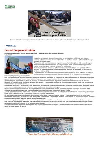 Oaxaca, último lugar en aprovechamiento educativo y, otra vez, sin clases. ¡Viva la lucha! ¡Muera la reforma educativa!
CercoalCongresodelEstado
Inicia Sección 22 del SNTE paro de labores de 48 horas y realiza al menos seis bloqueos carreteros
Yadira SOSA
Integrantes del magisterio oaxaqueño iniciaron ayer un paro de labores de 48 horas, seis bloqueos
carreteros y el acordonamiento a la Cámara Diputados del Estado, en rechazo a la Reforma educativa que
promueve el Gobierno federal.
Por acuerdos de la asamblea estatal del magisterio oaxaqueño, los trabajadores de la educación llegaron
desde temprana hora a las instalaciones del Congreso estatal, donde acordonaron la zona y colocaron
mantas, al mismo tiempo de impedir el ingreso de los legisladores.
Al vencer este miércoles el plazo que la federación dio a los estados del país para aprobar la Reforma
educativa, los maestros decidieron mantenerse en el lugar para evitar las sesiones de los diputados y la
aprobación de la nueva ley.
Las inmediaciones del Congreso fueron ocupadas por cientos de vehículos de los profesores así como una
decena de unidades de transporte urbano, que fueron utilizadas por los estudiantes normalistas para
trasladarse al lugar en apoyo a la Sección 22.
En la zona, donde también se notó la presencia de decenas de vendedores ambulantes, los trabajadores de la educación afirmaron no permitir que los diputados
aprueben la Reforma, a la que califican de atentar contra los derechos laborales y la educación pública del estado y el país.
Al mismo tiempo de la protesta en la Cámara de Diputados, los profesores del resto de las regiones de la entidad llevaron a cabo una serie de bloqueos
carreteros por más de 10 horas, como forma de presión en el rechazo a la Reforma y la aprobación de un nuevo modelo educativo, acorde a las características
socioeconómicas y culturales de Oaxaca.
El dirigente de la Sección 22, Rubén Núñez Ginés, adelantó que los maestros de Oaxaca no permitirán que la iniciativa del Gobierno federal se ponga en marcha
en la entidad oaxaqueña, apoyados por el Gobierno estatal que encabeza Gabino Cué Monteagudo.
Previo a iniciar el Foro para la construcción de la Ley estatal de educación, en la Alameda de León, el dirigente magisterial explicó que las acciones de los
profesores serán encaminadas a recabar propuestas para la conformación del modelo educativo que requiere Oaxaca.
Adelantó que las movilizaciones continuarán si se mantiene la insistencia de aplicar la Reforma Educativa en un estado donde ésta es rechazada y se cuenta con
el Plan para la Transformación de la Educación de Oaxaca (PTEO), como una alternativa.
Los seis bloqueos que realizaron los docentes se concentraron en las salidas a Guerreo, Veracruz, Chiapas y Puebla, entre otros puntos por varias horas.
El dirigente de la Sección 22, Rubén Núñez Ginés, afirmó que el acordonamiento a la Cámara de Diputados continuará este día, así como los bloqueos carreteros
en las diferentes regiones de la entidad, si así lo deciden las delegaciones.
Así también, seguirá el paro de labores que afectó desde ayer a más de un millón 300 mil estudiantes de educación básica, de más de 13 mil escuelas públicas.
En el marco del paro de labores de 48 horas, ayer una comisión de profesores de la Sección 22 acudió a San José Cieneguilla, Miahuatlán, donde se enfrentó a
pedradas con maestros de la Sección 59 por la disputa de dos escuelas.
Aunque no hubo heridos de gravedad, los integrantes de la Sección 22 amenazaron con regresar y restablecer los servicios educativos, a solicitud de algunos
padres de familia y vecinos de la zona.
 