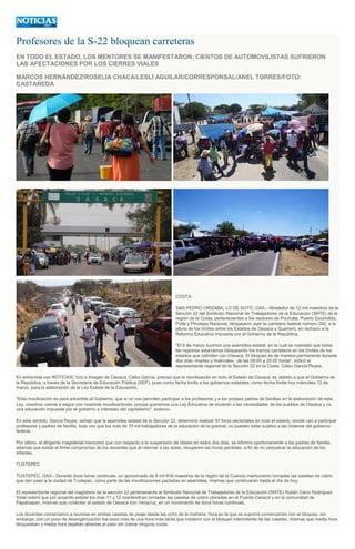 Profesores de la S-22 bloquean carreteras
EN TODO EL ESTADO, LOS MENTORES SE MANIFESTARON; CIENTOS DE AUTOMOVILISTAS SUFRIERON
LAS AFECTACIONES POR LOS CIERRES VIALES
MARCOS HERNÁNDEZ/ROSELIA CHACA/LESLI AGUILAR/CORRESPONSAL/ANEL TORRES/FOTO:
CASTAÑEDA
COSTA
SAN PEDRO ORIZABA, LO DE SOTO, OAX.- Alrededor de 12 mil maestros de la
Sección 22 del Sindicato Nacional de Trabajadores de la Educación (SNTE) de la
región de la Costa, pertenecientes a los sectores de Pochutla, Puerto Escondido,
Putla y Pinotepa Nacional, bloquearon ayer la carretera federal número 200, a la
altura de los límites entre los Estados de Oaxaca y Guerrero, en rechazo a la
Reforma Educativa impuesta por el Gobierno de la República.
"El 8 de marzo tuvimos una asamblea estatal, en la cual se mandató que todas
las regiones estaríamos bloqueando los tramos carreteros en los límites de los
estados que colindan con Oaxaca. El bloqueo es de manera permanente durante
dos días -martes y miércoles-, de las 08:00 a 20:00 horas", indicó el
representante regional de la Sección 22 en la Costa, Celso García Reyes.
En entrevista con NOTICIAS, Voz e Imagen de Oaxaca, Celso García, preciso que la movilización en todo el Estado de Oaxaca, es debido a que el Gobierno de
la República, a través de la Secretaría de Educación Pública (SEP), puso como fecha límite a los gobiernos estatales, como fecha límite hoy miércoles 12 de
marzo, para la elaboración de la Ley Estatal de la Educación.
"Esta movilización es para advertirle al Gobierno, que si no nos permiten participar a los profesores y a los propios padres de familias en la elaboración de esta
Ley, nosotros vamos a seguir con nuestras movilizaciones; porque queremos una Ley Educativa de acuerdo a las necesidades de los pueblos de Oaxaca y no
una educación impuesta por el gobierno a intereses del capitalismo", sostuvo.
En este sentido, García Reyes, señaló que la asamblea estatal de la Sección 22, determinó realizar 37 foros sectoriales en todo el estado, donde van a participar
profesores y padres de familia, toda vez que los más de 70 mil trabajadores de la educación de la gremial, no pueden estar sujetos a las órdenes del gobierno
federal.
Por último, el dirigente magisterial mencionó que con respecto a la suspensión de clases en estos dos días, se informó oportunamente a los padres de familia;
además que existe el firme compromiso de los docentes que al retornar a las aulas, recuperen las horas perdidas, a fin de no perjudicar la educación de los
infantes.
TUXTEPEC
TUXTEPEC, OAX.- Durante doce horas continuas, un aproximado de 8 mil 816 maestros de la región de la Cuenca mantuvieron tomadas las casetas de cobro
que dan paso a la ciudad de Tuxtepec, como parte de las movilizaciones pactadas en asamblea, mismas que continuarán hasta el día de hoy.
El representante regional del magisterio de la sección 22 perteneciente al Sindicato Nacional de Trabajadores de la Educación (SNTE) Rubén Darío Rodríguez
Vidal reiteró que por acuerdo estatal los días 11 y 12 mantendrían tomadas las casetas de cobro ubicadas en el Puente Caracol y en la comunidad de
Papaloapan, mismas que conectan al estado de Oaxaca con Veracruz, en un movimiento de doce horas continuas.
Los docentes comenzaron a reunirse en ambas casetas de peaje desde las ocho de la mañana, hora en la que se suponía comenzarían con el bloqueo, sin
embargo, con un poco de desorganización fue poco más de una hora más tarde que iniciaron con el bloqueo intermitente de las casetas, mismas que media hora
bloqueaban y media hora dejaban abiertas al paso sin cobrar ninguna cuota.
 