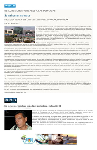 DE AGRESIONES VERBALES A LAS PEDRADAS
Se enfrentan maestros
CHOCAN LA SECCIÓN 22 Y LA 59 EN SAN SEBASTIÁN COATLÁN, MIAHUATLÁN
RACIEL MARTÍNEZ
Un brote de violencia se reportó ayer en la localidad de San José Cieneguilla, San Sebastián Coatlán,
en el distrito de Miahuatlán de Porfirio Díaz, cuando grupos de profesores identificados con la sección
22 y 59 del Sindicato Nacional de Trabajadores de la Educación (SNTE) se enfrascaron en agresiones
verbales para luego atacarse a pedradas.
De acuerdo al reporte de elementos de la Policía Estatal Preventiva recabada con testigos, minutos
antes de las 11 de la mañana, en las cercanías de la Escuela Primaria "Niños Héroes" y del Jardín de
Niños "Francisco I. Madero", un grupo aproximado de 50 profesores afines al denominado Movimiento
Democrático Magisterial y otro grupo superior -unos 100--, entre ellos padres de familia, se insultaron
para después agredirse con piedras.
Aunque trascendió el registro de personas con lesiones mayores, se guardó hermetismo, sólo se
difundió daños ocasionados a un vehículo con logotipo del Instituto Estatal de Educación Pública de Oaxaca (IEEPO), en el que se transportaron profesores
afines al paro laboral decretado por 48 horas por la Asamblea Estatal de la Sección 22.
Sobre el incidente, otros vecinos confirmaron que cerca de las ocho de la mañana unos 10 profesores identificados con la Sección 22 del SNTE, con respaldo de
un grupo de padres de familia intentaron posesionarse de las instituciones educativas en las cuales ofrecen clases docentes aglutinados en la sección 59.
De inmediato hubo la reacción de padres de familia quienes defendieron los planteles. "Hubo pedradas de ambos bandos, la batalla fue por una hora hasta que
los maestros de la 22 huyeron del pueblo. Cada quien se quedó con su gente, pero de los heridos del pueblo se atendieron en el Centro de Salud y otros se
fueron a San Pedro Mixtepec".
Sobre el incidente, otros vecinos confirmaron que cerca de las ocho de la mañana unos 10 profesores identificados con la Sección 22 del SNTE, con respaldo de
un grupo de padres de familia intentaron posesionarse de las instituciones educativas en las cuales ofrecen clases docentes aglutinados en la sección 59.
De inmediato hubo la reacción de padres de familia quienes defendieron los planteles. "Hubo pedradas de ambos bandos, la batalla fue por una hora hasta que
los maestros de la 22 huyeron del pueblo. Cada quien se quedó con su gente, pero de los heridos del pueblo se atendieron en el Centro de Salud y otros se
fueron a San Pedro Mixtepec".
Por la tarde-noche, el agente municipal Galdino Diego confirmó que hubo un enfrentamiento, "pero no sé a detalles cómo estuvo el problema. Me dicen que hay
dos mujeres heridas, ellas están embarazadas y que también una niña está lastimada. Acabo de llegar de Miahuatlán, son más de cuatro horas de distancia.
Mañana ya tendré información con datos"
--¿Los habitantes rechazan los paros magisteriales? -Se le interrogó vía telefónica.
--Sí. Lo que quieren son clases, por eso pidieron a otros maestros.
Consultado sobre el incidente, el líder de la Sección 59, Joaquín Echeverría Lara confirmó el hecho violento, "los profesores de la 22 quisieron recuperar las
escuelas, hubo una respuesta de la población y fueron corridos. Tengo entendido de un número de lesionados, no tengo datos con precisión, lo que sí tenemos
asegurado es que no pudieron recuperar las escuelas. Le hemos pedido a los compañeros estar en comunicación con las autoridades por su seguridad física, y
acaten la determinación de la población".
Los de la 22 quisieron recuperar las escuelas; hubo una respuesta de la población y fueron corridos:
Joaquín Echeverría, dirigente de la S-59
Sin incidentes concluye jornada de protestas de la Sección 22
Martes, 11 de Marzo de 2014 21:05 Sarai Jiménez Notas del día
Oaxaca de Juárez, Oaxaca. 11 de marzo. El secretario de prensa y propaganda de la Sección 22 del Sindicato
Nacional de Trabajadores de la Educación (SNTE) Benito Vásquez Henestrosa, confirmó que el
acordonamiento al Congreso local y bloqueos carreteros, concluyeron este día sin incidentes.
En entrevista para ADNSureste, el profesor detalló que los bloqueos en las carreteras realizados por los
maestros de las regiones de la Cañada, Costa, Istmo, Mixteca y Tuxtepec terminaron a las 20:00 horas.
Manifestó que mañana los mentores efectuarán las mismas acciones como parte de su jornada de lucha
acordada por 48 horas en contra de la reforma educativa.
Por otro lado, el vocero de la 22 negó que los maestros hayan llegado a San José Cieneguilla, Coatlán, con la
intención de recuperar dos escuelas en donde imparten clases maestros de la Sección 59 sin éxito.
 