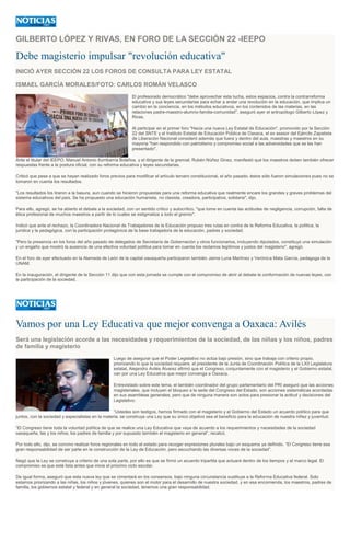 GILBERTO LÓPEZ Y RIVAS, EN FORO DE LA SECCIÓN 22 -IEEPO
Debe magisterio impulsar "revolución educativa"
INICIÓ AYER SECCIÓN 22 LOS FOROS DE CONSULTA PARA LEY ESTATAL
ISMAEL GARCÍA MORALES/FOTO: CARLOS ROMÁN VELASCO
El profesorado democrático "debe aprovechar esta lucha, estos espacios, contra la contrarreforma
educativa y sus leyes secundarias para echar a andar una revolución en la educación, que implica un
cambio en la conciencia, en los métodos educativos, en los contenidos de las materias, en las
relaciones padre-maestro-alumno-familia-comunidad", aseguró ayer el antropólogo Gilberto López y
Rivas.
Al participar en el primer foro "Hacia una nueva Ley Estatal de Educación", promovido por la Sección
22 del SNTE y el Instituto Estatal de Educación Pública de Oaxaca, el ex asesor del Ejército Zapatista
de Liberación Nacional consideró además que fuera y dentro del aula, maestras y maestros en su
mayoría "han respondido con patriotismo y compromiso social a las adversidades que se les han
presentado".
Ante el titular del IEEPO, Manuel Antonio Iturribarría Bolaños, y el dirigente de la gremial, Rubén Núñez Ginez, manifestó que los maestros deben también ofrecer
respuestas frente a la postura oficial, con su reforma educativa y leyes secundarias.
Criticó que pese a que se hayan realizado foros previos para modificar el artículo tercero constitucional, el año pasado, éstos sólo fueron simulaciones pues no se
tomaron en cuenta los resultados.
"Los resultados los tiraron a la basura, aun cuando se hicieron propuestas para una reforma educativa que realmente encare los grandes y graves problemas del
sistema educativos del país. Se ha propuesto una educación humanista, no clasista, creadora, participativa, solidaria", dijo.
Para ello, agregó, se ha abierto el debate a la sociedad, con un sentido crítico y autocrítico, "que tome en cuenta las actitudes de negligencia, corrupción, falta de
ética profesional de muchos maestros a partir de lo cuales se estigmatiza a todo el gremio".
Indicó que ante el rechazo, la Coordinadora Nacional de Trabajadores de la Educación propuso tres rutas en contra de la Reforma Educativa, la política, la
jurídica y la pedagógica, con la participación protagónica de la base trabajadora de la educación, padres y sociedad.
"Pero la presencia en los foros del año pasado de delegados de Secretaría de Gobernación y otros funcionarios, incluyendo diputados, constituyó una simulación
y un engaño que mostró la ausencia de una efectiva voluntad política para tomar en cuenta los reclamos legítimos y justos del magisterio", agregó.
En el foro de ayer efectuado en la Alameda de León de la capital oaxaqueña participaron también Jaime Luna Martínez y Verónica Mata García, pedagoga de la
UNAM.
En la inauguración, el dirigente de la Sección 11 dijo que con esta jornada se cumple con el compromiso de abrir al debate la conformación de nuevas leyes, con
la participación de la sociedad.
Vamos por una Ley Educativa que mejor convenga a Oaxaca: Avilés
Será una legislación acorde a las necesidades y requerimientos de la sociedad, de las niñas y los niños, padres
de familia y magisterio
Luego de asegurar que el Poder Legislativo no actúa bajo presión, sino que trabaja con criterio propio,
priorizando lo que la sociedad requiere, el presidente de la Junta de Coordinación Política de la LXII Legislatura
estatal, Alejandro Avilés Álvarez afirmó que el Congreso, conjuntamente con el magisterio y el Gobierno estatal,
van por una Ley Educativa que mejor convenga a Oaxaca.
Entrevistado sobre este tema, el también coordinador del grupo parlamentario del PRI aseguró que las acciones
magisteriales, que incluyen el bloqueo a la sede del Congreso del Estado, son acciones sistemáticas acordadas
en sus asambleas generales, pero que de ninguna manera son actos para presionar la actitud y decisiones del
Legislativo.
“Ustedes son testigos, hemos firmado con el magisterio y el Gobierno del Estado un acuerdo político para que
juntos, con la sociedad y especialistas en la materia, se construya una Ley que su único objetivo sea el beneficio para la educación de nuestra niñez y juventud.
“El Congreso tiene toda la voluntad política de que se realice una Ley Educativa que vaya de acuerdo a los requerimientos y necesidades de la sociedad
oaxaqueña, las y los niños, los padres de familia y por supuesto también el magisterio en general”, recalcó.
Por todo ello, dijo, se convino realizar foros regionales en todo el estado para recoger expresiones plurales bajo un esquema ya definido. “El Congreso tiene esa
gran responsabilidad de ser parte en la construcción de la Ley de Educación, pero escuchando las diversas voces de la sociadad”.
Negó que la Ley se construya a criterio de una sola parte, por ello es que se firmó un acuerdo tripartita que actuará dentro de los tiempos y el marco legal. El
compromiso es que esté lista antes que inicie el próximo ciclo escolar.
De igual forma, aseguró que esta nueva ley que se cimentará en los consensos, bajo ninguna circunstancia sustituye a la Reforma Educativa federal. Solo
estamos priorizando a las niñas, los niños y jóvenes, quienes son el motor para el desarrollo de nuestra sociedad, y en esa encomienda, los maestros, padres de
familia, los gobiernos estatal y federal y en general la sociedad, tenemos una gran responsabilidad.
 