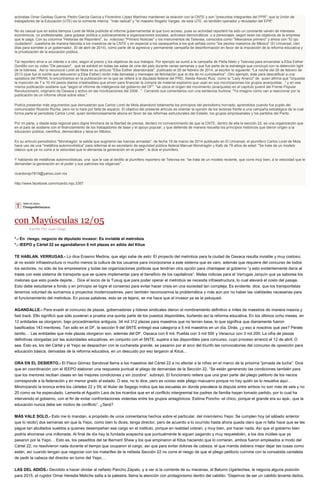 activistas Omar Garibay Guerra, Pedro García García y Florentino López Martínez mantienen la relación con la CNTE y son "presuntos integrantes del FPR"; que la Unión de
trabajadores de la Educación (UTE) es la corriente interna "más radical" y "el maestro Rogelio Vargas, de esta UTE, es también operador y reclutador del EPR".
No es casual que en estos tiempos Loret de Mola publicite el informe gubernamental al que tuvo acceso, pues su actividad reporteril ha sido un constante vaivén de intereses
económicos, no profesionales, para golpear política o policiacamente a organizaciones sociales, activistas democráticos o a personajes, según sean los objetivos de la empresa
que le paga. Con su columna "Historias de Reportero", su noticioso "Primero Noticias" y los instrumentos de Televisa, conocidos como "Mexicanos primero" y ahora con "El ojo
ciudadano", cuestiona de manera fascista a los maestros de la CNTE y en especial a los oaxaqueños a los que señala como "los peores maestros de México" (El Universal, cien
días para someter a un gobernador, 30 de abril de 2014), como parte de la agresiva y permanente campaña de desinformación en favor de la imposición de la reforma educativa y
la privatización de la educación pública.
Tal reportero sirve a un interés o a otro, según el precio y los objetivos de sus trabajos. Por ejemplo se sumó a la campaña de Peña Nieto y Televisa para encarcelar a Elba Esther
Gordillo con su video "De panzazo", que se exhibió en todas las salas de cine del país durante varias semanas y que fue parte de la estrategia que concluyó con la detención light
de la lideresa. Así lo reconoció Loret de Mola en su artículo "Elba Esther abandonada", publicado el 26 de febrero de 2014, al escribir lo siguiente: "La noche del 26 de febrero de
2013 (que fue la noche que detuvieron a Elba Esther) recibí más llamadas y mensajes de felicitación que el día de mi cumpleaños". Otro ejemplo, éste para descalificar a una
opositora del PRIAN, lo encontramos en la publicación en la que se refiere a la diputada federal del PRD, Aleida Alavez Ruiz, como la "Lady Anarco" de quien afirma que "orquesta
la inyección de 7 a 10 mil pesos diarios irrastreables que sirven para financiar la compra de material explosivo que usan en sus movilizaciones los grupos anarquistas..." y en esa
misma publicación sostiene que "según el informe de inteligencia del gobierno del DF", "se ubica el origen del movimiento (anarquista) en el capítulo juvenil del Frente Popular
Revolucionario, originario de Oaxaca y activo en las movilizaciones del 2006...". Cerrando sus comentarios con una sentencia burlona: "Ya imagino cómo van a reaccionar por la
publicación de un informe oficial sobre ellos."
Podría presentar más argumentos que demuestran que Carlos Loret de Mola abandonó totalmente los principios del periodismo honrado, aprendidos cuando fue pupilo del
comunicador Ricardo Rocha, pero no lo haré por falta de espacio. El objetivo del presente artículo es orientar la opinión de los lectores frente a una campaña estratégica de la cual
forma parte el periodista Carlos Loret, quien tendenciosamente abona en favor de las reformas estructurales del Estado, los grupos empresariales y los partidos del Pacto.
Por mi parte, y desde esta regional pero digna trinchera de la libertad de prensa, declaro mi convencimiento de que la CNTE, dentro de ella la sección 22, es una organización que
en el país se sostiene con el financiamiento de los trabajadores de base y el apoyo popular, y que defiende de manera resuelta los principios históricos que dieron origen a la
educación pública, científica, democrática y laica en México.
En su artículo periodístico "Mondragón: la salida que sugirieron las fuerzas armadas", de fecha 19 de marzo de 2014 publicado en El Universal, el plumífero Carlos Loret de Mola
hace uso de una "metáfora automovilística" para referirse al ex secretario de seguridad pública federal Manuel Mondragón y Kalb de 79 años de edad: "Se trata de un modelo
clásico que ya no corre a la velocidad que le demanda la generación en el poder", le dice el plumífero.
Y hablando de metáforas automovilísticas, una que le cae al dedillo al plumífero reportero de Televisa es: "se trata de un modelo reciente, que corre muy bien, a la velocidad que le
demandan la generación en el poder y sus patrones los oligarcas".
ricardorojo7819@yahoo.com.mx
http://www.facebook.com/ricardo.rojo.3367
con Mayúsculas 12/05
Escrito Por Juan Diego
*.- En riesgo, negocio de diputado invasor: Es inviable el metrobús
*.- IEEPO y Cártel 22 se agandallaron 6 mil plazas en adiós del Kitus
TE HABLAN, VERRUGAS.- Lo dice Erasmo Medina, que algo sabe de esto: El proyecto del metrobús para la ciudad de Oaxaca resulta inviable y muy costoso,
al no existir infraestructura ni mucho menos la cultura de los usuarios para incorporarse a este sistema que es caro, además que requiere del concurso de todos
los sectores, no sólo de los empresarios y todas las organizaciones políticas que tendrían otra opción para chantajear al gobierno “y esto evidentemente daría al
traste con este sistema de transporte que se quiere implementar para el beneficio de los capitalinos”. Malas noticias para el Verrugas Jarquín que ya saborea los
melones que esto puede dejarle… Dice el socio de la Tusug que para poder operar el metrobús se necesita infraestructura, lo cual elevará el costo del pasaje.
Esto debe estudiarse a fondo y en principio se logre el consenso para evitar hacer crisis en una sociedad tan compleja. Es evidente, dice, que los transportistas
tenemos voluntad de sumarnos a proyectos modernizadores, pero también reconocemos la problemática y más aún por no haber las vialidades necesarias para
el funcionamiento del metrobús. En pocas palabras, esto se ve lejano, se me hace que el invasor ya se la peluqueó.
AGANDALLE.- Para evadir el concurso de plazas, gobernadores y líderes sindicales dieron el nombramiento definitivo a miles de maestros de manera masiva y
fast track. Ello significó que sólo pusieran a prueba una quinta parte de los puestos disponibles, burlando así la reforma educativa. En los últimos ocho meses, en
12 entidades se otorgaron, bajo procedimientos antiguos, 34 mil 312 plazas para maestros que no tenían base, lo que significa que diariamente fueron
basificados 143 mentores. Tan sólo en el DF, la sección 9 del SNTE entregó esa categoría a 5 mil maestros en un día. Dirás, ¿y eso a nosotros qué pex? Pérate
tantito… Las entidades que más plazas otorgaron son, además del DF, Oaxaca con 6 mil, Puebla con 3 mil 500 y Veracruz con 3 mil 200. La cifra de plazas
definitivas otorgadas por las autoridades educativas, en conjunto con el SNTE, supera a las disponibles para concurso, cuyo proceso arrancó el 12 de abril. O
sea. Esto es, los del Cártel y el Yepo se despachan con la cucharada grande, se pasaron por el arco del triunfo las convocatorias del concurso de oposición para
educación básica, derivadas de la reforma educativa, en un descuido por eso largaron al Kitus…
ORA EN EL DESIERTO.- El Flaco Gómez Sandoval llama a los maestros del Cártel 22 a no afectar a la niñez en el marco de la próxima “jornada de lucha”. Dice
que en coordinación con el IEEPO elaboran una respuesta puntual al pliego de demandas de la Sección 22. “Se están generando las condiciones también para
que los menores reciban clases en las mejores condiciones y sin zozobra”, subrayó. El funcionario reitera que una gran parte del pliego petitorio de los necios
corresponde a la federación y en menor grado al estado. O sea, no lo dice, pero es ocioso este pliego macuarro porque no hay quién se lo resuelva aquí…
Minimizando la bronca entre los cárteles 22 y 59, el titular de Segego indica que las escuelas en donde prevalece la disputa entre ambos no son más de seis y no
20 como se ha especulado. Lamenta el Agustín Lara de los ricardos que en el conflicto intergremial los padres de familia hayan tomado partido, por lo cual ha
intervenido el gobierno, con el fin de evitar confrontaciones violentas entre los grupos antagónicos. Estima Poncho -el chico, porque el grande era su apá-, que la
educación nunca debe ser motivo de conflicto”. ¿Será?
MÁS VALE SOLO.- Esto me lo mandan, a propósito de unos comentarios hechos sobre el particular, del mismísimo Yepo: Se cumplen hoy (el sábado anterior
que lo recibí) dos semanas sin que la Yepo, como bien lo dices, tenga director, pero de acuerdo a lo ocurrido hasta ahora queda claro que ni falta hace que se les
pague tan abultados sueldos a quienes desempeñan ese cargo en el instituto, porque en realidad cobran, y muy bien, por hacer nada. Así que el gobierno bien
podría ahorrarse una millonada. Al final de día hay la fundada sospecha que puntualmente le siguen pagando y muy requetebién, a los dos inútiles que ya
pasaron por la Yepo… Esto es, los pesaditos del tal Bernard Shaw y los que empinaron al Kitus haciendo que lo corrieran, ambos fueron empleados a modo del
Cártel 22; no resolvieron nada durante el tiempo que ocuparon el cargo, así que para evitar dolores de cabeza, el que manda debiera mejor dejar las cosas como
están, así cuando tengan que negociar con los matarifes de la nefasta Sección 22 no corre el riesgo de que el pliego petitorio culmine con la consabida cantaleta
de pedir la cabeza del director en turno del Yepo…
LAS DEL ADIÓS.- Decidido a hacer olvidar al nefasto Pancho Zapato, y a ver si la corriente de su mecenas, el Baturro Ugartechea, le negocia alguna posición
para 2015, el rugidor Omar Heredia Metiche salta a la palestra, llama la atención con protagonismo dentro del cabildo: “Dejemos de ser un cabildo levanta dedos.
 