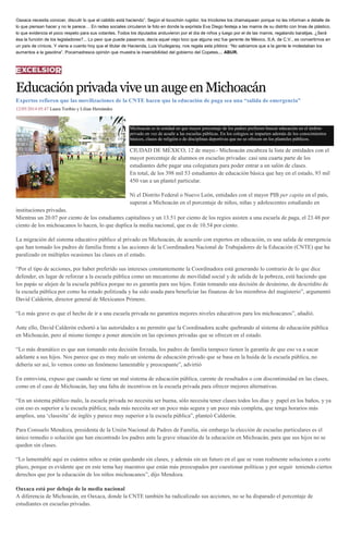 Oaxaca necesita conocer, discutir lo que el cabildo está haciendo”. Según el locochón rugidor, los tricolores los chamaquean porque no les informan a detalle de
lo que piensan hacer y no le parece… En redes sociales circularon la foto en donde la expriista Eva Diego festeja a las mamis de su distrito con tinas de plástico,
lo que evidencia el poco respeto para sus votantes. Todos los diputados anduvieron por el día de niños y luego por el de las mamis, regalando baratijas. ¿Será
ésa la función de los legisladores?... Lo peor que puede pasarnos, decía aquel viejo loco que alguna vez fue gerente de México, S.A. de C.V., es convertirnos en
un país de cínicos. Y viene a cuento hoy que el titular de Hacienda, Luis Viudegaray, nos regala esta píldora: “No sabíamos que a la gente le molestaban los
aumentos a la gasolina”. Pocamadresca opinión que muestra la insensibilidad del gobierno del Copetes… ABUR.
EducaciónprivadaviveunaugeenMichoacán
Expertos refieren que las movilizaciones de la CNTE hacen que la educación de paga sea una “salida de emergencia”
12/05/2014 05:47 Laura Toribio y Lilian Hernández
Michoacán es la entidad en que mayor porcentaje de los padres prefieren buscar educación en el ámbito
privado en vez de acudir a las escuelas públicas. En los colegios se imparten además de los conocimientos
básicos, clases de religión o de disciplinas deportivas que no se ofrecen en los planteles públicos.
CIUDAD DE MÉXICO, 12 de mayo.- Michoacán encabeza la lista de entidades con el
mayor porcentaje de alumnos en escuelas privadas: casi una cuarta parte de los
estudiantes debe pagar una colegiatura para poder entrar a un salón de clases.
En total, de los 398 mil 53 estudiantes de educación básica que hay en el estado, 93 mil
450 van a un plantel particular.
Ni el Distrito Federal o Nuevo León, entidades con el mayor PIB per capita en el país,
superan a Michoacán en el porcentaje de niños, niñas y adolescentes estudiando en
instituciones privadas.
Mientras un 20.07 por ciento de los estudiantes capitalinos y un 13.51 por ciento de los regios asisten a una escuela de paga, el 23.48 por
ciento de los michoacanos lo hacen, lo que duplica la media nacional, que es de 10.54 por ciento.
La migración del sistema educativo público al privado en Michoacán, de acuerdo con expertos en educación, es una salida de emergencia
que han tomado los padres de familia frente a las acciones de la Coordinadora Nacional de Trabajadores de la Educación (CNTE) que ha
paralizado en múltiples ocasiones las clases en el estado.
“Por el tipo de acciones, por haber preferido sus intereses constantemente la Coordinadora está generando lo contrario de lo que dice
defender, en lugar de reforzar a la escuela pública como un mecanismo de movilidad social y de salida de la pobreza, está haciendo que
los papás se alejen de la escuela pública porque no es garantía para sus hijos. Están tomando una decisión de desánimo, de descrédito de
la escuela pública por como ha estado politizada y ha sido usada para beneficiar las finanzas de los miembros del magisterio”, argumentó
David Calderón, director general de Mexicanos Primero.
“Lo más grave es que el hecho de ir a una escuela privada no garantiza mejores niveles educativos para los michoacanos”, añadió.
Ante ello, David Calderón exhortó a las autoridades a no permitir que la Coordinadora acabe quebrando al sistema de educación pública
en Michoacán, pero al mismo tiempo a poner atención en las opciones privadas que se ofrecen en el estado.
“Lo más dramático es que aun tomando esta decisión forzada, los padres de familia tampoco tienen la garantía de que eso va a sacar
adelante a sus hijos. Nos parece que es muy malo un sistema de educación privado que se basa en la huida de la escuela pública, no
debería ser así, lo vemos como un fenómeno lamentable y preocupante”, advirtió
En entrevista, expuso que cuando se tiene un mal sistema de educación pública, carente de resultados o con discontinuidad en las clases,
como en el caso de Michoacán, hay una falta de incentivos en la escuela privada para ofrecer mejores alternativas.
“En un sistema público malo, la escuela privada no necesita ser buena, sólo necesita tener clases todos los días y papel en los baños, y ya
con eso es superior a la escuela pública; nada más necesita ser un poco más segura y un poco más completa, que tenga horarios más
amplios, una ‘clasesita’ de inglés y parece muy superior a la escuela pública”, planteó Calderón.
Para Consuelo Mendoza, presidenta de la Unión Nacional de Padres de Familia, sin embargo la elección de escuelas particulares es el
único remedio o solución que han encontrado los padres ante la grave situación de la educación en Michoacán, para que sus hijos no se
queden sin clases.
“Lo lamentable aquí es cuántos niños se están quedando sin clases, y además sin un futuro en el que se vean realmente soluciones a corto
plazo, porque es evidente que en este tema hay maestros que están más preocupados por cuestionar políticas y por seguir teniendo ciertos
derechos que por la educación de los niños michoacanos”, dijo Mendoza.
Oaxaca está por debajo de la media nacional
A diferencia de Michoacán, en Oaxaca, donde la CNTE también ha radicalizado sus acciones, no se ha disparado el porcentaje de
estudiantes en escuelas privadas.
 