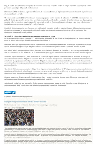 Hoy, de los 381 mil 318 alumnos oaxaqueños de educación básica, sólo 33 mil 424 acuden un colegio particular, lo que equivale a 8.77
por ciento, que está por debajo de la media nacional.
El temor a la CNTE en el estado, según David Calderón, de Mexicanos Primero, es el principal motivo que ha frenado la migración hacia
el sistema educativo privado.
“Si vemos que la Sección 22 de la Coordinadora es capaz de golpearse con los maestros de la Sección 59 del SNTE, pero incluso con los
padres de familia que ya no los aceptan o con las policías municipales que defienden a los padres de familia, entonces uno sí puede pensar
que están todos los incentivos negativos para abrir una escuela privada en Oaxaca, nadie quiere arriesgarse a que vayan a destrozar sus
instalaciones o vayan a querer bloquearlas”, explicó Calderón.
Consideró, sin embargo, que ni para Oaxaca ni para Michoacán la educación privada es una solución, pues si bien es bueno que existan
alternativas, en este caso los padres no están eligiendo la opción educativa en la que quieren invertir parte de su patrimonio, sino
simplemente escapan de la escuela pública.
Secretaría de Educación y la nicolaita sangran finanzas de gobierno estatal
La Secretaría de Educación del Estado (SEE) y la Universidad Michoacana de San Nicolás de Hidalgo sangran a las finanzas estatales,
revela un análisis realizado por el Centro Michoacano de Evaluación AC.
El informe indica que el gobierno de Michoacán gasta más de lo que logra recaudar para este año se estima que se cerrará con un déficit
de ocho mil millones de pesos, lo que obligará al estado a solicitar nueva deuda pública cercana a cuatro mil millones de pesos.
Este análisis destaca la subpresupuestación del gasto en el sector educativo: Secretaría de Educación y UMSNH; cuya inversión en el caso
de la SEE, ha crecido del año 2000 a 2014 en 10 mil millones de pesos, y para la Universidad Michoacana en dos mil millones de pesos.
Jesús Alba Aguilar, miembro del Centro Michoacano de Evaluación, expuso que se ha identificado entre los problemas de este tipo de
cálculo financiero sistemático del gasto en educación el uso de los recursos presupuestados y autorizados inicialmente para infraestructura
como fuente de pago para cubrir la subpresupuestación del gasto en educación, y la contratación de deuda, como fuente financiamiento,
que sustituye los recursos presupuestados y autorizados para infraestructura (proyectos productivos) y que fueron ejercidos para cubrir el
gasto en educación.
“En síntesis, Michoacán gasta más dinero del que tiene, el gasto corriente está alrededor de 27 mil pesos anuales, para este año tenemos
calculado un déficit de ocho mil millones de pesos, no se corrige de un año para otro, un déficit con un ejercicio disciplinado a través del
tiempo en el gasto, tenemos la oportunidad de corregirlo de cuatro a cinco años”, explicó.
Comentó que con este déficit se acumula el pasivo a corto plazo y tarde o temprano se tiene que pedir al Congreso tres o cuatro mil
millones de pesos de forma emergente para empezar a disminuir ese déficit.
Afirmó que la entidad está ante una quiebra técnica que no se puede reconocer porque no existe el término, pero el déficit que se ha
venido arrastrando desde 2006 lo único que se ha hecho es maquillarlo y pasarlo al año siguiente.
Cojea ley de medios de impugnación
Excluyen usos y costumbres en reforma político-electoral
Plantean subsanar vacío en Sistemas Normativos Internos con leyes secundarias.
CITLALLI LÓPEZ VELÁZQUEZ
"Una de las exclusiones que hay en el tema de la reforma política electoral es el de Sistemas Normativos Internos. En la reforma constitucional no fue tocada y
consideramos que hay por lo menos tres ejes fundamentales que se tienen que definir en la legislación secundaria", señaló el consejero del Instituto Estatal
Electoral y de Participación Ciudadana de Oaxaca (IEEPCO), Víctor Leonel Juan Martínez.
Enlistó que uno de los ejes es lo referente al establecimiento de la competencia entre el Instituto Nacional Electoral (INE) y los órganos electorales locales. "De
por sí está indefinido, además hay lagunas y confusión respecto a las elecciones para diputados y presidentes municipales, para el régimen de Sistemas
Normativos no sabemos qué va a pasar", declaró.
El segundo eje, expuso, se centra en la designación de los consejeros y magistrados electorales. Esto va corresponder al INE y al Senado de la República pero
en sistemas normativos internos el requisito adicional en las entidades que tengan este régimen anteriormente conocido como Usos y Costumbres, debiera ser el
conocimiento pleno de este sistema, de lo contrario, podría ser un riesgo en la resolución de controversias o en la calificación de estos municipios, dijo.
 