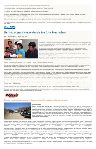 - Lo está viendo pero también queremos que usted conozca lo que está sucediendo.
- Lo conozco porque una representación de la secretaría de Gobierno ha estado pendiente.
- La señora ya se está pasando, es un área muy sensible del gobierno del Estado.
- Es muy sensible y les pido su contribución y su apoyo, porque sabemos que es lo que hay, sabemos a detalle el fondo, entonces se están generando
investigaciones para esclarecer los hechos.
Gómez Sandoval aseveró que el gobierno está atento de la actividad de cada individuo (en la administración pública estatal).
Y ante la insistencia de los trabajadores para que se actúe en este conflicto, el funcionario estatal aseguró que se está realizando una investigación a fondo en el
DIF estatal.
Priístas golpean a munícipe de San Juan Teposcolula
OCTAVIO VÉLEZ ASCENCIO
Autoridades de San Juan Teposcolula, región de la Mixteca, denunciaron que un grupo de seguidores del
ex presidente municipal, el priísta Andrés Reyes Santiago agredieron antenoche al munícipe Ulises Victoria
Nolasco, vinculado con el PRD.
En conferencia de prensa, la regidora de Hacienda, Angélica Celis Ramírez dijo que los priístas,
encabezados por Rutilio Espinoza, golpearon "salvajemente" al edil para desestabilizar al municipio e
imponer como su sustituto a su compañero de partido, Nazario Ramírez.
Mencionó que Victoria Velasco se encuentra internado en una clínica particular de esta ciudad, a
consecuencia de los golpes recibidos.
Expuso que el grupo de seguidores del ex presidente municipal están respaldados por la diputada local,
Rosalía Palma.
Requirió al gobierno estatal actuar de manera inmediata y detener a los responsables de los hechos.
Mientras tanto, la asesora jurídica, Paola Gutiérrez Galindo dijo que la agresión al munícipe forma parte del conflicto postelectoral en la municipalidad, ante la determinación de la
Sala Regional Xalapa del Tribunal Electoral del Poder Judicial Federal (TEPJF), por supuestas irregularidades en la elección por el régimen den Usos y Costumbres.
Aunque observó que el munícipe presentó el recurso de reconsideración en la Sala Superior del TEPJF porque los comicios se realizaron conforme a sus sistemas normativos.
Por otra parte, el presidente del Centro de Derechos Humanos y Asesoría a Pueblos Indígenas (Cedhapi), Maurilio Santiago Reyes dijo que el presidente municipal llegó al Palacio
Municipal en estado de ebriedad acompañado de Víctor Hugo Ramírez, Leonardo Victoria Ramírez, Ricardo Victoria y otra persona no identificada, en una camioneta negra, para
agredir verbal y físicamente a un grupo de personas quienes se encontraban resguardando el Palacio Municipal.
Inmediatamente, llegaron unas 30 personas, entre ellos varios que vestían uniforme de la Policía Municipal y con armas de fuego, palos y gas lacrimógeno, quienes también
empezaron a agredir verbal y físicamente, señaló.
Mencionó que los seguidores del munícipe desalojaron violentamente a los opositores en el Palacio Municipal, resultando heridos Ofelia Espinoza, Rutilio Ramos, Juan Santiago,
Timoteo Rojas e Ismael Santiago.
Además, destruyeron los sellos que se mantenían en las puertas del Palacio Municipal, así como un enlonado que se encontraba fuera del palacio, indicó.
Ante esto, demandó al gobierno estatal el castigo a los responsables de los hechos y garantizar los derechos humanos de los ciudadanos de San Juan Teposcolula, sobre todo a la
integridad física, por el riesgo y la situación de zozobra en esa municipalidad.
Ejecutan a personal gubernamental en Oaxaca , confirma Procuraduría mediante comunicado
Agencia Spiaboc
Oaxaca, Oaxaca 12 de mayo de 2014.- Este domingo 11 de mayo del actual, siendo las 19:00 hrs., cuando personal de
la Fiscalía de Tlaxiaco retornaba de la comunidad de Nuevo Allende, Sta. Cruz Itundujia, Putla, Oax., en virtud de que
habían acudido a realizar las diligencias por el homicidio de la extinta Sebastiana Reyes Barrios por cuyos hechos se
inicio el legajo de investigación correspondiente por parte de la Fiscalía de la Mujer, tres elementos de la Agencia Estatal
de Investigaciones (AEI): JUAN CARLOS JIMENEZ LINARES (placa 456), JESUS SANTIAGO GUZMAN (placa 597) Y
GERARDO GARCÍA RUIZ (placa 282), así como el perito médico Dr. Javier Camerino Martínez Díaz, se trasladaron a
bordo de la camioneta oficial marca ford, tipo ranger, doble cabina, con placas de circulación RW32319-OAX, a realizar
las diligencias correspondientes.
Repentinamente, al regresar de su comisión de trabajo, al circular en la desviación EL PARAÍSO e INDEPENDENCIA, encontraron obstruido el camino por troncos y se escucharon
múltiples detonaciones de armas de fuego, destacando el hecho de que kilómetros atrás circulaba el Sindico Municipal de Itundujia con 3 elementos de su policía municipal, quienes
al acercarse corroboraron que se encontraban dos cadáveres al interior de la citada unidad oficial (Gerardo García Ruíz (AEI Placa 282) y Dr. Javier Camerino Martínez Díaz), y dos
elementos más, que hasta ese momento se encontraban en calidad de desaparecidos.
Por estos hechos, la Procuraduría General de Justicia del Estado (PGJE) de Oaxaca inició de inmediato en esta zona, un intenso operativo de localización y búsqueda para dar
con los responsables de los hechos y recuperar a sus elementos, apoyada por la Secretaría de Seguridad Pública de Oaxaca (SSO).
El Procurador del Estado, Joaquín Carrillo Ruìz, lamentó la muerte de un elemento de la Agencia Estatal de Investigaciones (AEI) y un perito médico de la Procuraduría General de
Justicia del Estado (PGJE) de Oaxaca, Gerardo García Ruíz (Placa 282) y Dr. Javier Camerino Martínez Díaz, respectivamente, e instruyó toda la celeridad en el caso para dar con
los responsables de la agresión armada que les quitó la vida.
La misma noche de los hechos –Domingo 11 del actual-, el Coordinador de la AEI, Jaciel Vásquez Castro se trasladó a la región, también lo hizo el Subprocurador Regional de la
Mixteca, Víctor Alonso Altamirano, quienes encabezan el operativo de búsqueda y localización de dos elementos de la corporación.
De tal manera, se dio inicio al legajo de investigación no. 326(tx)/2014, por el delito de homicidio y demás que resulten, hechos donde perdió la vida personal adscrito a la Fiscalía
de Tlaxiaco, dependiente de la Subprocuraduría Mixteca.
 