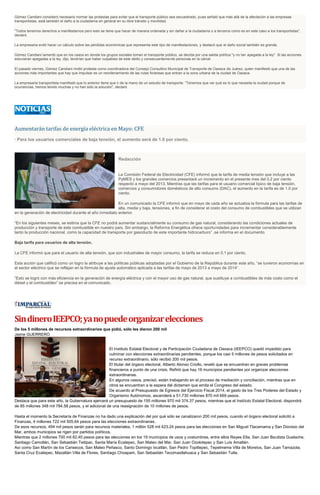 Gómez Candiani consideró necesario normar las protestas para evitar que el transporte público sea secuestrado, pues señaló que más allá de la afectación a las empresas
transportistas, está también el daño a la ciudadanía en general en su libre tránsito y movilidad.
"Todos tenemos derechos a manifestarnos pero esto se tiene que hacer de manera ordenada y sin dañar a la ciudadanía o a terceros como es en este caso a los transportistas",
declaró.
La empresaria evitó hacer un cálculo sobre las pérdidas económicas que representa este tipo de manifestaciones, y destacó que el daño social también es grande.
Gómez Candiani lamentó que en los casos en donde los grupos sociales toman el transporte público, se decida por una salida política "y no tan apegada a la ley". Si las acciones
estuvieran apegadas a la ley, dijo, tendrían que haber culpables de este delito y consecuentemente personas en la cárcel.
El pasado viernes, Gómez Candiani rindió protesta como coordinadora del Consejo Consultivo Municipal de Transporte de Oaxaca de Juárez, quien manifestó que una de las
acciones más importantes que hay que impulsar es un reordenamiento de las rutas foráneas que entran a la zona urbana de la ciudad de Oaxaca.
La empresaria transportista manifestó que lo anterior tiene que ir de la mano de un estudio de transporte. "Tenemos que ver qué es lo que necesita la ciudad porque de
ocurrencias, hemos tenido muchas y no han sido la solución", declaró
Aumentarán tarifas de energía eléctrica en Mayo: CFE
· Para los usuarios comerciales de baja tensión, el aumento será de 1.0 por ciento.
Redacción
La Comisión Federal de Electricidad (CFE) informó que la tarifa de media tensión que incluye a las
PyMES y los grandes comercios presentará un incremento en el presente mes del 0.2 por ciento
respecto a mayo del 2013. Mientras que las tarifas para el usuario comercial típico de baja tensión,
comercios y consumidores domésticos de alto consumo (DAC), el aumento en la tarifa es de 1.0 por
ciento.
En un comunicado la CFE informó que en mayo de cada año se actualiza la fórmula para las tarifas de
alta, media y baja, tensiones, a fin de considerar el costo del consumo de combustibles que se utilizan
en la generación de electricidad durante el año inmediato anterior.
“En los siguientes meses, se estima que la CFE no podrá aumentar sustancialmente su consumo de gas natural, considerando las condiciones actuales de
producción y transporte de este combustible en nuestro país. Sin embargo, la Reforma Energética ofrece oportunidades para incrementar considerablemente
tanto la producción nacional, como la capacidad de transporte por gasoducto de este importante hidrocarburo” ,se informa en el documento.
Baja tarifa para usuarios de alta tensión.
La CFE informó que para el usuario de alta tensión, que son industriales de mayor consumo, la tarifa se reduce en 0.1 por ciento.
Esta acción que calificó como un logro la atribuye a las políticas públicas adoptadas por el Gobierno de la República durante este año, “se tuvieron economías en
el sector eléctrico que se reflejan en la fórmula de ajuste automático aplicada a las tarifas de mayo de 2013 a mayo de 2014”.
“Esto se logró con más eficiencia en la generación de energía eléctrica y con el mayor uso de gas natural, que sustituye a combustibles de más costo como el
diésel y el combustóleo” se precisa en el comunicado.
SindineroIEEPCO;yanopuedeorganizarelecciones
De los 5 millones de recursos extraordinarios que pidió, sólo les dieron 200 mil
Jaime GUERRERO
El Instituto Estatal Electoral y de Participación Ciudadana de Oaxaca (IEEPCO) quedó impedido para
culminar con elecciones extraordinarias pendientes, porque los casi 5 millones de pesos solicitados en
recurso extraordinario, sólo recibió 200 mil pesos.
El titular del órgano electoral, Alberto Alonso Criollo, reveló que se encuentran en graves problemas
financieros a punto de una crisis. Refirió que hay 16 municipios pendientes por organizar elecciones
extraordinarias.
En algunos casos, precisó, están trabajando en el proceso de mediación y conciliación, mientras que en
otros se encuentran a la espera del dictamen que emita el Congreso del estado.
De acuerdo al Presupuesto de Egresos del Ejercicio Fiscal 2014, el gasto de los Tres Poderes del Estado y
Organismo Autónomos, ascenderá a 51,730 millones 870 mil 669 pesos.
Destaca que para este año, la Gubernatura ejercerá un presupuesto de 155 millones 970 mil 374.37 pesos, mientras que el Instituto Estatal Electoral, dispondrá
de 85 millones 348 mil 784.58 pesos, y el adicional de una reasignación de 10 millones de pesos.
Hasta el momento la Secretaría de Finanzas no ha dado una explicación del por qué sólo se canalizaron 200 mil pesos, cuando el órgano electoral solicitó a
Finanzas, 4 millones 722 mil 505.64 pesos para las elecciones extraordinarias.
De esos recursos, 494 mil pesos serán para recursos materiales, 1 millón 528 mil 423.24 pesos para las elecciones en San Miguel Tlacamama y San Dionisio del
Mar, ambos municipios se rigen por partidos políticos.
Mientras que 2 millones 700 mil 82.40 pesos para las elecciones en los 19 municipios de usos y costumbres, entre ellos Reyes Etla, San Juan Bautista Guelache,
Santiago Camotlán, San Sebastián Teitipac, Santa María Ecatepec, San Mateo del Mar, San Juan Ozolotepec y San Luis Amatlán.
Así como San Martín de los Cansecos, San Mateo Peñasco, Santo Domingo Ixcatlán, San Pedro Topiltepec, Tepelmeme Villa de Morelos, San Juan Tamazola,
Santa Cruz Ecatepec, Mazatlán Villa de Flores, Santiago Choapam, San Sebastián Tecomaxtlahuaca y San Sebastián Tutla.
 