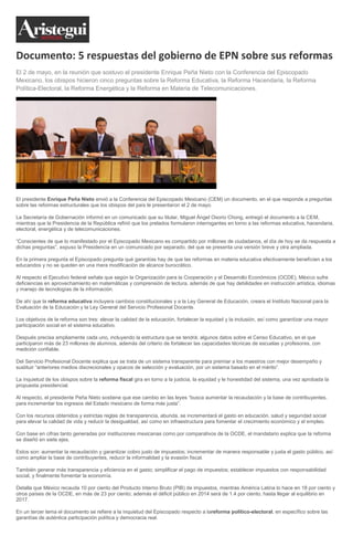 Documento: 5 respuestas del gobierno de EPN sobre sus reformas
El 2 de mayo, en la reunión que sostuvo el presidente Enrique Peña Nieto con la Conferencia del Episcopado
Mexicano, los obispos hicieron cinco preguntas sobre la Reforma Educativa, la Reforma Hacendaria, la Reforma
Política-Electoral, la Reforma Energética y la Reforma en Materia de Telecomunicaciones.
El presidente Enrique Peña Nieto envió a la Conferencia del Episcopado Mexicano (CEM) un documento, en el que responde a preguntas
sobre las reformas estructurales que los obispos del país le presentaron el 2 de mayo.
La Secretaría de Gobernación informó en un comunicado que su titular, Miguel Ángel Osorio Chong, entregó el documento a la CEM,
mientras que la Presidencia de la República refirió que los prelados formularon interrogantes en torno a las reformas educativa, hacendaria,
electoral, energética y de telecomunicaciones.
“Conscientes de que lo manifestado por el Episcopado Mexicano es compartido por millones de ciudadanos, el día de hoy se da respuesta a
dichas preguntas”, expuso la Presidencia en un comunicado por separado, del que se presenta una versión breve y otra ampliada.
En la primera pregunta el Episcopado pregunta qué garantías hay de que las reformas en materia educativa efectivamente beneficien a los
educandos y no se queden en una mera modificación de alcance burocrático.
Al respecto el Ejecutivo federal señala que según la Organización para la Cooperación y el Desarrollo Económicos (OCDE), México sufre
deficiencias en aprovechamiento en matemáticas y comprensión de lectura, además de que hay debilidades en instrucción artística, idiomas
y manejo de tecnologías de la información.
De ahí que la reforma educativa incluyera cambios constitucionales y a la Ley General de Educación, creara el Instituto Nacional para la
Evaluación de la Educación y la Ley General del Servicio Profesional Docente.
Los objetivos de la reforma son tres: elevar la calidad de la educación, fortalecer la equidad y la inclusión, así como garantizar una mayor
participación social en el sistema educativo.
Después precisa ampliamente cada uno, incluyendo la estructura que se tendrá; algunos datos sobre el Censo Educativo, en el que
participaron más de 23 millones de alumnos, además del criterio de fortalecer las capacidades técnicas de escuelas y profesores, con
medición confiable.
Del Servicio Profesional Docente explica que se trata de un sistema transparente para premiar a los maestros con mejor desempeño y
sustituir “anteriores medios discrecionales y opacos de selección y evaluación, por un sistema basado en el mérito”.
La inquietud de los obispos sobre la reforma fiscal gira en torno a la justicia, la equidad y le honestidad del sistema, una vez aprobada la
propuesta presidencial.
Al respecto, el presidente Peña Nieto sostiene que ese cambio en las leyes “busca aumentar la recaudación y la base de contribuyentes,
para incrementar los ingresos del Estado mexicano de forma más justa”.
Con los recursos obtenidos y estrictas reglas de transparencia, abunda, se incrementará el gasto en educación, salud y seguridad social
para elevar la calidad de vida y reducir la desigualdad, así como en infraestructura para fomentar el crecimiento económico y el empleo.
Con base en cifras tanto generadas por instituciones mexicanas como por comparativos de la OCDE, el mandatario explica que la reforma
se diseñó en siete ejes.
Estos son: aumentar la recaudación y garantizar cobro justo de impuestos; incrementar de manera responsable y justa el gasto público, así
como ampliar la base de contribuyentes, reducir la informalidad y la evasión fiscal.
También generar más transparencia y eficiencia en el gasto; simplificar el pago de impuestos; establecer impuestos con responsabilidad
social, y finalmente fomentar la economía.
Detalla que México recauda 10 por ciento del Producto Interno Bruto (PIB) de impuestos, mientras América Latina lo hace en 18 por ciento y
otros países de la OCDE, en más de 23 por ciento; además el déficit público en 2014 será de 1.4 por ciento, hasta llegar al equilibrio en
2017.
En un tercer tema el documento se refiere a la inquietud del Episcopado respecto a lareforma político-electoral, en específico sobre las
garantías de auténtica participación política y democracia real.
 