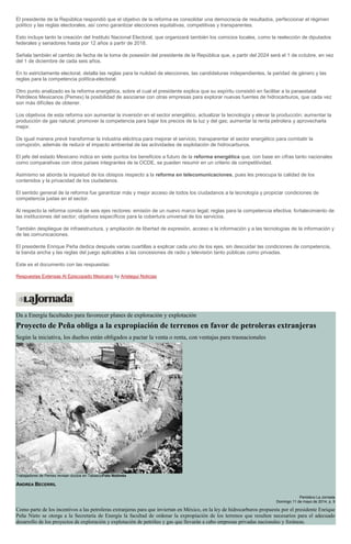 El presidente de la República respondió que el objetivo de la reforma es consolidar una democracia de resultados, perfeccionar el régimen
político y las reglas electorales, así como garantizar elecciones equitativas, competitivas y transparentes.
Esto incluye tanto la creación del Instituto Nacional Electoral, que organizará también los comicios locales, como la reelección de diputados
federales y senadores hasta por 12 años a partir de 2018.
Señala también el cambio de fecha de la toma de posesión del presidente de la República que, a partir del 2024 será el 1 de octubre, en vez
del 1 de diciembre de cada seis años.
En lo estrictamente electoral, detalla las reglas para la nulidad de elecciones, las candidaturas independientes, la paridad de género y las
reglas para la competencia política-electoral.
Otro punto analizado es la reforma energética, sobre el cual el presidente explica que su espíritu consistió en facilitar a la paraestatal
Petróleos Mexicanos (Pemex) la posibilidad de asociarse con otras empresas para explorar nuevas fuentes de hidrocarburos, que cada vez
son más difíciles de obtener.
Los objetivos de esta reforma son aumentar la inversión en el sector energético, actualizar la tecnología y elevar la producción; aumentar la
producción de gas natural; promover la competencia para bajar los precios de la luz y del gas; aumentar la renta petrolera y aprovecharla
mejor.
De igual manera prevé transformar la industria eléctrica para mejorar el servicio, transparentar el sector energético para combatir la
corrupción, además de reducir el impacto ambiental de las actividades de explotación de hidrocarburos.
El jefe del estado Mexicano indica en siete puntos los beneficios a futuro de la reforma energética que, con base en cifras tanto nacionales
como comparativas con otros países integrantes de la OCDE, se pueden resumir en un criterio de competitividad.
Asimismo se aborda la inquietud de los obispos respecto a la reforma en telecomunicaciones, pues les preocupa la calidad de los
contenidos y la privacidad de los ciudadanos.
El sentido general de la reforma fue garantizar más y mejor acceso de todos los ciudadanos a la tecnología y propiciar condiciones de
competencia justas en el sector.
Al respecto la reforma consta de seis ejes rectores: emisión de un nuevo marco legal; reglas para la competencia efectiva; fortalecimiento de
las instituciones del sector; objetivos específicos para la cobertura universal de los servicios.
También despliegue de infraestructura, y ampliación de libertad de expresión, acceso a la información y a las tecnologías de la información y
de las comunicaciones.
El presidente Enrique Peña dedica después varias cuartillas a explicar cada uno de los ejes, sin descuidar las condiciones de competencia,
la banda ancha y las reglas del juego aplicables a las concesiones de radio y televisión tanto públicas como privadas.
Este es el documento con las respuestas:
Respuestas Extensas Al Episcopado Mexicano by Aristegui Noticias
Da a Energía facultades para favorecer planes de exploración y explotación
Proyecto de Peña obliga a la expropiación de terrenos en favor de petroleras extranjeras
Según la iniciativa, los dueños están obligados a pactar la venta o renta, con ventajas para trasnacionales
Trabajadores de Pemex revisan ductos en TabascoFoto Notimex
ANDREA BECERRIL
Periódico La Jornada
Domingo 11 de mayo de 2014, p. 9
Como parte de los incentivos a las petroleras extranjeras para que inviertan en México, en la ley de hidrocarburos propuesta por el presidente Enrique
Peña Nieto se otorga a la Secretaría de Energía la facultad de ordenar la expropiación de los terrenos que resulten necesarios para el adecuado
desarrollo de los proyectos de exploración y explotación de petróleo y gas que llevarán a cabo empresas privadas nacionales y foráneas.
 
