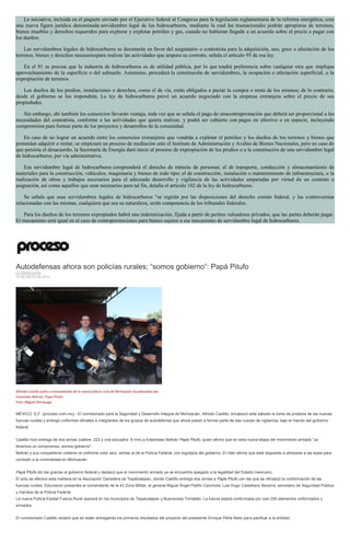 La iniciativa, incluida en el paquete enviado por el Ejecutivo federal al Congreso para la legislación reglamentaria de la reforma energética, crea
una nueva figura jurídica denominada servidumbre legal de los hidrocarburos, mediante la cual las trasnacionales podrán apropiarse de terrenos,
bienes muebles y derechos requeridos para explorar y explotar petróleo y gas, cuando no hubieran llegado a un acuerdo sobre el precio a pagar con
los dueños.
Las servidumbres legales de hidrocarburos se decretarán en favor del asignatario o contratista para la adquisición, uso, goce o afectación de los
terrenos, bienes y derechos necesariospara realizar las actividades que ampara su contrato, señala el artículo 95 de esa ley.
En el 91 se precisa que la industria de hidrocarburos es de utilidad pública, por lo que tendrá preferencia sobre cualquier otra que implique
aprovechamiento de la superficie o del subsuelo. Asimismo, procederá la constitución de servidumbres, la ocupación o afectación superficial, o la
expropiación de terrenos.
Los dueños de los predios, instalaciones o derechos, como el de vía, están obligados a pactar la compra o renta de los mismos; de lo contrario,
desde el gobierno se los impondrán. La ley de hidrocarburos prevé un acuerdo negociado con la empresa extranjera sobre el precio de sus
propiedades.
Sin embargo, ahí también los consorcios llevarán ventaja, toda vez que se señala el pago de unacontraprestación que deberá ser proporcional a las
necesidades del contratista, conforme a las actividades que quiera realizar, y podrá ser cubierto con pagos en efectivo o en especie, incluyendo
compromisos para formar parte de los proyectos y desarrollos de la comunidad.
En caso de no lograr un acuerdo entre los consorcios extranjeros que vendrán a explotar el petróleo y los dueños de los terrenos y bienes que
pretendan adquirir o rentar, se empezará un proceso de mediación ante el Instituto de Administración y Avalúo de Bienes Nacionales, pero en caso de
que persista el desacuerdo, la Secretaría de Energía dará inicio al proceso de expropiación de los predios o a la constitución de una servidumbre legal
de hidrocarburos, por vía administrativa.
Esa servidumbre legal de hidrocarburos comprenderá el derecho de tránsito de personas; el de transporte, conducción y almacenamiento de
materiales para la construcción, vehículos, maquinaria y bienes de todo tipo; el de construcción, instalación o mantenimiento de infraestructura, o la
realización de obras y trabajos necesarios para el adecuado desarrollo y vigilancia de las actividades amparadas por virtud de un contrato o
asignación, así como aquellos que sean necesarios para tal fin, detalla el artículo 102 de la ley de hidrocarburos.
Se señala que esas servidumbres legales de hidrocarburos “se regirán por las disposiciones del derecho común federal, y las controversias
relacionadas con las mismas, cualquiera que sea su naturaleza, serán competencia de los tribunales federales.
Para los dueños de los terrenos expropiados habrá una indemnización, fijada a partir de peritos valuadores privados, que las partes deberán pagar.
El mecanismo será igual en el caso de contraprestaciones para bienes sujetos a ese mecanismo de servidumbre legal de hidrocarburos.
Autodefensas ahora son policías rurales; “somos gobierno”: Papá Pitufo
LA REDACCIÓN
10 DE MAYO DE 2014
Alfredo Castillo junto a comandantes de la nueva policía rural de Michoacán encabezados por
Estanislao Beltrán, Papa Pitufo.
Foto: Miguel Dimayuga.
MÉXICO, D.F. (proceso.com.mx).- El comisionado para la Seguridad y Desarrollo Integral de Michoacán, Alfredo Castillo, encabezó este sábado la toma de protesta de las nuevas
fuerzas rurales y entregó uniformes oficiales a integrantes de los grupos de autodefensa que ahora pasan a formar parte de ese cuerpo de vigilancia, bajo el mando del gobierno
federal.
Castillo hizo entrega de dos armas (calibre .223 y una escuadra .9 mm) a Estanislao Beltrán Papá Pitufo, quien afirmó que en esta nueva etapa del movimiento armado “ya
tenemos un compromiso, somos gobierno”.
Beltrán y sus compañeros vistieron el uniforme color azul, similar al de la Policía Federal, con logotipos del gobierno. El líder afirmó que está dispuesto a alinearse a las leyes para
combatir a la criminalidad en Michoacán.
Papá Pitufo dio las gracias al gobierno federal y destacó que el movimiento armado ya se encuentra apegado a la legalidad del Estado mexicano.
El acto se efectuó esta mañana en la Asociación Ganadera de Tepalcatepec, donde Castillo entregó dos armas a Papá Pitufo con las que se oficializó la conformación de las
fuerzas rurales. Estuvieron presentes el comandante de la 43 Zona Militar, el general Miguel Ángel Patiño Canchola; Luis Hugo Castellano Becerra, secretario de Seguridad Pública
y mandos de la Policía Federal.
La nueva Policía Estatal Fuerza Rural operará en los municipios de Tepalcatepec y Buenavista Tomatlán. La fuerza estará conformada por casi 250 elementos uniformados y
armados.
El comisionado Castillo recalcó que se están entregando los primeros resultados del proyecto del presidente Enrique Peña Nieto para pacificar a la entidad.
 