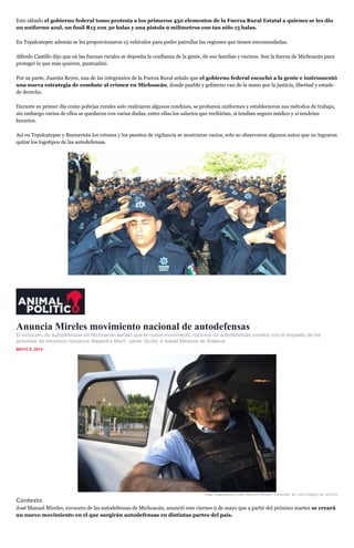 Este sábado el gobierno federal tomo protesta a los primeros 450 elementos de la Fuerza Rural Estatal a quienes se les dio
un uniforme azul, un fusil R15 con 30 balas y una pistola 9 milímetros con tan sólo 15 balas.
En Tepalcatepec además se les proporcionaron 15 vehículos para poder patrullar las regiones que tienen encomendadas.
Alfredo Castillo dijo que en las fuerzas rurales se deposita la confianza de la gente, de sus familias y vecinos. Son la fuerza de Michoacán para
proteger lo que más quieren, puntualizó.
Por su parte, Juanita Reyes, una de las integrantes de la Fuerza Rural señalo que el gobierno federal escuchó a la gente e instrumentó
una nueva estrategia de combate al crimen en Michoacán, donde pueblo y gobierno van de la mano por la justicia, libertad y estado
de derecho.
Durante su primer día como policías rurales solo realizaron algunos rondines, se probaron uniformes y establecieron sus métodos de trabajo,
sin embargo varios de ellos se quedaron con varias dudas, entre ellas los salarios que recibirían, si tendían seguro médico y si tendrían
horarios.
Así en Tepalcatepec y Buenavista los retenes y los puestos de vigilancia se mostraron vacíos, solo so observaron algunos autos que no lograron
quitar los logotipos de las autodefensas.
Anuncia Mireles movimiento nacional de autodefensas
El exvocero de autodefensas en Michoacán señaló que el nuevo movimiento nacional de autodefensas contará con el respaldo de los
activistas de derechos humanos Alejandro Martí, Javier Sicilia, e Isabel Miranda de Wallace.
MAYO 9, 2014
inShare1
Foto: Cuartoscuro.José Manuel Mireles Valverde, en una imagen de archivo
Contexto
José Manuel Mireles, exvocero de las autodefensas de Michoacán, anunció este viernes 9 de mayo que a partir del próximo martes se creará
un nuevo movimiento en el que surgirán autodefensas en distintas partes del país.
 