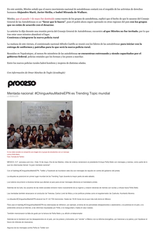 En este sentido, Mireles señaló que el nuevo movimiento nacional de autodefensas contará con el respaldo de los activistas de derechos
humanos Alejandro Martí, Javier Sicilia, e Isabel Miranda de Wallace.
Mireles, que el pasado 7 de mayo fue destituido como vocero de los grupos de autodefensa, explicó que el hecho de que lo sacaran del Consejo
General de las Autodefensas es un “favor que le hacen”, pues él podrá ahora seguir operando en otras regiones del país con los grupos
que no están de acuerdo con el desarme.
Lo anterior lo dijo durante una reunión previa del Consejo General de Autodefensas; encuentro al que Mireles no fue invitado, por lo que
tras estar unos minutos abandonó el lugar.
Comienza a integrarse la nueva policía rural
La mañana de este viernes, el comisionado nacional Alfredo Castillo se reunió con los líderes de las autodefensas para iniciar con la
entrega de uniformes y patrullas para lo que será la nueva policía rural.
Reunidos en Tepalcatepec, al menos 80 miembros de las autodefensas se encuentran entrenando y siendo capacitados por el
gobierno federal, policías estatales que los forman y los ponen a marchar.
Entre los nuevos policías rurales habrá hombres y mujeres de distintas edades.
Con información de Omar Sánchez de Tagle (@osdtagle)
Mentada nacional: #ChingueAsuMadreEPN es Trending Topic mundial
LA REDACCIÓN
En las redes sociales se compartió una imagen de un grupo de estudiantes con un mensaje
contra Peña Nieto.
Foto: Tomada de Twitter.
MÉXICO, D.F. (proceso.com.mx).- Este 10 de mayo, Día de las Madres, miles de tuiteros reclamaron al presidente Enrique Peña Nieto con mensajes y memes, como parte de lo
que los cibernautas llaman “la gran mentada nacional”.
Con el hashtag #ChingueAsuMadreEPN, Twitter y Facebook se inundaron este día con mensajes de repudio en contra del gobierno del priista.
La etiqueta se posicionó en primer lugar mundial de los Trending Topic durante la mayor parte de este sábado.
Los tuiteros recurrieron a diversos temas que afectan al país para enviar mensajes ofensivos al mandatario priista.
Además de los tuits, los usuarios de las redes sociales echaron mano nuevamente de su ingenio y crearon decenas de memes con burlas y críticas hacia Peña Nieto.
Las mentadas también alcanzaron al conductor de Televisa, Carlos Loret de Mola y a los políticos priistas como el exgobernador de Coahuila, Humberto Moreira.
La etiqueta #ChingueAsuMadreEPN alcanzó los 91 mil 736 menciones. Hasta las 18:00 horas era la que más tuits tenía en México.
Para usar el hashtag #ChingueAsuMadreEPN los cibernautas se refirieron, por ejemplo, al tema de los periodistas desaparecidos o asesinados, a la pobreza en el país, a la
pretendida censura al Internet, a las reformas impulsadas por Peña, a la inseguridad y hasta el caso Cassez.
También mencionaron la falta de gusto por la lectura de Peña Nieto y su afición al teleprompter.
Además se la mentaron por los desaparecidos en el país, por los presos y torturados, por “vender” a México con la reforma energética, por traicionar a la patria y por hipotecar el
futuro de millones de mexicanos.
Algunos de los mensajes contra Peña en Twitter son:
 