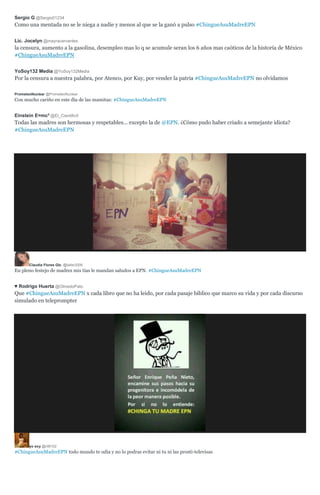 Sergio G @Sergio01234
Como una mentada no se le niega a nadie y menos al que se la ganó a pulso #ChingueAsuMadreEPN
Lic. Jocelyn @mayracervantes
la censura, aumento a la gasolina, desempleo mas lo q se acumule seran los 6 años mas caóticos de la historia de México
#ChingueAsuMadreEPN
YoSoy132 Media @YoSoy132Media
Por la censura a nuestra palabra, por Atenco, por Kuy, por vender la patria #ChingueAsuMadreEPN no olvidamos
PrometeoNuclear @PrometeoNuclear
Con mucho cariño en este día de las mamitas: #ChingueAsuMadreEPN
Einstein E=mc² @El_Cientific0
Todas las madres son hermosas y respetables... excepto la de @EPN. ¿Cómo pudo haber criado a semejante idiota?
#ChingueAsuMadreEPN
Claudia Flores Glz. @taller2006
En pleno festejo de madres mis tías le mandan saludos a EPN. #ChingueAsuMadreEPN
♥ Rodrigo Huerta @OlmedoPato
Que #ChingueAsuMadreEPN x cada libro que no ha leido, por cada pasaje biblico que marco su vida y por cada discurso
simulado en teleprompter
yo soy @riBH32
#ChingueAsuMadreEPN todo mundo te odia y no lo podras evitar ni tu ni las prosti-televisas
 