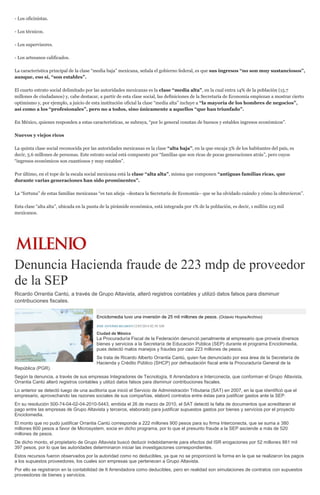 - Los oficinistas.
- Los técnicos.
- Los supervisores.
- Los artesanos calificados.
La característica principal de la clase “media baja” mexicana, señala el gobierno federal, es que sus ingresos “no son muy sustanciosos”,
aunque, eso sí, “son estables”.
El cuarto estrato social delimitado por las autoridades mexicanas es la clase “media alta”, en la cual entra 14% de la población (15.7
millones de ciudadanos) y, cabe destacar, a partir de esta clase social, las definiciones de la Secretaría de Economía empiezan a mostrar cierto
optimismo y, por ejemplo, a juicio de esta institución oficial la clase “media alta” incluye a “la mayoría de los hombres de negocios”,
así como a los “profesionales”, pero no a todos, sino únicamente a aquellos “que han triunfado”.
En México, quienes responden a estas características, se subraya, “por lo general constan de buenos y estables ingresos económicos”.
Nuevos y viejos ricos
La quinta clase social reconocida por las autoridades mexicanas es la clase “alta baja”, en la que encaja 5% de los habitantes del país, es
decir, 5.6 millones de personas. Este estrato social está compuesto por “familias que son ricas de pocas generaciones atrás”, pero cuyos
“ingresos económicos son cuantiosos y muy estables”.
Por último, en el tope de la escala social mexicana está la clase “alta alta”, misma que componen “antiguas familias ricas, que
durante varias generaciones han sido prominentes”.
La “fortuna” de estas familias mexicanas “es tan añeja –destaca la Secretaría de Economía– que se ha olvidado cuándo y cómo la obtuvieron”.
Esta clase “alta alta”, ubicada en la punta de la pirámide económica, está integrada por 1% de la población, es decir, 1 millón 123 mil
mexicanos.
Denuncia Hacienda fraude de 223 mdp de proveedor
de la SEP
Ricardo Orrantia Cantú, a través de Grupo Altavista, alteró registros contables y utilizó datos falsos para disminuir
contribuciones fiscales.
Enciclomedia tuvo una inversión de 25 mil millones de pesos. (Octavio Hoyos/Archivo)
JOSÉ ANTONIO BELMONT12/05/2014 02:50 AM
Ciudad de México
La Procuraduría Fiscal de la Federación denunció penalmente al empresario que proveía diversos
bienes y servicios a la Secretaría de Educación Pública (SEP) durante el programa Enciclomedia,
pues detectó malos manejos y fraudes por casi 223 millones de pesos.
Se trata de Ricardo Alberto Orrantia Cantú, quien fue denunciado por esa área de la Secretaría de
Hacienda y Crédito Público (SHCP) por defraudación fiscal ante la Procuraduría General de la
República (PGR).
Según la denuncia, a través de sus empresas Integradores de Tecnología, It Arrendadora e Interconecta, que conforman el Grupo Altavista,
Orrantia Cantú alteró registros contables y utilizó datos falsos para disminuir contribuciones fiscales.
Lo anterior se detectó luego de una auditoría que inició el Servicio de Administración Tributaria (SAT) en 2007, en la que identificó que el
empresario, aprovechando las razones sociales de sus compañías, elaboró contratos entre éstas para justificar gastos ante la SEP.
En su resolución 500-74-04-02-04-2010-5443, emitida el 26 de marzo de 2010, el SAT detectó la falta de documentos que acreditaran el
pago entre las empresas de Grupo Altavista y terceros, elaborado para justificar supuestos gastos por bienes y servicios por el proyecto
Enciclomedia.
El monto que no pudo justificar Orrantia Cantú corresponde a 222 millones 900 pesos para su firma Interconecta, que se suma a 380
millones 600 pesos a favor de Microsystem, socia en dicho programa, por lo que el presunto fraude a la SEP asciende a más de 520
millones de pesos.
De dicho monto, el propietario de Grupo Altavista buscó deducir indebidamente para efectos del ISR erogaciones por 52 millones 881 mil
397 pesos, por lo que las autoridades determinaron iniciar las investigaciones correspondientes.
Estos recursos fueron observados por la autoridad como no deducibles, ya que no se proporcionó la forma en la que se realizaron los pagos
a los supuestos proveedores, los cuales son empresas que pertenecen a Grupo Altavista.
Por ello se registraron en la contabilidad de It Arrendadora como deducibles, pero en realidad son simulaciones de contratos con supuestos
proveedores de bienes y servicios.
 