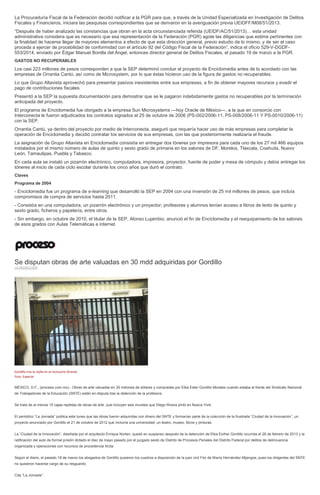 La Procuraduría Fiscal de la Federación decidió notificar a la PGR para que, a través de la Unidad Especializada en Investigación de Delitos
Fiscales y Financieros, iniciara las pesquisas correspondientes que se derivaron en la averiguación previa UEIDFF/M08/51/2013.
“Después de haber analizado las constancias que obran en la acta circunstanciada referida (UEIDF/AC/51/2013)… esta unidad
administrativa considera que es necesario que esa representación de la Federación (PGR) agote las diligencias que estime pertinentes con
la finalidad de hacerse llegar de mayores elementos a efecto de que esta dirección general, previo estudio de lo mismo, y de ser el caso
proceda a ejercer de procebilidad de conformidad con el artículo 92 del Código Fiscal de la Federación”, indica el oficio 529-V-DGDF-
553/2014, enviado por Édgar Manuel Bonilla del Ángel, entonces director general de Delitos Fiscales, el pasado 19 de marzo a la PGR.
GASTOS NO RECUPERABLES
Los casi 223 millones de pesos corresponden a que la SEP determinó concluir el proyecto de Enciclomedia antes de lo acordado con las
empresas de Orrantia Cantú, así como de Microsystem, por lo que éstas hicieron uso de la figura de gastos no recuperables.
Lo que Grupo Altavista aprovechó para presentar pasivos inexistentes entre sus empresas, a fin de obtener mayores recursos y evadir el
pago de contribuciones fiscales.
Presentó a la SEP la supuesta documentación para demostrar que se le pagaron indebidamente gastos no recuperables por la terminación
anticipada del proyecto.
El programa de Enciclomedia fue otorgado a la empresa Sun Microsystems —hoy Oracle de México—, a la que en consorcio con
Interconecta le fueron adjudicados los contratos signados el 25 de octubre de 2006 (PS-002/2006-11, PS-008/2006-11 Y PS-0010/2006-11)
con la SEP.
Orrantia Cantú, ya dentro del proyecto por medio de Interconecta, aseguró que requería hacer uso de más empresas para completar la
operación de Enciclomedia y decidió contratar los servicios de sus empresas, con las que posteriormente realizaría el fraude.
La asignación de Grupo Altavista en Enciclomedia consistía en entregar dos tóneres por impresora para cada uno de los 27 mil 466 equipos
instalados por el mismo número de aulas de quinto y sexto grado de primaria en los salones de DF, Morelos, Tlaxcala, Coahuila, Nuevo
León, Tamaulipas, Puebla y Tabasco.
En cada aula se instaló un pizarrón electrónico, computadora, impresora, proyector, fuente de poder y mesa de cómputo y debía entregar los
tóneres al inicio de cada ciclo escolar durante los cinco años que duró el contrato.
Claves
Programa de 2004
- Enciclomedia fue un programa de e-learning que desarrolló la SEP en 2004 con una inversión de 25 mil millones de pesos, que incluía
compromisos de compra de servicios hasta 2011.
- Consistía en una computadora, un pizarrón electrónico y un proyector; profesores y alumnos tenían acceso a libros de texto de quinto y
sexto grado, ficheros y papelería, entre otros.
- Sin embargo, en octubre de 2010, el titular de la SEP, Alonso Lujambio, anunció el fin de Enciclomedia y el reequipamiento de los salones
de esos grados con Aulas Telemáticas e internet.
Se disputan obras de arte valuadas en 30 mdd adquiridas por Gordillo
LA REDACCIÓN
Gordillo tras la rejilla en el reclusorio Oriente.
Foto: Especial
MÉXICO, D.F., (proceso.com.mx).- Obras de arte valuadas en 30 millones de dólares y compradas por Elba Ester Gordillo Morales cuando estaba al frente del Sindicato Nacional
de Trabajadores de la Educación (SNTE) están en disputa tras la detención de la profesora.
Se trata de al menos 15 cajas repletas de obras de arte, que incluyen seis murales que Diego Rivera pintó en Nueva York.
El periódico “La Jornada” publica este lunes que las obras fueron adquiridas con dinero del SNTE y formarían parte de la colección de la frustrada “Ciudad de la Innovación”, un
proyecto anunciado por Gordillo el 21 de octubre de 2012 que incluiría una universidad, un teatro, museo, libros y pinturas.
La “Ciudad de la Innovación”, diseñada por el arquitecto Enrique Norten, quedó en suspenso después de la detención de Elba Esther Gordillo ocurrida el 26 de febrero de 2013 y la
ratificación del auto de formal prisión dictado el diez de mayo pasado por el juzgado sexto de Distrito de Procesos Penales del Distrito Federal por delitos de delincuencia
organizada y operaciones con recursos de procedencia ilícita.
Según el diario, el pasado 18 de marzo los abogados de Gordillo pusieron los cuadros a disposición de la juez civil Flor de María Hernández Mijangos, pues los dirigentes del SNTE
no quisieron hacerse cargo de su resguardo.
Cita “La Jornada”:
 