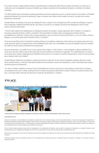 En el mismo sentido, Amador Marrero destacó el descubrimiento de tejidos del siglo XVI provenientes de Europa, los cuales por su
confección y por su antigüedad son piezas invaluables que señalan un periodo de ornamentación de iglesias y catedrales con objetos
extranjeros.
“En Mitla también hemos encontrado escultura guatemalteca de mucha importancia, que no se sabían existían en esta región. La finalidad
primaria del Instituto era conocer ese patrimonio, luego se sumaron otros objetos como cumplir con una ley que pide tener nuestro
patrimonio inventariado”.
Amador Marrero recordó que el proyecto de catalogación tiene su origen en las investigaciones sobre escultura novohispana a cargo de
Elisa Vargaslugo, también historiadora del IIE, que luego se convirtió en un catálogo nacional de arte dirigido por Teresa Uriarte,
entonces directora del Instituto.
“Teresa Uriarte empezó una campaña para la catalogación, primero de escultura, y luego empezamos abrir el abanico y se trabajó en
inventarios generales de bienes muebles e inmuebles. Para desarrollar los estudios sobre investigación de la historia del arte
necesitábamos los referentes, conocer cuál es nuestro patrimonio y por eso entran los intereses del INAH y a su vez los estados, entonces
llegamos a un acuerdo marco entre Conaculta, INAH y el Instituto”.
Al reconocer que falta más de la mitad del inventario de Oaxaca, el académico señaló que si bien el proceso de registro toma entre tres y
cuatro meses por iglesia, las negociaciones con los pobladores para entrar a las comunidades son lo que ha alargado el proyecto; además
de la falta de recursos para la contratación de más personal.
Se tiene enumeradas y con cédula el acervo de las iglesias de la ciudad y el valle central, y se han trabajado en algunos poblados de la
sierra norte, pero hace falta la zona sur del estado que es la más conflictiva en términos de seguridad: “Es complicado hacer el contacto
con la gente, pero cuando comprenden de los beneficios ellos mismos se convierten en custodios del patrimonio, incluso nos llevan piezas
que ni siquiera están en los templos”.
Amador Marrero detalló que el catálogo se compone de fichas por cada obra la cual contiene fotografías, medidas, ubicación, estado
físico, periodo histórico, y una breve descripción analítica de los materiales, técnicas de manufactura y estilos; información que ayuda a
un futuro proceso de restauración.
“No sólo es el objeto, también nos interesa lo que está alrededor de él; hemos visto piezas en mal estado de conservación y les damos
recomendaciones de cómo y dónde acudir para hacer la restauración porque al final todos los objetos reflejan un momento histórico del
arte, y nos hemos dado cuenta que aún desconoce mucho de este patrimonio”, concluyó.
Supervisan avance de la carretera Oaxaca-Puerto Escondido- Oaxaca
>>Darío Pacheco Venegas acompañó al Mandatario del estado de Oaxaca, Gabino Cué Monteagudo verificar dicho avance
enlacedelacosta.com
Santa Cruz Huatulco. Con la finalidad de constatar la construcción de la carretera Oaxaca- Puerto Escondido-Huatulco, en el tramo Aeropuerto- Tangolunda; el
Presidente Municipal de Santa María Huatulco, Darío Pacheco Venegas acompañó al Mandatario del estado de Oaxaca, Gabino Cué Monteagudo y al titular de
la Secretaría de las Infraestructuras y el Ordenamiento Territorial Sustentable del estado de Oaxaca (SINFRA), Nezahualcóyolt Salvatierra López a las afueras de
la Universidad del Mar, campus Huatulco para verificar dicho avance.
“Era de mucho interés supervisar esta obra tan anhelada por los habitantes de Huatulco, que ya está en proceso de conclusión, tuvo algunos retrasos, pero
afortunadamente con la llegada del delegado de la SCT se ha reactivado la construcción de esta carretera” señaló Gabino Cué.
Asimismo dijo que falta unir cerca de tres kilómetros, pero que los trabajos continuarán de tal modo que en la próxima gira del presidente de la república se pueda
inaugurar.
Finalmente aseguró que es importante terminar con la infraestructura carretera ya que es un beneficio para las regiones y el estado, en el sector turístico y
productivo.(asmh)
 