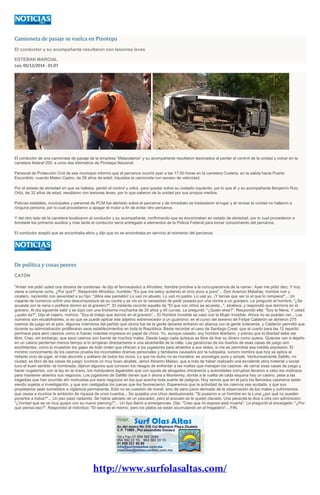 Camioneta de pasaje se vuelca en Pinotepa
El conductor y su acompañante resultaron con lesiones leves
ESTEBAN MARCIAL
Lun, 05/12/2014 - 01:07
El conductor de una camioneta de pasaje de la empresa “Malacateros” y su acompañante resultaron lesionados al perder el control de la unidad y volcar en la
carretera federal 200, a unos dos kilómetros de Pinotepa Nacional.
Personal de Protección Civil de ese municipio informó que el percance ocurrió ayer a las 17:00 horas en la carretera Costera, en la salida hacia Puerto
Escondido, cuando Mateo Castro, de 26 años de edad, tripulaba la camioneta con exceso de velocidad.
Por el estado de ebriedad en que se hallaba, perdió el control y volcó, para quedar sobre su costado izquierdo, por lo que él y su acompañante Benjamín Ruiz
Ortiz, de 32 años de edad, resultaron con lesiones leves, por lo que salieron de la unidad por sus propios medios.
Policías estatales, municipales y personal de PCM fue alertado sobre el percance y de inmediato se trasladaron al lugar y al revisar la unidad no hallaron a
ninguna persona, por lo cual procedieron a apagar el motor a fin de evitar otro percance.
Y del otro lado de la carretera localizaron al conductor y su acompañante, confirmando que se encontraban en estado de ebriedad, por lo cual procedieron a
brindarle los primeros auxilios y más tarde el conductor sería entregado a elementos de la Policía Federal para tomar conocimiento del percance.
El conductor aceptó que se encontraba ebrio y dijo que no se encontraba en servicio al momento del percance.
De política y cosas peores
CATÓN
"Antier me pidió usted una docena de condones -le dijo el farmacéutico a Afrodisio, hombre proclive a la concupiscencia de la carne-. Ayer me pidió diez. Y hoy
viene a comprar ocho. ¿Por qué?". Respondió Afrodisio, humilde: "Es que me estoy quitando el vicio poco a poco"... Don Avaricio Matatías, hombre ruin y
cicatero, reprendió con severidad a su hijo: "¡Mira ese pantalón! Lo usó mi abuelo. Lo usó mi padre. Lo usé yo. ¡Y tenías que ser tú el que lo rompiera!"... Un
viajante de comercio sufrió una descompostura de su coche y se vio en la necesidad de pedir posada por una noche a un granjero. Le preguntó el hombre: "¿Se
acuesta con la nena o prefiere dormir en el granero?". El visitante recordó aquello de "El que con niños se acuesta...", etcétera, y respondió que dormiría en el
granero. Al día siguiente salió y se topó con una lindísima muchacha de 20 años y 40 curvas. Le preguntó: "¿Quién eres?". Respondió ella: "Soy la Nena. Y usted
¿quién es?". Dijo el viajero, mohíno: "Soy el indejo que durmió en el granero"... El Hombre Invisible se casó con la Mujer Invisible. Ahora no se pueden ver... Los
números son escalofriantes, si es que se puede aplicar ese adjetivo estremecedor a un guarismo: en el curso del sexenio de Felipe Calderón se abrieron 275
casinos de juego en el país. Algunos miembros del partido que otrora fue de la gente decente entraron en alianza con la gente indecente, y Calderón permitió que
durante su administración proliferaran esos establecimientos en toda la República. Basta recordar el caso de Santiago Creel, que al cuarto para las 12 repartió
permisos para abrir casinos como si fueran volantes impresos en papel de china. Yo, aunque casado, soy hombre libertario, y pienso que la libertad debe ser
libre. Creo, sin embargo, que esos casinos son fuente de muchos males. Desde luego cada quisque es libre de tirar su dinero como quiera. Quienes van a dejarlo
en un casino perderían menos tiempo si lo arrojaran directamente a una alcantarilla de la calle. Las ganancias de los dueños de esas casas de juego son
exorbitantes, como lo muestran los gajes de todo orden que ofrecen a los jugadores para atraerlos a sus redes, si me es permitida esa inédita expresión. El
mínimo conocimiento de los casinos prueba los incontables dramas personales y familiares causados por la ludopatía, sonoro nombre que hoy se aplica al
nefasto vicio de jugar, el más aburrido y solitario de todos los vicios. Lo que he dicho no es moralina: es sociología pura y simple. Venturosamente Saltillo, mi
ciudad, se libró de las casas de juego: tuvimos un muy buen alcalde, Jericó Abramo Masso, que a más de haber realizado una excelente obra material y social
tuvo el buen sentido -la hombrada, dijeron algunos que conocen los riesgos de enfrentar a las mafias que manejan los casinos- de cerrar esas casas de juego y
hacer nugatorios, con la ley en la mano, los manipuleos legaloides que con ayuda de abogados chicaneros y autoridades corruptas llevaron a cabo los mafiosos
para mantener abiertos sus negocios. Los jugadores de Saltillo tienen que ir ahora a Monterrey, donde a la vuelta de cada esquina hay un casino, pese a las
tragedias que han ocurrido ahí motivadas por esos negocios en los que acecha toda suerte de peligros. Hoy vemos que en el país los llamados casineros están
siendo sujetos a investigación, y que son castigados los jueces que los favorecieron. Esperemos que la actividad de los casinos sea acotada, y que sus
propietarios sean sometidos a vigilancia permanente. Esto no es cuestión de moral, sino de sano juicio derivado de la observación de los males y sufrimientos
que causa a muchos la ambición de riqueza de unos cuantos... Se quejaba una chica desilusionada: "Si pusieron a un hombre en la Luna ¿por qué no pueden
ponerlos a todos?"... Un pez pasó nadando. Se había salvado de un pescador, pero el anzuelo se le quedó clavado. Una pececita le dice a otra con admiración:
"¿Verdad que se ve muy guapo con su nuevo piercing?"... Un tipo llamó a emergencias. Dijo: "Creo que mi esposa está muerta". Le preguntó el encargado: "¿Por
qué piensa eso?". Respondió el individuo: "El sexo es el mismo, pero los platos se están acumulando en el fregadero"... FIN.
 