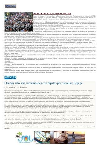 Lucha de la CNTE, al interior del país
Oaxaca de Juárez, 11 de mayo. Para la Coordinadora Nacional de Trabajadores de la Educación (CNTE)
reforzar el plantón en la ciudad de México o intentar tomar el Zócalo capitalino pasó a segundo término. Su
objetivo de lucha este 2014 no se concentra en la Ciudad de México, sino en el interior del país.
"El plantón, estar en el Zócalo pasa a segundo término. Sí buscamos mantenerlo como instrumento de presión,
pero las actividades sincronizadas nos van a dar mayor contundencia", señaló el secretario general de la
sección 18 de Michoacán, Juan José Ortega Madrigal.
Este domingo 11 de mayo, en Asamblea Nacional Representativa, la coordinadora definirá la ruta y hora de la
movilización nacional del 15 de mayo que se realizará en la capital del país. Mientras que las diferentes
secciones harán lo suyo en sus estados.
La sección 22 de Oaxaca convocó a 60 por ciento de su membresía a participar en la marcha del Monumento a
Juárez, en la salida a Tuxtepec, hacia el Zócalo de esa ciudad.
En tanto, los dirigentes del magisterio disidente continúan esperando el llamado a reestablecer la negociación con la Secretaría de Gobernación, cuya fecha
agendada para el pasado 7 de mayo fue suspendida de última hora.
Entre los diez ejes del pliego petitorio de este año, la coordinadora demanda al gobierno federal recursos para mejorar la infraestructura de las escuelas donde
tiene presencia; sin embargo, dirigentes consultados por MILENIO señalan que no tienen un diagnóstico que les permita establecer cuánto se necesita.
De acuerdo con el Censo de Escuelas, Maestros y Alumnos de Educación Básica y Especial, realizado por el Inegi y la SEP, en Chiapas, Oaxaca, Guerrero,
Veracruz y Michoacán se encuentran las escuelas en condiciones más precarias, sin construcción completa de sus inmuebles y hechas de materiales ligeros.
Chiapas, Oaxaca y Michoacán fueron los estados que mayor negativa tuvieron a responder el censo educativo, aplicado del 26 de septiembre al 29 de
noviembre. En Oaxaca, por ejemplo, 63 por ciento de los centros escolares no participaron en el censo.
El gobierno de Oaxaca señaló que la CNTE ha hecho propuestas que la administración estatal tomará en cuenta, como la evaluación basada en el principio de la
interculturalidad y la dotación de útiles y uniformes escolares, así como desayunos calientes, como lo demandan en su pliego.
"Que el Estado garantice la gratuidad de la educación en el país en todos sus niveles y modalidades, destinando 12 por ciento del PIB al sector educativo, que
genere recursos suficientes para infraestructura, mantenimiento, equipo, útiles escolares, uniformes, becas, comedores, desayunos calientes y pago de
servicios", dice el pliego.
El gobierno de Cué aseguró que se ha avanzado en los acuerdos con la sección 22 y que antes de iniciar el ciclo escolar 2013-2014 habrá armonizado sus leyes
educativas a la reforma federal.
Asimismo, minimizó la disputa por las escuelas en poder de la sección 59, ya que al llegar a la gubernatura del estado, Cué se encontró con cuatro mil 643
escuelas en disputa y actualmente solo tres tienen ese gran problema.
:CLAVES
ABANDONADO
El pasado 1 de mayo, alrededor de 2 mil 500 maestros de la CNTE marcharon de la Estela de Luz al Zócalo capitalino, sin intenciones de plantarse en la plaza de
la constitución.
Ese día entregaron a la Secretaría de Gobernación su pliego de demandas y el gobierno federal acordó reiniciar el diálogo el pasado 7 de mayo, pero fue
suspendido.
Desde el inicio del año a la fecha, el plantón que la CNTE mantiene instalado en el Monumento a la Revolución se ha mantenido casi abandonado; cifras del
gobierno capitalino señalan que apenas 50 activistas se mantienen en el campamento.
Quedan sólo seis comunidades con diputas por escuelas: Segego
LUIS IGNACIO VELÁSQUEZ
El secretario general de Gobierno, Alfonso Sandoval Hernández, afirmó que solo quedan seis comunidades donde existen disputas por las escuelas entre la
secciones 22 y 59 del Sindicato Nacional de Trabajadores de la Educación (SNTE).
En entrevista sostuvo que todos los casos son conflictos intergremiales, "que desafortunadamente ha impactado en la participación de padres de familia, que han
tomado partido a veces por uno u otro bando, lo que va generando conflictividad que va más allá de la prestación del servicio educativo y nosotros como
secretaria de Gobierno aparte tratamos de generar una restauración del tejido social con las autoridades municipales para evitar que se polaricen estos temas".
Añadió que la educación nunca debe ser motivo de conflicto en términos de la prestación de los servicios, "pero estamos trabajando con las autoridades".
En el caso de las escuelas de la colonia Los Ángeles, del municipio de San Jacinto Amilpas, manifestó que se encuentran trabajando con el Instituto Estatal de
Educación Pública de Oaxaca (IEEPO) y ambas partes sindicales para generar condiciones que permitan distender el conflicto y que los niños reciban la
educación sin estar en la zozobra, sin esta lógica que generan las condiciones de violencia que no deben aprender.
Respecto al caso de Santiago Apóstol Ocotlán, donde desde el inicio del presente ciclo escolar los padres de familia impiden el acceso a los maestros de la
sección 22, manifestó que ha habido momentos de estabilidad en este municipio, "pero se está atendiendo".
"Tenemos la instrucción precisa del gobernador del estado, Gabino Cué Monteagudo, de atender con ambas secciones sindicales estos temas delicados".
-¿No se complica la situación al no haber sido designado aun el titular del Instituto Estatal de Educación Pública del Estado de Oaxaca?
-No, hay mucho personal, estos asuntos no los ve necesariamente el titular del IEEPO, hay una estructura amplia en el instituto; recuerden que no solamente es
el titular, hay directores de escuelas, supervisores, jefes de sector...
Sandoval Hernández destacó que el IEEPO está tratando de abatir los rezagos para evitar que los maestros de la sección 22 paralicen actividades a partir del 15
de mayo.
 