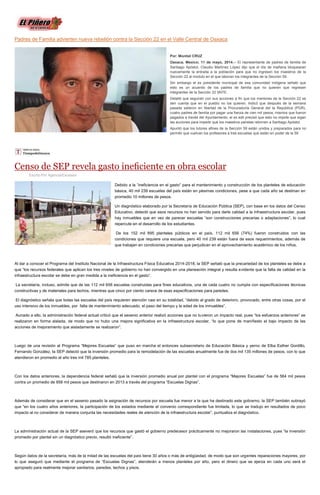 Padres de Familia advierten nueva rebelión contra la Sección 22 en el Valle Central de Oaxaca
Por: Montiel CRUZ
Oaxaca, Mexico; 11 de mayo, 2014.-- El representante de padres de familia de
Santiago Apóstol, Claudio Martínez López dijo que el día de mañana bloquearan
nuevamente la entrada a la población para que no ingresen los maestros de la
Sección 22 al modulo en el que laboran los integrantes de la Sección 59.
Sin embargo el ex presidente municipal de esa comunidad indígena señaló que
esto es un acuerdo de los padres de familia que no quieren que regresen
integrantes de la Sección 22 SNTE.
Detalló que seguirán con sus acciones a fin que los mentores de la Sección 22 se
den cuenta que en el pueblo no los quieren. Indicó que después de la semana
pasada salieron en libertad de la Procuraduría General del la República (PGR),
cuatro padres de familia por pagar una fianza de cien mil pesos, mismos que fueron
pagados a través del Ayuntamiento, el ex edil precisó que esto no impide que sigan
las acciones para impedir que los maestros paristas retornen a Santiago Apóstol.
Apuntó que los tutores afines de la Sección 59 están unidos y preparados para no
permitir que vuelvan los profesores a tres escuelas que están en poder de la 59
Censo de SEP revela gasto ineﬁciente en obra escolar
Escrito Por Agencia/Excelsior
Debido a la “ineficiencia en el gasto” para el mantenimiento y construcción de los planteles de educación
básica, 40 mil 239 escuelas del país están en pésimas condiciones, pese a que cada año se destinan en
promedio 10 millones de pesos.
Un diagnóstico elaborado por la Secretaría de Educación Pública (SEP), con base en los datos del Censo
Educativo, detectó que esos recursos no han servido para darle calidad a la infraestructura escolar, pues
hay inmuebles que en vez de parecer escuelas “son construcciones precarias o adaptaciones”, lo cual
repercute en el desarrollo de los estudiantes.
De los 152 mil 895 planteles públicos en el país, 112 mil 656 (74%) fueron construidos con las
condiciones que requiere una escuela, pero 40 mil 239 están fuera de esos requerimientos, además de
que trabajan en condiciones precarias que perjudican en el aprovechamiento académico de los niños.
Al dar a conocer el Programa del Instituto Nacional de la Infraestructura Física Educativa 2014-2018, la SEP señaló que la precariedad de los planteles se debe a
que “los recursos federales que aplican los tres niveles de gobierno no han convergido en una planeación integral y resulta evidente que la falta de calidad en la
infraestructura escolar se debe en gran medida a la ineficiencia en el gasto”.
La secretaría, incluso, admite que de las 112 mil 656 escuelas construidas para fines educativos, una de cada cuatro no cumple con especificaciones técnicas
constructivas y de materiales para techos, mientras que cinco por ciento carece de esas especificaciones para paredes.
El diagnóstico señala que todas las escuelas del país requieren atención casi en su totalidad, “debido al grado de deterioro, provocado, entre otras cosas, por el
uso intensivo de los inmuebles, por falta de mantenimiento adecuado, el paso del tiempo y la edad de los inmuebles”.
Aunado a ello, la administración federal actual criticó que el sexenio anterior realizó acciones que no tuvieron un impacto real, pues “los esfuerzos anteriores” se
realizaron en forma aislada, de modo que no hubo una mejora significativa en la infraestructura escolar, “lo que pone de manifiesto el bajo impacto de las
acciones de mejoramiento que aisladamente se realizaron”.
Luego de una revisión al Programa “Mejores Escuelas” que puso en marcha el entonces subsecretario de Educación Básica y yerno de Elba Esther Gordillo,
Fernando González, la SEP detectó que la inversión promedio para la remodelación de las escuelas anualmente fue de dos mil 135 millones de pesos, con lo que
atendieron en promedio al año tres mil 785 planteles.
Con los datos anteriores, la dependencia federal señaló que la inversión promedio anual por plantel con el programa “Mejores Escuelas” fue de 564 mil pesos
contra un promedio de 958 mil pesos que destinaron en 2013 a través del programa “Escuelas Dignas”.
Además de considerar que en el sexenio pasado la asignación de recursos por escuela fue menor a la que ha destinado este gobierno, la SEP también subrayó
que “en los cuatro años anteriores, la participación de los estados mediante el convenio correspondiente fue limitada, lo que se tradujo en resultados de poco
impacto al no considerar de manera conjunta las necesidades reales de atención de la infraestructura escolar”, puntualiza el diagnóstico.
La administración actual de la SEP aseveró que los recursos que gastó el gobierno predecesor prácticamente no mejoraron las instalaciones, pues “la inversión
promedio por plantel sin un diagnóstico previo, resultó ineficiente”.
Según datos de la secretaría, más de la mitad de las escuelas del país tiene 30 años o más de antigüedad, de modo que son urgentes reparaciones mayores, por
lo que aseguró que mediante el programa de “Escuelas Dignas”, atenderán a menos planteles por año, pero el dinero que se ejerza en cada uno será el
apropiado para realmente mejorar sanitarios, paredes, techos y pisos.
 