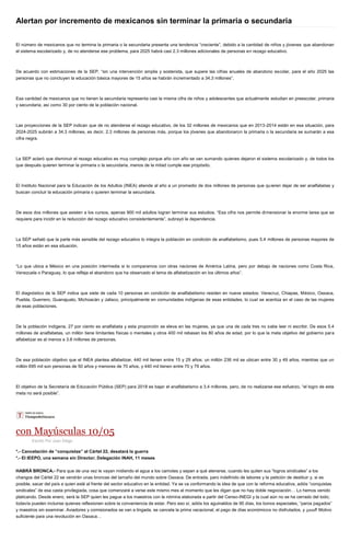 Alertan por incremento de mexicanos sin terminar la primaria o secundaria
El número de mexicanos que no termina la primaria o la secundaria presenta una tendencia “creciente”, debido a la cantidad de niños y jóvenes que abandonan
el sistema escolarizado y, de no atenderse ese problema, para 2025 habrá casi 2.3 millones adicionales de personas en rezago educativo.
De acuerdo con estimaciones de la SEP, “sin una intervención amplia y sostenida, que supere las cifras anuales de abandono escolar, para el año 2025 las
personas que no concluyen la educación básica mayores de 15 años se habrán incrementado a 34.3 millones”.
Esa cantidad de mexicanos que no tienen la secundaria representa casi la misma cifra de niños y adolescentes que actualmente estudian en preescolar, primaria
y secundaria, así como 30 por ciento de la población nacional.
Las proyecciones de la SEP indican que de no atenderse el rezago educativo, de los 32 millones de mexicanos que en 2013-2014 están en esa situación, para
2024-2025 subirán a 34.3 millones, es decir, 2.3 millones de personas más, porque los jóvenes que abandonaron la primaria o la secundaria se sumarán a esa
cifra negra.
La SEP aclaró que disminuir el rezago educativo es muy complejo porque año con año se van sumando quienes dejaron el sistema escolarizado y, de todos los
que después quieren terminar la primaria o la secundaria, menos de la mitad cumple ese propósito.
El Instituto Nacional para la Educación de los Adultos (INEA) atiende al año a un promedio de dos millones de personas que quieren dejar de ser analfabetas y
buscan concluir la educación primaria o quieren terminar la secundaria.
De esos dos millones que asisten a los cursos, apenas 900 mil adultos logran terminar sus estudios. “Esa cifra nos permite dimensionar la enorme tarea que se
requiere para incidir en la reducción del rezago educativo consistentemente”, subrayó la dependencia.
La SEP señaló que la parte más sensible del rezago educativo lo integra la población en condición de analfabetismo, pues 5.4 millones de personas mayores de
15 años están en esa situación.
“Lo que ubica a México en una posición intermedia si lo comparamos con otras naciones de América Latina, pero por debajo de naciones como Costa Rica,
Venezuela o Paraguay, lo que refleja el abandono que ha observado el tema de alfabetización en los últimos años”.
El diagnóstico de la SEP indica que siete de cada 10 personas en condición de analfabetismo residen en nueve estados: Veracruz, Chiapas, México, Oaxaca,
Puebla, Guerrero, Guanajuato, Michoacán y Jalisco, principalmente en comunidades indígenas de esas entidades, lo cual se acentúa en el caso de las mujeres
de esas poblaciones.
De la población indígena, 27 por ciento es analfabeta y esta proporción se eleva en las mujeres, ya que una de cada tres no sabe leer ni escribir. De esos 5.4
millones de analfabetas, un millón tiene limitantes físicas o mentales y otros 400 mil rebasan los 80 años de edad, por lo que la meta objetivo del gobierno para
alfabetizar es al menos a 3.8 millones de personas.
De esa población objetivo que el INEA plantea alfabetizar, 440 mil tienen entre 15 y 29 años; un millón 236 mil se ubican entre 30 y 49 años, mientras que un
millón 695 mil son personas de 50 años y menores de 70 años, y 440 mil tienen entre 70 y 79 años.
El objetivo de la Secretaría de Educación Pública (SEP) para 2018 es bajar el analfabetismo a 3.4 millones, pero, de no realizarse ese esfuerzo, “el logro de esta
meta no será posible”.
con Mayúsculas 10/05
Escrito Por Juan Diego
*.- Cancelación de “conquistas” al Cártel 22, desatará la guerra
*.- El IEEPO, una semana sin Director; Delegación INAH, 11 meses
HABRÁ BRONCA.- Para que de una vez le vayan midiendo el agua a los camotes y sepan a qué atenerse, cuando les quiten sus “logros sindicales” a los
changos del Cártel 22 se vendrán unas broncas del tamaño del mundo sobre Oaxaca. De entrada, paro indefinido de labores y la petición de destituir y, si es
posible, sacar del país a quien esté al frente del sector educativo en la entidad. Ya se va conformando la idea de que con la reforma educativa, adiós “conquistas
sindicales” de esa casta privilegiada, cosa que comenzará a verse este mismo mes al momento que les digan que no hay doble negociación… Lo hemos venido
platicando. Desde enero, será la SEP quien les pague a los maestros con la nómina elaborada a partir del Censo-INEGI y la cual aún no se ha cerrado del todo;
todavía pueden incluirse quienes reflexionen sobre la conveniencia de estar. Pero eso sí, adiós los aguinaldos de 90 días, los bonos especiales, “paros pagados”
y maestros sin examinar. Aviadores y comisionados se van a lingada, se cancela la prima vacacional, el pago de días económicos no disfrutados, y ¡uuuf! Motivo
suficiente para una revolución en Oaxaca…
 