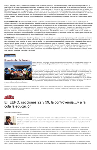 IEEPO E INAH, SIN CABEZA.- Dos semanas completas cumple hoy el IEEPO sin director, porque hace quince días que le dieron para sus yemas Al Kitus. Y
miren lo que son las cosas, en esta etapa es cuando mejor ha estado ese instituto. No hay marchas magisteriales, no hay bloqueos, no hay desmadre. Tip para el
Number One: que deje así la oficina; ahorraría lo que se le paga a un cabrón por estar ahí sirviendo de valet, mesero y conseguidor de los jefes de las tribus de la
22. De paso pueden cancelar los pagos a Bernardo y su séquito que se fue con él, y los que se van con el Rictus que ya se hacían cobrando sin trabajar… Y si
esto pasa en el IEEPO, en la delegación del INAH llevan once meses sin titular, cosa que preocupa a los trabajadores por el estado de indefensión del instituto. El
puesto se halla vacante, debió cubrirse desde el 29 de abril, pero quién sabe qué piensen en la oficina central y con eso de que la plaza puede obtenerla
cualquier empleado, sienten que le dan largas porque chance y quieran poner a algún recomendado o algo por el estilo. Gachezas de la burocracia que parecen
no importar.
EL “TRANSPARENTE”.- Mis antenoas en el DF -remember que JD tiene contactos en la misma corte celestial- me pasan al costo un dato bueno para el
cotorreo. Este martes que pasó, a la hora del shopping, el insigne diputado Oh Carol!, sobrino de su madreador tío, todo trajeado con un tacuche color mamey, en
los iluminados y concurridos pasillos de Plaza Delta hacía ostentación de su importancia, se lucía con dos celulares en mano, pero de seguro contactaba con sus
paleros en algún sitio porque hacía una picuda declaración sobre cómo trabaja para ayudar a sus representados y sobre todo para apuntalar la democracia en
México... En un celular hablaba y en el otro leía el texto que repetía con ese énfasis y emoción propia de los istmeños; hasta parecería verdad que estaba
trabajando. Gesticulaba, respiraba hondo para seguir hablando. Muy serio se veía el muchacho. Los únicos que se le quedaban viendo con cara de what, eran
los compradores chilangos que medio se espantaban con los desfiguros del flamante perrediano, que aun para de comprar daba muestra de que no deja de lado
sus delicadas tareas legislativas y sobretodo de gestión, para favorecer al pueblo que lo eligió.
DANDO TUMBOS.- Quién sabe quién le dijo al Orange Crazy que llevando de madrugada a su madriguera de Coyotepec a grupos de la sociedad, con eso va a
dejar constancia de que está trabajando contra la delincuencia. Alguien mal intencionado, seguramente, porque sólo así te explicas que se exponga ese cuate a
ser el hazmerreír de tochos morochos. Ha llevado a Juan de las Pitas, a los últimos que llevó fue a los joyeros y plateros, gremio al que les han bajado hasta los
calzones pero que se dejan engañar por un cuate que sabe de prevención del delito lo que JD de cosmogonía, y allá van. Que no lloren si se los siguen
cuchiplanchando… Otra que da tumbos es Rosa Nadie (así la apodan, no es culpa de JD) Villalobos, la presi de Salina Cruz. Alguien también, con mucha mala
leche, le sugirió que pusiera a una persona en prensa que le quitara los trancazos y allá va, que le enjaretan a aquella que cuando entró el Baturro la hizo
directora del DIF y al mes exacto salió echando pestes y denunciando irregularidades en el gobierno al que juró servir con lealtad. Nombrar a quienes se sienten
divas no es muy aconsejable. Pregúntenle a la Duquesa.
De regalos: Ley de Herodes
Oaxaca de Juárez, 12 de mayo. Algunos políticos celebraron a las madres en su día el pasado sábado 10 de
mayo. La neoperredistaEva Diego echó materialmente la casa por la ventana al regalarles una tina de
plástico.
***
Esta semana se cumplen los 15 días que el magisterio le dio aGabino Cué para que conteste las demandas
de su pliego petitorio que entregaron el pasado 1 de mayo. Los mentores preparan sus paros y protestas. Se
iniciarán así las vacaciones forzadas de los miles de niños oaxaqueños que serán los que paguen los platos
rotos por la incapacidad de los gobiernos federal y estatal. Ante la falta de director del IEEPO, el
gobernador Gabino Cué instaló personalmente la mesa de negociaciones. La Sección 22 del SNTE espera
una primera respuesta este jueves en la celebración del "Día del Maestro".Ese día marchará por las calles de
Oaxaca y el viernes analizará las respuestas en Asamblea Estatal. El sábado se movilizarán en las regiones
para exigir la libertad de los profesores acusados por el secuestro de los sobrinos del dirigente
empresarial Gerardo Gutiérrez Candiani.
***
Delicada la situación en Santa Cruz Irundujia. Un elemento de la Agencia Estatal de Investigación (AEI) y un perito dependiente de la Procuraduría General de
Justicia de Oaxaca (PGJ) fueron asesinados en una emboscada y dos siguen perdidos. Los policías se trasladaron al levantamiento de un cuerpo y fueron
atacados en un camino de terracería.
El IEEPO, secciones 22 y 59, la controversia…y a la
cola la educación
COLUMNA: Operación Oaxaca
Por Jaime Velázquez
El hecho de llevar tres semanas sin director oficial el Instituto Estatal de Educación Pública de Oaxaca, IEEPO, y dar exactamente lo
mismo que si hubiera uno nombrado, refleja la terrible crisis vivida en nuestra entidad por esa materia y cómo el único interlocutor posible
entre la Sección 22 de la Coordinadora Nacional de Trabajadores de la Educación y el Gobierno del Estado es simple y llanamente el
gobernador.
Si bien el monstruo sindical fue creado desde hace más de 30 años en el estado, es en la actual administración donde se han adueñado los maestros de la
voluntad absoluta del gobernador Gabino Cué Monteagudo, como nunca en la historia de esta relación laboral y la cosa no pasaría de ser una lamentable
cooptación de un gremio sobre un gobernador por haberle ayudado a ganar el proceso electoral en el 2010, por miedo o por lo que a usted, amigo lector, se le
ocurra, pero los signos de sumisión ya rebasan los límites de la dignidad política, como explicamos y analizamos enseguida, además de colocar al mandatario
entre la espada y la pared con el gobierno federal acosándolo –y acusándolo de traición– desde esa peligrosísima trinchera, con lo cual uno podría pensar que
Gabino le está molestando los genitales al león, como se dice en forma coloquial.
El IEEPO y los directores gabinistas
El primer director del IEEPO, Bernardo Vásquez Guzmán, fue el primer director de esta nueva era democrática que llegó a gobernar con el supuesto respaldo
pleno y absoluto de los maestros de Oaxaca al haber sido un factor real de apoyo a la campaña de Cué durante el 2010, tanto por promover y realizar el voto a
 