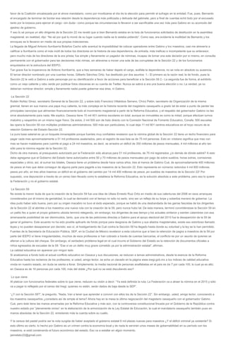 favor de la Coalición encabezada por el ahora mandatario, como por movilizarse el día de la elección para permitir el sufragio en la entidad. Fue, pues, Bernardo
el encargado de terminar de bordar esa relación desde la dependencia más politizada y delicada del gabinete, pero a final de cuentas echó todo por el excusado
tanto por la torpeza para ejercer el cargo –sin duda– como porque las circunstancias lo llevaron a ser sacrificable una vez más para Gabino en su acomodo del
ajedrez de gobierno.
Y eso lo sé porque un alto dirigente de la Sección 22 me reveló que si bien Bernardo estaba en la lista de funcionarios solicitados de destitución en la asamblea
magisterial, en realidad, dijo: “No sé por qué lo movió de su lugar cuando nadie se lo estaba pidiendo”. Como sea, era evidente la inutilidad de Bernardo y los
enroques se lo llevaron en medio de sus propias indecisiones.
La llegada de Miguel Antonio Iturribarría Bolaños Cacho sólo acentuó la imposibilidad de colocar operadores entre Gabino y los maestros; casi me atrevería a
calificar a Iturribarría como el más inútil de todos los directores en la historia de esa dependencia, de entrada, más ineficaz e incompetente que su antecesor,
pero mucho más de los directores de la era priista; fue simple y llanamente un pagador de nóminas, incapaz de tomar una sola decisión por sí mismo, en consulta
permanente con el gobernador para las decisiones más nimias, sin atreverse a mover una sola de las corruptelas de la Sección 22 y de los funcionarios
enquistados en la estructura del IEEPO.
Tan grave fue la inoperancia de Antonio Iturribarría, que a tres semanas de haber dejado el cargo, acéfala la dependencia, no se nota en absoluto su ausencia.
El tercer director nombrado por una cuantas horas, Gilberto Sánchez Ortiz, fue destituido por dos asuntos: 1.- El primero es la razón real, la de fondo, pues la
Sección 22 le vetó a Gabino a este personaje por su identificación a favor de acciones para beneficiar a la Sección 59 2.- La segunda fue de forma, al exhibirlo
como un viejo caliente y rabo verde por publicar fotos obscenas en su cuenta de Twitter. Nunca se sabrá si era una buena elección o no. La verdad, ya no
deberían nombrar director; simple y llanamente nadie puede gobernar esa área, ni Gabino.
La Sección 22
Rubén Núñez Ginez, secretario General de la Sección 22, y sobre todo Francisco Villalobos Serrano, Chico Pelón, secretario de Organización de la misma
gremial, tienen en sus manos una papa muy caliente, la más compleja en la historia reciente del magisterio oaxaqueño a grado tal de estar a punto de perder las
principales canonjías que alimentan financieramente todo el movimiento magisterial a partir de la Reforma Educativa, y el respaldo del gobernador Gabino no les
sirve absolutamente para nada. Me explico. Oaxaca tiene 15 mil 401 centros escolares en total, aunque en inmuebles es como la mitad, porque efectúan turnos
matutino y vespertino en un mismo lugar físico. De estos, 2 mil 500 son de trato directo con la Comisión Nacional de Fomento Educativo, Conafe; 500 escuelas
las opera la Sección 59 con múltiples problemas administrativos; 500 más son particulares, lo cual deja 11 mil 901 centros educativos en el hoyo oscuro de la
relación Gobierno del Estado-Sección 22.
La pura base salarial es ya un boquete inmanejable porque fuentes muy confiables revelaron que la nómina global de la Sección 22 tiene un techo financiero para
pagar cada mes aproximadamente a 51 mil profesores asalariados, pero el registro de esa lista es de 75 mil personas. Esto en cristiano significa que mes con
mes se hacen malabares para cubrirle el pago a 24 mil maestros, es decir, se arrastra un déficit de 350 millones de pesos mensuales, 4 mil millones al año tan
sólo para la nómina regular de la Sección 22.
Dicho de otra manera, el presupuesto autorizado por la Federación sólo alcanza para 51 mil profesores, de 75 mil registrados ¿lo demás de dónde saldrá? A esto
debe agregarse que el Gobierno del Estado tiene autorizados entre 50 y 70 millones de pesos mensuales por pago de sobre sueldos, horas extras, comisiones
especiales y otros; así, al sumar los totales, Oaxaca tiene un problema desde hace varios años, tres al menos de Gabino Cué, de aproximadamente 400 millones
de pesos al mes que debe conseguir de alguna parte para pagarle a los maestros de la Sección 22. Esto representa en números redondos 4 mil 800 millones
pesos por año, en tres años traemos un déficit en el gobierno del cambio por 14 mil 400 millones de pesos ¡en sueldos de maestros de la Sección 22! Por
supuesto, una depuración a través de un censo bien llevado como lo establece la Reforma Educativa, es la solución absoluta a este problema, pero eso lo quiere
la Federación y no el gobierno estatal.
La Sección 59
No existe la menor duda de que la creación de la Sección 59 fue una idea de Ulises Ernesto Ruiz Ortiz en medio de sus calenturas del 2006 en esos arranques
considerados por él mismo de genialidad, lo cual se demostró con el tiempo no sólo no serlo, sino ser un reflejo de su torpe y soberbia manera de gobernar. La
idea pudo haber sido buena, pero por su origen macabro no tuvo el éxito esperado, porque se habló de una desbandada de las garras fascistas de los dirigentes
de la Sección 22 al abrirles a los maestros una nueva ruta con la creación de la 59, pero nunca hubo tal. De esta manera, terminó convirtiéndose la Sección 59 en
un patito feo a quien el propio gobierno ulisista terminó relegando; sin embargo, los dirigentes de ese tiempo y los actuales sintieron y sienten calambres con esa
amenazante posibilidad de ser disminuidos, tanto, que una de las peticiones directas a Gabino para el apoyo electoral del 2010 fue la desaparición de la 59 de
ganar el gobierno. Este acuerdo no ha sido posible aplicarlo de fondo porque para desgracia de Gabino y sus aliados magisteriales, existe eso estorboso llamado
leyes y no pueden desaparecer por decreto; eso sí, el hostigamiento de Cué contra la Sección 59 ha llegado hasta donde su voluntad y la ley se lo han permitido.
Fuentes de la Secretaría de Educación Pública, SEP, en la Ciudad de México revelaron a esta columna que si bien la retención de pagos a maestros de la 59 por
parte del IEEPO sí tiene irregularidades, muchos de esos profesores sí han cobrado a través de cuentas bancarias, el conflicto es por un asunto de quienes se
aferran a la cultura del cheque. Sin embargo, el verdadero problema legal en el cual incurre el Gobierno del Estado es la retención de documentos oficiales a
niños egresados de escuelas de la 59: “Ese sí es un delito muy grave cometido ya por la administración estatal”, afirman.
La calidad educativa sin aparecer por ningún lado
Si analizamos a fondo todo el actual conflicto educativo en Oaxaca y sus discusiones, se reducen a temas administrativos, desde la esencia de la Reforma
Educativa hasta los reclamos de los profesores; si usted, amigo lector, se echa un clavado en la página www.inegi.gob.mx a los índices de calidad educativa
vivida en nuestro estado, sin duda se sienta a llorar. Simplemente, la media nacional de personas analfabetas en el país es de 7 por cada 100, lo cual ya es alto;
en Oaxaca es de 16 personas por cada 100, más del doble ¿Por qué no se está discutiendo eso?
Lo que viene
Al platicar con funcionarios federales sobre lo que viene, reducen su visión a decir: “Ya está definida la ruta. La Federación va a atraer la nómina en el 2015 y sólo
va a pagar lo reflejado por el censo del Inegi; quienes no estén, serán dados de baja desde la SEP”.
“¿Y con la Sección 59?”, le pregunto. “Nada. Van a tener que aprender a convivir con ellos los de la Sección 22”. Sin embargo, usted, amigo lector, conociendo a
los maestros oaxaqueños ¿considera así de simple el tema? Ahora hay en la mesa la última negociación del magisterio oaxaqueño con el gobernador Gabino
Cué, pero éste tiene las manos amarradas por la Reforma Educativa y más aún, con la controversia constitucional fincada por el Gobierno de la República contra
nuestro estado por “plenamente omiso” en la elaboración de la armonización de la Ley Estatal de Educación, la cual el mandatario oaxaqueño también puso en
manos absolutas de la Sección 22, enredando más la cuerda sobre su cuello.
Y la cereza del pastel podría ser la nota surgida de haber aceptado el gobierno estatal 6 mil plazas nuevas para maestros ¿Y el déficit criminal ya existente? Si
esto último es cierto, lo hecho por Gabino es un crimen contra la economía local y de nada le servirán unos meses de gobernabilidad en su período con los
maestros, si está condenando el futuro económico del estado. Eso va a estallar en algún momento.
jaimelabc22@gmail.com
 