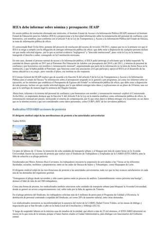 IEEA debe informar sobre nómina y presupuesto: IEAIP
En sesión pública de resolución efectuada este miércoles, el Instituto Estatal de Acceso a la Información Pública (IEAIP) sentenció al Instituto
Estatal de Educación para los Adultos (IEEA) a proporcionar a la brevedad información sobre la remuneración del personal de confianza y por
honorarios, con nombres, pues conforme con el artículo 9 de la Ley de Transparencia y Acceso a la Información Pública del Estado de Oaxaca,
se trata de información pública de oficio.

El comisionado Raúl Ávila Ortiz, ponente del proyecto de resolución del recurso de revisión 154/2011, expuso que no es la primera vez que el
IEEA se niega a cumplir con la obligación de entregar información pública de oficio -que debe estar a disposición de cualquier persona incluso
sin que medie solicitud alguna-, por lo que su actitud evidencia "negligencia" y "descuido institucional", pues viola la Ley en la materia y
transgrede el derecho a saber, consagrado en la Constitución mexicana.

En este caso, durante el proceso normal de acceso a la información pública, el IEEA pidió prórroga al solicitante que le había requerido "la
cantidad de dinero ejercido en 2011 por el Patronato Pro Educación de Adultos con presupuesto del 2010 y del 2011, y nómina de personal de
confianza y por honorarios con nombres y remuneración mensual", argumentando que parte de la información no la tenía de forma física en la
institución, y que la había pedido al Patronato -que funciona como una asociación civil que participa y apoya al IEEA en el desarrollo de las
tareas educativas a su cargo-, pero vencido el plazo, ese instituto no dio respuesta.

El Consejo General del IEAIP explicó que de acuerdo a la fracción X del artículo 9 de la Ley de Transparencia y Acceso a la Información
Pública para el estado de Oaxaca "la información sobre el presupuesto asignado en lo general y por programas, así como los informes sobre su
ejecución, en los términos que establezca el Presupuesto de Egresos del Estado" es información pública de oficio, que debe estar a disposición
de toda persona, incluso sin que medie solicitud alguna, por lo que deberá entregar tales datos y explicaciones en un plazo de 24 horas, una vez
que se le notifique de manera legal la sentencia del Órgano Garante.

Ahora bien, referente a la nómina del personal de confianza y por honorarios con nombre y remuneración mensual -explicó el Comisionado
Ávila Ortiz-, es importante destacar que la fracción V del Artículo 9 de la Ley en la materia establece como información pública de oficio, la
remuneración mensual por puesto, incluyendo el sistema de compensación, por lo que estos datos sí deberá entregar a la recurrente; no así datos
que en la nómina existen y que son considerados como datos personales, como CURP y RFC de los servidores públicos.


Radicaliza STEUABJO acciones de protesta

El dirigente sindical culpó de las movilizaciones de protesta a las autoridades universitarias

Yadira SOSA




Un paro de labores de 12 horas, la retención de ocho unidades de transporte urbano y el bloqueo por más de cuatro horas en la Avenida
Universidad, fueron las acciones de protesta que realizó ayer el Sindicato de Trabajadores y Empleados de la UABJO (STEUABJO), ante la
falta de solución a su pliego petitorio.

Encabezados por Mario Arminio Ruiz Cervantes, los trabajadores iniciaron la suspensión de actividades a las 7 horas en las diferentes
facultades, escuelas, institutos y preparatorias, tanto en las sedes de Oaxaca de Juárez y Tehuantepec, como Huajuapan de León.

El dirigente sindical culpó de las movilizaciones de protesta a las autoridades universitarias, toda vez que no hay avances satisfactorios en cada
una de las demandas del organismo gremial.

“Entregamos el pliego desde noviembre y sólo cuatro puntos están en proceso de análisis. Lamentablemente vemos próxima una huelga”,
destacó el líder de más de mil 200 trabajadores.

Como una forma de presión, los sindicalizados también retuvieron ocho unidades de transporte urbano para bloquear la Avenida Universidad,
donde se generó un severo congestionamiento vial, sobre todo por la falta de agentes de Tránsito.

En el pliego petitorio del Sindicato, los trabajadores solicitan más de 6 millones de pesos para el Programa de Calidad y Eficiencia, la
destitución de personal contratado a espaldas del Sindicato, así como 20% de aumento salarial, entre otras demandas.

Los sindicalizados mostraron su inconformidad por la ausencia del rector de la UABJO, Rafael Torres Valdez, en las mesas de diálogo y
negociación que se han llevado a cabo en la Junta Local de Conciliación y Arbitraje (JLCA).

Y luego de suspender labores en la máxima casa de estudios de la entidad, que afectó a más de 25 mil alumnos, el STEUABJO determinó un
receso en lo que resta de la semana, porque el lunes fueron citados a Ciudad Administrativa, para dialogar con funcionarios del Gobierno
estatal.
 