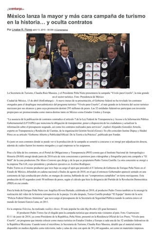México lanza la mayor y más cara campaña de turismo
en la historia… y oculta contratos
Por Linaloe R. Flores abril 13, 2015 - 00:05h 4 Comentarios
La Secretaria de Turismo, Claudia Ruíz Massieu, y el Presidente Peña Nieto presentaron la campaña “Vívelo para Creerlo”, la más grande
en el sector turístico. Foto: Presidencia de México
Ciudad de México, 13 de abril (SinEmbargo).– A nueve meses de su presentación, el Gobierno federal no ha revelado los contratos
otorgados para el despliegue mercadotécnico del programa turístico “Vívelo para Creerlo”, el más grande en la historia del sector turístico
mexicano por sus alcances y para cuya promoción destinó 295 millones de pesos. Las 32 entidades federativas participan con inversión
propia para ser promocionadas como marca-destino tanto en México como Estados Unidos y Europa.
“La ausencia de la publicación de contratos contradice el artículo 7 de la Ley Federal de Transparencia y Acceso a la Información Pública
Gubernamental (LFTAIPG) que menciona la obligación de transparentar, poner a disposición de los ciudadanos y actualizar la
información sobre el presupuesto asignado, así como los contratos realizados para servicios”, explicó Alejandro González Arreola,
experto en Transparencia y Rendición de Cuentas, de la organización Gestión Social (Gesoc). En ello coinciden Justine Dupuy y Haideé
Pérez en su artículo “Gobierno Abierto y Publicidad Oficial: De la Teoría a la Práctica”, publicado por Fundar.
Es justo en esos contratos donde se puede ver si la producción de la campaña se sometió a concurso o se otorgó por adjudicación directa,
además de cuáles fueron los montos otorgados y a qué empresas se les asignaron.
Pese a la falta de los contratos, en el Portal de Obligaciones y Transparencia (POT) consta que el Instituto Nacional de Antropología e
Historia (INAH) otorgó desde junio de 2014 seis de siete concesiones o permisos para videograbar y fotografiar para esta campaña a “El
Mall” de la casa productora The Mates Contents que dirige y de la que es propietario Pedro Torres Castilla. La otra concesión se otorgó a
la empresa The Lift, cuyo presidente y productor ejecutivo es Avelino Rodríguez.
Pedro Torres es el mismo productor que tuvo bajo su cargo el spot que precedió el V Informe de Gobierno de Enrique Peña Nieto en el
Estado de México, difundido en cadena nacional a finales de agosto de 2010, en el que el entonces Gobernador apareció sentado en una
camioneta de lujo conducida por chofer, en mangas de camisa, hablando de sus “compromisos cumplidos” en tierra mexiquense. Esta
producción de 43 segundos costó 50 millones de pesos, según el cálculo que hizo la dirigencia del Partido de la Revolución Democrática
(PRD) en ese estado.
Para la boda de Enrique Peña Nieto con Angélica Rivera Hurtado, celebrada en 2010, al productor Pedro Torres también se le encargó la
realización del video de la historia retrospectiva de la pareja. Un año después, Torres Castilla produjo “El Equipo” dentro de la serie
“Policía Federal Héroes Anónimos” que tuvo cargo al presupuesto de la Secretaría de Seguridad Pública cuando la cartera estuvo al
mando de Genaro García Luna, en 2011.
En la empresa Televisa, ha realizado realitys shows. El más popular ha sido Big Brother (El gran hermano).
El productor Pedro Torres fue el elegido para la campaña turística que atraería más visitantes al país. Foto. Cuartoscuro
El 11 de junio de 2014, ya como Presidente de la República, Peña Nieto, presentó en la Residencia Oficial de Los Pinos, “Vívelo para
Creerlo”, un programa que intenta colocar como marca turística en Estados Unidos y Europa a cada una de las 32 entidades federativas de
la República Mexicana. Cuando tomó el micrófono, la Secretaria de Turismo, Claudia Ruiz Massieu, detalló que el material estaría
disponible en medios digitales como televisión, radio y salas de cine con spots de 30 y 60 segundos, así como en materiales impresos.
 
